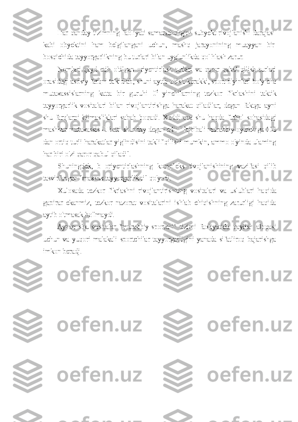 Har qanday tizimning faoliyati samaradorligini subyekt rivojlanishi darajasi
kabi   obyektini   ham   belgilangani   uchun,   mashq   jarayonining   muayyan   bir
bosqichida tayyorgarlikning bu turlari bilan uyg'unlikda qo' hlash zarur.
Nomlari   qayd   etib   o'tilgan   oriyentirlash   turlari   va   qaror   qabul   qilish   turlari
orasidagi asosiy farqni ta'kidlab, shuni aytib o'tish kerakki, sport o'yinlari bo'yicha
mutaxassislarning   katta   bir   guruhi   0 6  
yinchilarning   tezkor   fikrlashini   taktik
tayyorgarlik   vositalari   bilan   rivojlantirishga   harakat   qiladilar,   degan   faktga   ayni
shu   farqlarni   biimasliklari   sabab   boqadi.   Xuddi   ana   shu   haqda   futbol   sohasidagi
mashhur mutaxassis E.Betti shunday degan edi: "Tajribali murabbiy oyinchiga 100
dan ortiq turli harakatlar yig'indisini taklif qilishí mumkin, ammo o'yinda ulaming
har biri o'zi qaror qabul qiladi".
Shuningdek,   b   oriyentirlashning   kompleks   rivojlanishining   vazifasi   qilib
tasvirfangan "maxsus tayyorgarlikni" qo'yadi.
Xulosada   tezkor   fikrlashni   rivojlantirishning   vositalari   va   uslublari   haqida
gapirar   ekanmiz,   tezkor   nazorat   vositalarini   ishlab   chiqishning   zarurligi   haqida
aytib o'tmasak bo'lmaydi.
Aynan   shu   vositalar   "murabbiy-sportchi"   tizimi   faoliyatida   qaytish   aloqasi
uchun   va   yuqori   malakali   sportchilar   tayyorgarligini   yanada   sifatliroq   bajarishga
imkon beradj. 