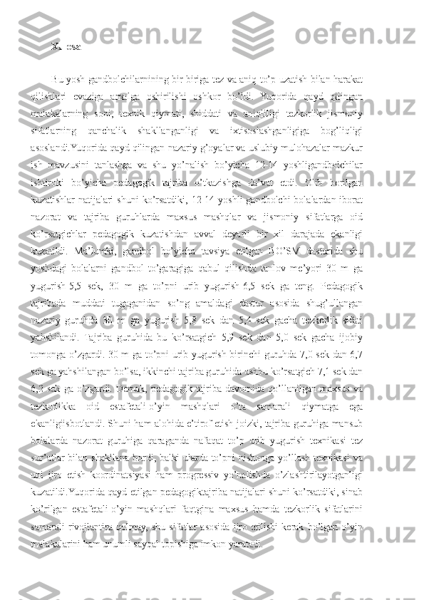 Xulosa
Bu yosh gandbolchilarnining bir-biriga tez va aniq to’p uzatish bilan harakat
qilishlari   evaziga   amalga   oshirilishi   oshkor   bo’ldi.   Yuqorida   qayd   qilingan
malakalarning   soni,   texnik   qiymati,   shiddati   va   aniqliligi   tezkorlik   jismoniy
sifatlarning   qanchalik   shakllanganligi   va   ixtisoslashganligiga   bog’liqligi
asoslandi.Yuqorida qayd qilingan nazariy g’oyalar va uslubiy mulohazalar mazkur
ish   mavzusini   tanlashga   va   shu   yo’nalish   bo’yicha   12-14   yoshligandbolchilar
ishtiroki   bo’yicha   pedagogik   tajriba   o’tkazishga   da’vat   etdi.   Olib   borilgan
kuzatishlar   natijalari   shuni   ko’rsatdiki,  12-14  yoshli   gandbolchi  bolalardan  iborat
nazorat   va   tajriba   guruhlarda   maxsus   mashqlar   va   jismoniy   sifatlarga   oid
ko’rsatgichlar   pedagogik   kuzatishdan   avval   deyarli   bir   xil   darajada   ekanligi
kuzatildi.   Ma’lumki,   gandbol   bo’yicha   tavsiya   etilgan   BO’SM   dasturida   shu
yoshdagi   bolalarni   gandbol   to’garagiga   qabul   qilishda   tanlov   me’yori   30   m   ga
yugurish-5,5   sek,   30   m   ga   to’pni   urib   yugurish-6,5   sek   ga   teng.   Pedagogik
tajribada   muddati   tugaganidan   so’ng   amaldagi   dastur   asosida   shug’ullangan
nazariy   guruhda   30   m   ga   yugurish   5,8   sek   dan   5,4   sek   gacha   tezkorlik   sifati
yahshilandi.   Tajriba   guruhida   bu   ko’rsatgich   5,9   sek   dan   5,0   sek   gacha   ijobiy
tomonga o’zgardi. 30 m ga to’pni urib yugurish birinchi guruhda 7,0 sek dan 6,7
sek ga yahshilangan bo’lsa, ikkinchi tajriba guruhida ushbu ko’rsatgich 7,1 sek dan
6,2  sek   ga   o’zgardi.  Demak,   pedagogik   tajriba   davomida  qo’llanilgan   maxsus   va
tezkorlikka   oid   estafetali-o’yin   mashqlari   o’ta   samarali   qiymatga   ega
ekanligiisbotlandi. Shuni ham alohida e’tirof etish joizki, tajriba guruhiga mansub
bolalarda   nazorat   guruhiga   qaraganda   nafaqat   to’p   urib   yugurish   texnikasi   tez
sur’atlar  bilan  shakllana bordi, balki  ularda to’pni  nishonga  yo’llash  texnikasi  va
uni   ijro   etish   koordinatsiyasi   ham   progressiv   yo’nalishda   o’zlashtirilayotganligi
kuzatildi.Yuqorida qayd etilgan pedagogiktajriba natijalari shuni ko’rsatdiki, sinab
ko’rilgan   estafetali-o’yin   mashqlari   faqtgina   maxsus   hamda   tezkorlik   sifatlarini
samarali   rivojlantira   qolmay,   shu   sifatlar   asosida   ijro   etilishi   kerak   bo’lgan   o’yin
malakalarini ham unumli sayqal topishiga imkon yaratadi. 