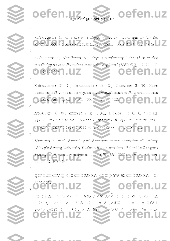 Foydalanilgan Adabiyotlar
1.
Кобилжонов   К.   Роль   семьи   в   обучении   детей   национальной   борьбе
кураш //Вестник науки и образования. – 2020. – №. 9-2 (87). – С. 67-69. 
2.
Fazliddinov   F.,   Kobiljonov   K.   Ideya   sovershennoy   lichnosti   v   trudax
m ы sliteley vostoka //Nauchno-metodicheskiy jurnal (MANPO). – 2020. –  Т .
1. –  С . 100-103. 
3.
Кобилжонов   К.   К.,   Фазлиддинов   Ф.   С.,   Фозилова   З.   Ж.   Идея
совершенной  личности  в  трудах   мыслителей  востока   //Педагогическое
образование и наука. – 2020. – №. 1. – С. 100-103. 
4.
Абдуллаев   К.   Ф.,   Бобомуродова   Н.   Ж.,   Кобилжонов   К.   К.   Высокая
духовность   основа   экологической   культуры   //Научное   пространство:
актуальные вопросы, достижения и инновации. – 2020. – С. 5-8. 
5.
Mamurov   B.   et   al.  Acmeological  Approach   to   the   Formation   of   Healthy
Lifestyle Among University  Students //III  International  Scientific  Congress
Society   of   Ambient   Intelligence   2020   (ISC-SAI   2020).   –   Atlantis   Press,
2020. –  С . 347-353. 
6.
QOBILJONOV Q. K. ЭКОНОМИКА И СОЦИУМ //ЭКОНОМИКА. – С.
1164-1167. 
7.
Тошев   А.   Т.   ВЛИЯНИЕ   МУЛЬТИМЕДИЙНОГО   ОБУЧЕНИЯ   НА
ПОВЕДЕНИЕ   И   ЗНАНИЯ   УЧАЩИХСЯ   НА   УРОКАХ
ФИЗИЧЕСКОГО   ВОСПИТАНИЯ:   ПРИМЕР   ИЗ   ЗАПИСИ 