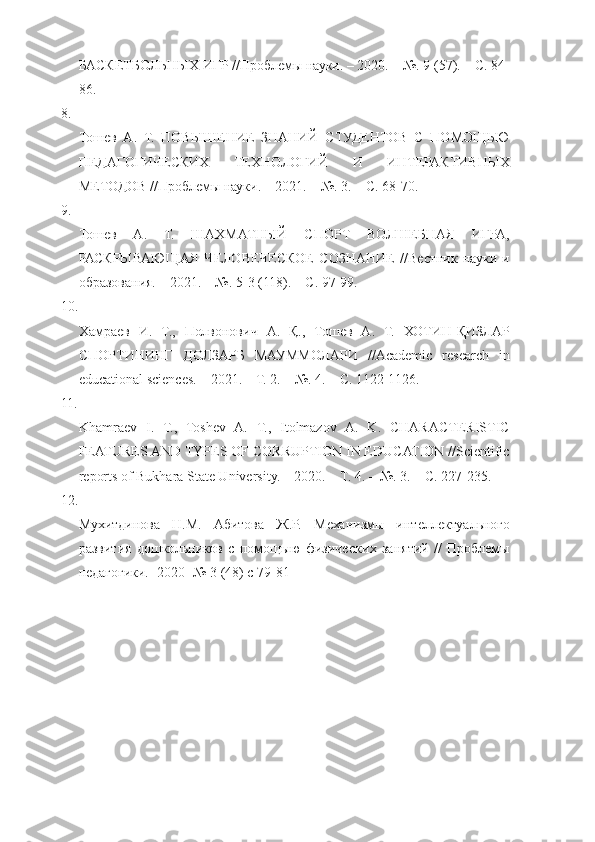 БАСКЕТБОЛЬНЫХ ИГР //Проблемы науки. – 2020. – №. 9 (57). – С. 84-
86. 
8.
Тошев   А.   Т.   ПОВЫШЕНИЕ   ЗНАНИЙ   СТУДЕНТОВ   С   ПОМОЩЬЮ
ПЕДАГОГИЧЕСКИХ   ТЕХНОЛОГИЙ   И   ИНТЕРАКТИВНЫХ
МЕТОДОВ //Проблемы науки. – 2021. – №. 3. – С. 68-70. 
9.
Тошев   А.   Т.   ШАХМАТНЫЙ   СПОРТ   ВОЛШЕБНАЯ   ИГРА,
РАСКРЫВАЮЩАЯ   ЧЕЛОВЕЧЕСКОЕ   СОЗНАНИЕ   //Вестник   науки   и
образования. – 2021. – №. 5-3 (118). – С. 97-99. 
10.
Хамраев   И.   Т.,   Полвонович   А.   Қ.,   Тошев   А.   Т.   ХОТИН-ҚИЗЛАР
СПОРТИНИНГ   ДОЛЗАРБ   МАУММОЛАРИ   //Academic   research   in
educational sciences. – 2021. – Т. 2. – №. 4. – С. 1122-1126. 
11.
Khamraev   I.   T.,   Toshev   A.   T.,   Itolmazov   A.   K.   CHARACTERISTIC
FEATURES AND TYPES OF CORRUPTION IN EDUCATION //Scientific
reports of Bukhara State University. – 2020. –  Т . 4. – №.  3. – С. 227-235. 
12.
Мухитдинова   Н.М.   Абитова   Ж.Р.   Механизмы   интеллектуального
развития   дошкольников   с   помощыю   физических   занятий   //   Проблемы
педагогики.- 2020- № 3 (48) с 79-81  