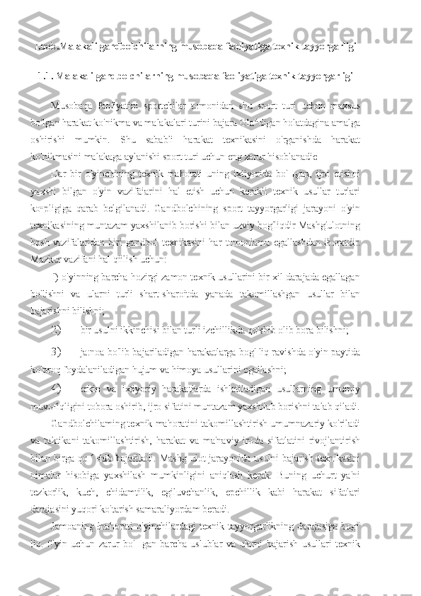 I.bob.Malakali gandbolchilarning musobaqa faoliyatiga texnik tayyorgarligi
1.1. Malakali gandbolchilarning musobaqa faoliyatiga texnik tayyorgarligi
Musobaqa   faofiyatini   sportchilar   tomonidan   shu   sport   turi   uchun   maxsus
bo'lgan harakat ko'nikma va malakalari turini bajara Ola u 
digan holatdagina amalga
oshirishi   mumkin.   Shu   sababli   harakat   texnikasini   o'rganishda   harakat
ko'nikmasini malakaga aylanishi sport turi uchun eng zarur hisoblanadie
Har   bir   o'yinchining   texnik   mahorati   uning   ixtiyorida   bo'   Igan,   ijro   etishni
yaxshi   bilgan   o'yin   vazifäiarini   hal   etish   uchun   kerakli   texnik   usullar   turlari
ko•pligiga   qarab   belgilanadi.   Gandbolchining   sport   tayyorgarligi   jarayoni   o'yin
texnikasining muntazam yaxshilanib borishi bilan uzviy bog'liqdir Mashg'ulotning
bosh   vazifalaridan   biri   gandbol   texnikasini   har   tomonlama   egallashdan   iboratdir.
Mazkur vazifani hal qiilish uchun:
l) o'yinning barcha hozirgi zamon texnik usullarini bir xil darajada egallagan
bo'lishni   va   ularni   turli   shart-sharoitda   yanada   takomillashgan   usullar   bilan
bajarishni bilishni;
2) bir usulni ikkinchisi bilan turli izchillikda qo'shib olib bora bilishni;
3) ja:noa bo'lib bajariladigan harakatlarga bog' liq ravishda o'yin paytida
ko'proq foydalaniladigan hujum va himoya usullarini egallashni;
4) erkin   va   ixtiyoriy   harakatlarda   ishlatiladigan   usullarning   umumiy
muvofiqligini tobora oshirib, ijro sifatini muntazam yaxshilab borishni talab qiladi.
Gandbolchilaming texnik mahoratini takomillashtirish umumnazariy ko'riladi
va   taktikani   takomillashtirish,   harakat   va   ma'naviy   iroda   sifatlatini   rivojlantirish
bilan  birga  qo   c  
shib  bajariladi.  Mashg  ulot   jarayonida  usulni  bajarish  texnikasini
nimalar   hisobiga   yaxshilash   mumkinligini   aniqlash   kerak.   Buning   uchurt   ya'ni
tezkorlik,   kuch,   chidamtilik,   egiluvchanlik,   epchillik   kabi   harakat   sifatlari
darajasini yuqori ko'tarish samaraliyordam beradi.
Jamoaning   łnahorati   o'yinchilardagi   texnik   tayyorgarlikning   darajasiga   bog G
liq.   0'yin   uchun   zarur   bo'   [gan   barcha   uslublar   va   ularni   bajarish   usullari   texnik 