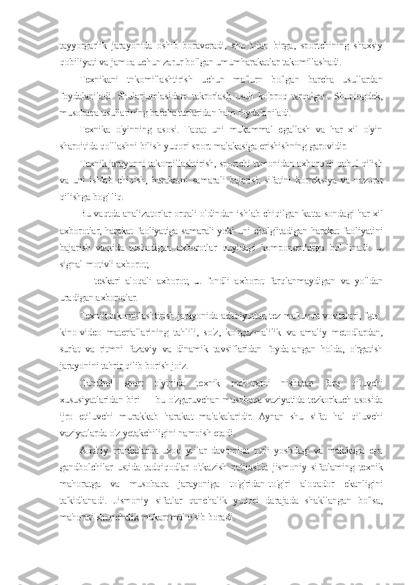 tayyorgarlik   jarayonida   oshib   boraveradi,   shu   bilan   birga,   sportchining   shaxsiy
qobiliyati va jamoa uchun zarur bo'lgan umumharakatlar takomillashadi.
Texnikani   tnkomillashtirish   uchun   ma'lurn   bo'lgan   barcha   usullardan
foydalaniladi.   Shularjumlasidam   takrorlash   usuli   ko'proq   tarqalgan.   Shuningdek,
musobaqa usullarining barcha turlaridan ham foydalaniladi.
Texnika   o'yinning   asosi.   Faqat   uni   mukammal   egallash   va   har   xil   o'yin
sharoitida qo'llashni bilish yuqori sport malakasiga erishishning garovidir.
Texnik jarayonni takomillashtirish, sportchi tomonidan axboroułi qabul qilish
va   uni   ishlab   chiqish,   harakatni   samarali   bajarish   sifatini   korreksiya   va   nazorat
qilishga bog' liq.
Bu vaqtda analizatorlar orqali oldindan ishlab chiqilgan katta sondagi har xil
axborotlar, harakat  faoliyatiga samarali yoki uni chalg'itadigan harakat faoliyatini
bajarish   vaqtida   tushadigan   axborotlar   quyidagi   komponentlarga   bo'   linadi:  
signal-motivli axborot;
—   teskari   aloqali   axborot;     fondli   axborot   farqlanmaydigan   va   yo'ldan
uradigan axborotlar.
Texnik takomillashtirish jarayonida adabiyotlar, tez ma'lumot vositalari, foto-
kino-video   materiallarining   tahlili,   so'z,   ko'rgazmalilik   va   amaliy   metodlardan,
sur'at   va   ritmni   fazaviy   va   dinamik   tavsiflaridan   foyda[angan   holda,   o'rgatish
jarayonini tahrir qilib borish joiz.
Gandbol   sport   o'yinida   texnik   mahoratni   nisbatan   farq   qiluvchi
xususiyatlaridan biri — bu o'zgaruvchan musobaqa vaziyatida tezkorkuch asosida
ijro   etiluvchi   murakkab   harakat   malakalaridir.   Aynan   shu   sifat   hal   qiluvchi
vaziyatlarda o'z yetakchiligini namoish etadi.
Adabiy   manbalarda   uzoq   yillar   davomida   turli   yoshdagi   va   malakaga   ega
gandbolchilar   ustida   tadqiqodlar   o'tkazish   natijasida   jismoniy   sifatlaming   texnik
mahoratga   va   musobaqa   jarayoniga   to'g'ridan-to'g'ri   aloqador   ekanligini
ta'kidlanadi.   Jismoniy   sifatlar   qanchalik   yuqori   darajada   shakllangan   bo'lsa,
mahorati shunchalik mukarnmal o'sib boradi. 