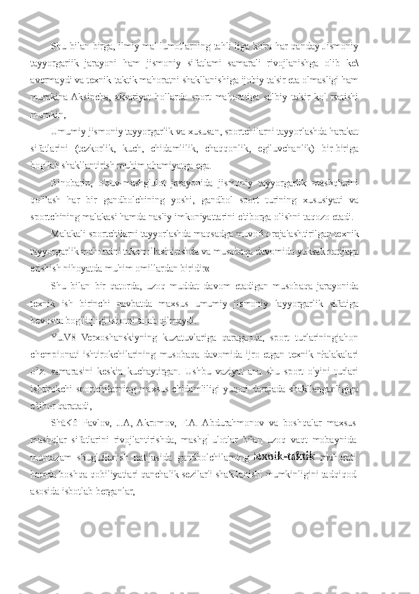 Shu bilan birga, ilmiy ma' lumotlarning tahli liga ko'ra har qanday Jismoniy
tayyorgariik   jarayoni   ham   jismoniy   sifatlami   samarali   rivojlanishga   olib   ke\
avermaydi va texnik-taktik mahoratni shakllanishiga ijobiy ta'sir eta olmasligi ham
mumkina  Aksincha,   aksariyat   hollarda   sport   mahoratiga   salbiy   ta'sir   ko'   rsatishi
mumkin,
Umumiy jismoniy tayyorgarlik va xususan, sportchilarni tayyorlashda harakat
sifatlarini   (tezkorlik,   kuch,   chidamlilik,   chaqqonlik,   egiluvchanlik)   bir-biriga
bog'lab shakllantirish muhim ahamiyatga ega.
Binobarin,   o'quv-mashg'ulot   jarayonida   jismoniy   tayyorgarlik   mashqlarini
qo'llash   har   bir   gandbolchining   yoshi,   gandbol   sport   turining   xususiyati   va
sportchining malakasi hamda nasliy imkoniyattarini e'tiborga olishni taqozo etadi.
Malakali sportchilarni tayyorlashda maqsadga muvofiq rejalash tirilgan texnik
tayyorgarlik mahoratni takomillashtirishda va musobaqa davomida yuksak natijaga
erishish nihoyatda muhim omillardan biridir«
Shu   bilan   bir   qatorda,   uzoq   muddat   davom   etadigan   musobaqa   jarayonida
texnik   ish   birinchi   navbatda   maxsus   umumiy   jismoniy   layyorgarlik   sifatiga
bevosita bog'liqligi isbotni talab qilmaydi.
Yu.V8   Verxoshanskiyning   kuzatuvlariga   qaraganda,   sport   turlariningjahon
chempionati   ishtirokchilarining   musobaqa   davomida   ijro   etgan   texnik   nłalakalari
o"z.   samarasini   keskin   kuchaytirgan.   Ushbu   vaziyat   ana   shu   sport   o'yini   turlari
ishtirokchi sportchilarning maxsus chidamliligi yuqori darajada shakllanganligiga
e'tibor qaratadi,
ShäKô   Pavlov,   J.A,   Akromov,   F.A.   Abdurahmonov   va   boshqalar   maxsus
mashqlar   sifatlarini   rivojlantirishda,   mashg ĺ  
ulotlar   bilan   uzoq   vaqt   mobaynida
muntazam   shug'ullanish   natijasida   gandbolchilarning     rnahorati
hamda boshqa qobiliyatiari qanchalik sezilarli shakllanishi mumkinligini tadqiqod
asosida isbotlab berganlar, 