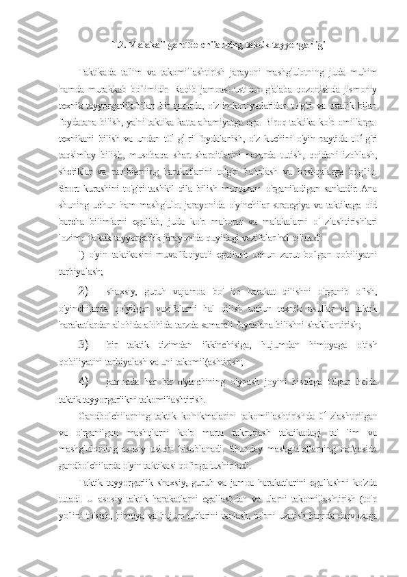 1.2. Malakali gandbolchiiarning taktik tayyorgarligi
Taktikada   ta'lim   va   takomillashtirish   jarayoni   mashg'ulotning   juda   muhim
hamda   murakkab   bo'limidir.   Raqib   jamoasi   ustidan   g'alaba   qozonishda   jismoniy
texnik   tayyorgarlik   bilan   bir   qatorda,   o'z   imkoniyatlaridan   to'g'ri   va   ustalik   bilan
foydatana bilish, ya'ni taktika katta ahamiyatga ega. Biroq taktika ko'p omillarga:
texnikani   bilish   va   undan   t0 4  
g 4  
ri   foydalanish,   o'z   kuchini   o'yin   paytida   t0 6  
g'ri
taqsimlay   bilish,   musobaqa   shart-sharoitlarini   nazarda   tutish,   qoidani   izohlash,
sheriklar   va   raqiblarning   harakatlarini   to'g'ri   baholash   va   boshqalarga   bog'liq.
Sport   kurashini   to'g'ri   tashkil   qila   bilish   muntazam   o'rganiladigan   san'atdir.  Ana
shuning   uchun   ham   mashg'ulot   jarayonida   o'yinchilar   strategiya   va   taktikaga   oid
barcha   bilimlarni   egallab,   juda   ko'p   mahorat   va   malakalarni   o'   zlashtirishlari
lozimo Taktik tayyorgarlik jarayonida quyidagi vazifalar hal qilinadi:
l)   o'yin   taktikasini   muvaffaqiyatli   egallash   uchun   zarut   bo'lgan   qobiliyatni
tarbiyalash;
2) shaxsiy,   guruh   vajamoa   bo'   lib   harakat   qilishni   o'rganib   ofish,
o'yinchilarda   qo'yilgan   vazifalarni   hal   qilish   uchun   texnik   usullar   va   taktik
harakatlardan alohida-alohida tarzda samarali foydalana bilishni shakllantirish;
3) bir   taktik   tizimdan   ikkinchisiga,   hujumdan   himoyaga   o'tish
qobiliyatini tarbiyalash va uni takomil(ashtirish;
4) jamoada   har   bir   o'yinchining   o'ynash   joyini   hisobga   Olgan   holda
taktik tayyorgarlikni takomiliashtirish.
Gandbolchilarning   taktik   ko'nikmalarini   takomillashtirishda   0 4  
zlashtirilgan
va   o'rganilgan   mashqlarni   ko'p   marta   takrorlash   taktikadagi   ta'   lim   va
mashg'ulotning   asosiy   uslubi   hisoblanadi.   Shunday   mashg'ulotlarning   nat\jasida
gandbolchilarda o'yin taktikasi qofipga tushiriladi.
Taktik   tayyorgarlik   shaxsiy,   guruh   va   jamoa   harakatlarini   egallashni   ko'zda
tutadi.   U   asosiy   taktik   harakatlarni   egallashdan   va   ularni   takomillashtirish   (to'p
yo'lini to'sish, himoya va hujum turlarini tanlash, to'pni  uzatish hamda darvozaga 