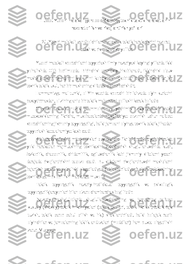 II.bob. Yuqori malakali gandbolchilarning texnik-taktik harakatlarini
nazorat qilish va rivojlantirish yo'llari
2.1. Yuqori malakali gandbolchilarning texnik-taktik harakatlarini nazorat
qilish va rivojlantirish yo'llari
Yuqori matakali sportchilarni tayyorlash ilmiy nazariyasi keyingi yillarda ikki
yo'nalishda   Olib   borilmoqda.   Birinchisi   ommaviy   hisoblanadi,   ikkinchisi   o'quv
mashg'ulotlarining   hajmini   va   sonini   ko'paytirish   hisobidan   bajariladigan   har   bir
texnik-taktik usul, har bir mashqning sifatiga e'tibor berishdir,
Hammamizga   ma'   tumki,   o'  Yin   vaqtida   sportchi   bir   lahzada   o'yin   sur'atini
pasaytirrnasdan, o' zining aniq bir taktik mahoratini qo'llashi kerak bo'ladie
O'   yinni   ana   shu   nozik   muammolarining   yechimini   izlayotgan   bir   qator
mutaxassislarning   fikricha,   musobaqalarda   muvaffaqiyat   qozonish   uchun   nafaqat
sportchilarning jisrnoniy tayyorgarligi, balki jamoani o'yinga texnik-taktik jihatdan
tayyorlash katta ahamiyat kasb etadi.
Bu borada voleybol mutaxassislari quyidagicha fikr bildiradilar, ya'ni harakat
yoki   harakatlar   majmuasining   texnikasini   o'zlashtirish   shug'ullanuvchida   kuch,
łezkorlik,   chaqqonlik,   chidamlilik,   egiluvchanlik   kabi   jismoniy   sifatlarni   yetarli
darajada   rivojlantirishni   taqozo   etadi.   Bu   sifatlami   rivojlantiruvchi   mashqlarni
bajarilish tartibi va yo'nalishi o'rgatiladigan (o'zlashtiriladigan) o'yin malakasining
texnikasiga mos bo G 
lishi maqsadga muvofiq.
Taktik   tayyorgarlik   nazariy-intellektual   tayyorgarlik   va   psixologik
tayyorgarlikjarayonlari bilan o'zaro chambarchas bog' liqdir.
Nazariy   mashg'ulotlarda   shug'ullanuvchilarning   va   jamoaning   nafaqat
xususiy   (shaxsiy)   taktik   imkoniyatlari   (taktik   usullari,   taktik   likrlash,   taktik   reja
tuzish,   taktik   qaror   qabul   qilish   va   hk.)   shakllantiriladi,   balki   bo'lajak   raqib
o'yinchilar   va   jamoalarning   laklik   andozalari   (modellari)   ham   puxta   o'rgatilishi
zarur. Muayyan 