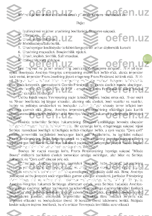  	
1 	
Birinchi jahon urushi arafasi va urush yillarida xalqaro munosabatlar	  	
 	
Reja:	 	
 	
1.	 Iyul inqirozi va jahon urushining boshlanishi. Sarayevo suiqasdi.	 	
2.	 Ultimatum.	  	
3.	 Urush va tinchlik orasi.	 	
4.	 Mobilizatsiya/Safarbarlik.	 	
5.	 Urushayotgan koalitsiyalar tarkibini 	kengaytirish	 uchun diplomatik kurashi	 	
6.	 Urushning maqsadlari. 	Bosqinchilik rejalari	. 	
7.	 Urush, inqilob, tinchlik. Sulh masalasi.	 	
8.	 Ittifoqchilarning g'alabasi.	 	
 	
Iyul  inqirozi  va  jahon  urushining  boshlanishi	. Sarayevo  suiqasdi.	 1914  yil  iyun 	
oyida  Bosniyada  Avstriya	-Vengriya  armiyasining  manevrlari  bo'lib  o'tdi,  ularda  imperator 	
taxti vorisi, imperator Frans Jozefning jiyani 	ertsgersog 	Frans Ferdinand ishtirok etdi. 1914	-	
yil  28	-iyun  kuni  u  rafiqasi  bilan  Bosniyaning  maʼmuriy  mark	azi  Sarayevo  koʻchalarida 	
mashinada  ketayotib, 	gimnaziyachi 	Gavrilo  Prinsip  ularga  qarata  dastlab  bomba  uloqtirgan, 	
soʻng  revolverdan  oʻq  uzgan.  Ikkalasi  ham 	- erts	gersog  Frans  Ferdinand  va  uning  rafiqasi 	
juda og’ir 	darajada yaralangan	 	
Ushbu  fojiali  voqea 	Ye	vropaning  yaqin  tarixida  yagona 	hodisa  emas  edi, 	19	-asr  oxiri 	
va  20	-asr  boshlarida	 toj  kiygan  shaxslar,  ularning  oila  a'zolari,  bosh  vazirlar  va  vazirlar, 	
harbiy  va  politsiya  amaldorlari  va  boshqalar 	qurbon  bo’lgan 	shaxsiy  terror  to'lqini  tom 	
ma'noda  qamrab  oldi.  Biroq,  Avstriya  imperatori  merosxo'rining  o'ldirilishi  juda  kuchli 
siyosiy norozilikka sabab bo'ldi, chunki Avstriya	-Vengriya hukumati bu jinoyatda Serbiyani 	
aybladi.	 
Hozirda  tarixchilar  Serbiya  hukumatining  Sarayevo  q	otilliligiga	 bevosita  aloqador 	
bo‘lgan	-bo‘lmagani  haqida  bahslashmoqda. 	Bir  qarashga  ko'ra, 	ertsgersogga	 suiqasd  rejasi 	
Serbiya  razvedkasi  boshlig'i  rahbarligida  ishlab  chiqilgan  bo'li	b,  u 	ayni	 vaqtda	 "Qora  qo'l" 	
maxfiy  terrorchilik  tashkilotini  boshqargan	 kishi	 edi	. 	Aytilishicha	, 	bu	 tashkilot	 nafaqat	 	
Frants	 Ferdinandning	, balki	 Bolgariya	 qiroli	 va	 yunon	 qirolining	 hayotiga	 suiqasd	 qilishni	 	
rejalashtirgan	. Aytilishicha,  Serbiya  hukumati  yaqinlashib  kelayotgan  jinoyat  haqida  bilgan, 	
ammo uning oldini olish uchun hech qanday chora ko‘rmagan.	 	
Boshqa  bir  nuqtai  nazarga  ko'ra,  Frants  Ferdinandning  hayotiga  suiqasd  "Mlada 	
Bosna"  millatchi  tashkiloti  a'zolari  tomonidan  amalga  oshirilgan,  ular  bilan  na  Serbiya 
hukumati, na "Qora qo'l" aloqasi yo'q edi.	 	
Ultimatum.	 Avstriya	-Vengriya  rasmiylari  nazarida,  hatto  Ser	biya  hukumatining 	
imperiya  yerlariga  da’volarini  yashirmagani  va  uning  janubiy  slavyan  provinsiyalari  aholisi 
o‘rtasida  separatistik  tashviqotni  qo‘llab	-quvvatlagani  ham  jiddiy  dalil  edi.  Biroq  Avstriya 	
politsiyasi ushbu jinoyatni sodir etganlikda gumon qi	lingan shaxslarni, jumladan Prinsipning 	
o‘zini  hibsga  oldi  va  so‘roq  qildi.  Tekshiruv  ma'lumotlariga  ko'ra,  1914  yil  23  iyulda 
Avstriya	-Vengriya  hukumati  Serbiyaga  ultimatum  qo'ydi,  unda  Serbiya  hududida  Avstriya	-	
Vengriyaga dushman bo'lgan tashviqotni taqi	qlashni, 	imperiyaga dushmanlik qilish	 faoliyat	i 	
bilan shug'ullanuvchi tashkilotlarni tarqatib yuborishni talab qildi., qotillikka aloqador davlat 
amaldorlarini  jazolash,  avstriyalik  tergovchilar  ishtirokida  fitna  holatlari  bo'yicha  sud 
tergovini  o'tkazish 	va  boshqalar	dan	 iborat	 10  ba	nddan	 iborat	 talabnoma	 berildi	. Natijada	 	
keskin	 xalqaro inqiroz boshlandi, bu 	o’z ortidan	 Ye	vropada tinchlikka zarar etkazdi	  