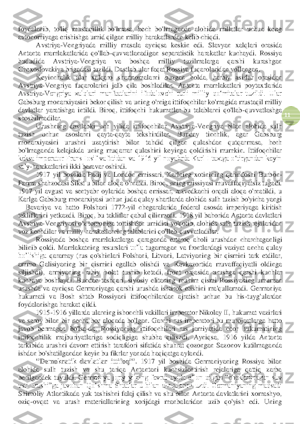  	
11	 	
foydalanib,  to'liq  mustaqillik  bo'lmasa,  hech  bo'lmaganda  alohida  millatlar  uchun  keng 
avtonomiyaga erishishga umid qilgan milliy harakat	lardan kelib chiqdi.	 	
Avstriya	-Vengriyada  milliy  masala  ayniqsa  keskin  edi.  Slavyan  xalqlari  orasida 	
Antanta  mamlakatlarida  qo'llab	-quvvatlanadigan  separatistik  h	arakatlar  kuchaydi.  Rossiya 	
hududida  Avstriya	-Vengriya  va  boshqa  milliy  tuzilmalarga  qarshi  kurashgan 	
Chexoslovakiya brigadasi tuzildi. Dastlab	 ular	 faqat	 Rossiya	 fuqarolaridan	 yollangan	. 	
Keyinchalik	 ular	 xalqaro	 shartnomalarni	 buzgan	 holda	, 	harbiy	 asirlar	 orasidan	 	
Avstriya	-Vengriya	 fuqarolarini	 jalb	 qila	 boshladilar	. 	Antanta  mamlakatlari  poytaxtlarida 	
Avstriya	-Vengriya  xalqlari  manfaatlarini  ifodalovchi  turli  milliy  qoʻmitalar  tuzildi.  Ular 	
Gabsburg monarxiyasini bekor qilish va uning o'rniga ittifoqchilar ko'magida mustaqil milliy 
davlatlar  yaratishga  intildi.  Biroq,  ittifoqchi  hukumatlar  bu  talablarni  qo'llab	-quvvatlashga 	
shoshilmadilar.	 	
Urushning  dastlabki  uch  yilida  ittifoqchilar  Avstriya	-Vengriya  bilan  alohida 	sulh 	
tuzish 	uchun  asoslarni  qayta	-qayta  tekshirdilar.  Bunday  tinchlik,  agar  Gabsburg 	
monarxiyasini  urushni  uzaytirish  bilan  tahdid  qilgan  qulashdan  qutqar	masa,  hech 	
bo'lmaganda  kelajakda  uning  muqarrar  qulashini  keyinga  qoldirishi  mumkin.  Ittifoqchilar 
keksa  imperator  Frans  Iosif  vafotidan  va  1916  yil  noyabrda  Karl  I  taxtga  o‘tirgandan  keyin 
sa’y	-harakatlarini ikki baravar oshirdi.	 	
1917  yil  boshida  Parij  va  London  e	missar	i, 	K	arlning  xotinining  qarindoshi  Burbon	-	
Parma shahzodasi Si	ks	t u bilan	 aloqa o'rnatdi. Biroq, uning missiyasi muvaffaqiyatsiz tugadi. 	
1917  yil  avgust  va  sentyabr  oylarida  boshqa  emissar,  razvedkachi  orqali  aloqa  o'rnatildi,  u 
Karlga Gabsburg monarxiyasi uchun juda qulay shartlarda alohida 	sulh tuzish 	bo'yicha yangi 	
– Bavariy	a  va  hatto  Polshani  1772	-yil 	chegaralarida  federal  asosda  imperiyaga  kiritish 	
takliflar	ini 	yetkazdi. Biroq, bu takliflar qabul qilinmadi. 1918 yil bahorida Antanta davlatlari 	
Avstriya	-Vengriyani o'z tomoniga tortishdan umidini yo'qotib, alohida 	sulh tuzish	 rejalaridan 	
voz kechdilar va milliy harakatlarning talablarini qo'llab	-quvvatladilar.	 	
Rossiyada  boshqa  mamlakatlarga  qaraganda  ertaroq  aholi  urushdan  charchagan	ligi 	
bilinib  qoldi	.  Mamlakatning  resurslari 	to’la 	tugamagan  va  frontlardagi  vaziyat  ancha 	qulay 	
bo’lishiga 	qaramay  (rus  qo'shinlari  Polshani,  Lit	vani,  Latviyaning  bir  qismini  tark  etdilar, 	
ammo  Galisiyaning  bir  qismini  egallab  olishdi  va 	K	avk	az	orti	da  muvaffaqiyatli  oldinga 	
siljishdi), 	armiyaning 	ruhiy  holat	 tushib  ketadi	, 	front 	orqa	sida  urushga  qarshi  kuchlar 	
kuchay	a  boshlaydi	.  Bundan  tashqari,  siy	osiy  elitaning  muhim  qismi  Rossiyaning  umuman 	
urushda  va  ayniqsa  Germaniyaga  qarshi  urushda  ishtirok  etishini  ma'qullamadi.  Germaniya 
hukumati  va  Bosh  shtab  Rossiyani  ittifoqchilardan  ajratish  uchun  bu  his	-tuyg'ulardan 	
foydalanishga harakat qildi.	 	
1915	-1916 yillarda 	ularning ishonchli vakillari imperator Niko	lay II, hukumat vazirlari 	
va  saroy	 bilan  bir  necha  bor  aloqada  bo'lgan.  Garchi  rus  imperatori  bu  murojaatlarga  hatto 	
javob  bermagan  bo'lsa	-da,  Rossiyaning  ittifoqchilari  rus  jamiyatida  chor  hukumatining 	
ittifoqchi	lik  majburiyatlariga  sodiqligiga  shubha  qilishdi.  Ayniqsa,  1916  yilda  Antanta 	
tarkibida  urushni  davom  ettirish  tarafdori  sifatida  shuhrat  qozongan  Sazonov  kutilmaganda 
ishdan bo'shatil	gandan keyin bu fikrlar yanada haqiqatga aylandi	. 	
"Demokratik  davlatlar  ittifoqi".	 1917  yil  boshida  Germaniyaning  Rossiya  bilan 	
alohida  sulh  tuzish  va  shu  tariqa  Antantani  kuchsizlantirish  rejalariga  qattiq  zarba 
berilgandek  tuyuldi.  Germ	aniya  joriy  yilning  fevral  oyida  e’lon  qilgan  “cheklanmagan  suv 	
osti  urushi”ga  javoban  Qo‘shma  Shtatlar  u  bilan  aloqalarini  uzdi.  Germaniyaning  maqsadi 
Shimoliy  Atlantikada  yuk  tashishni  falaj  qilish  va  shu  bilan  Antanta  davlatlarini  xomashyo, 
oziq	-ovqat  v	a  urush  materiallarining  xorijdagi  manbalaridan  uzib  qo'yish  edi.  Uning  