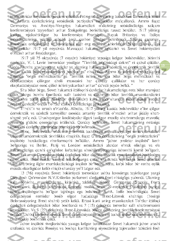  	
13	 	
intilishlaridan foydalanishga qaror qildilar. Petrograd Sovetining tashabbusi Germaniya bloki 
va  Antanta  davlatlarining  sotsialistik  partiyalari  tomonidan  ma'qullandi.  Ammo  faqat 
Germaniya  va  Avstriya	-Vengriya  hukumatlari  o'zlarining  sotsialistlariga	 	xalqaro 	
konferentsiyani  tayyorlash  uchun  Stokgolmga  borishlariga  ruxsat  berdilar.  1917  yilning 
kuziga  rejalashtirilgan 	bu  konferensiya 	Frantsiya,  Buyuk  Britaniya  va  Italiya 	
sotsialistlarining  yo'qligi  sababli  hech  qachon  amalga  oshirilmadi.  Shunga  qaramay	, 	
Rossiyada  anneksiyalar  va  tovonlarsiz 	sulh 	eng  mashhur  shiorlardan  biriga  aylandi.  U	ni 	
bolsheviklar  1917  yil  noyabrda  Muvaqqat  hukumatni  ag'darish  va  Sovet  hokimiyatini 
o'rnatish uchun 	foydalangan	. 	
1917 	yil	 25 	oktyabrda	 (7 	noyabr	) 	hokimiyat	 tepasiga	 kelgan	 bolsheviklar	, birinchi	 	
navb	atda	, V	. I. Lenin	 tomonidan	 yozilgan	 "Tinchlik	 to	'g'risidagi	 dekret	" 	ni	 qabul	 qildilar	. 	
Unda	 "barcha	 urushayotgan	 xalqlar	 va	 ularning	 hukumatlari	 adolatli	 va	 demokratik	 tinchlik	 	
uchun	 zudlik	 bilan	 muzokaralarni	 boshlashga	" 	chaqirildi	. Ammo	 bu	 so	'zlardan	 so	'ng	 darhol	 	
hujjatda	 "ongli	 mehnatkashlar	"ga	 "tinchlik	 ishini	 va	 shu	 bilan	 birga	 mehnatkash	 va	 	
ekspluatatsiya	 	qilingan	 	aholi	 	massasini	 	har	 	qanday	 	qullikdan	 	va	 	ha	r 	qanday	 	
ekspluatatsiyadan	 ozod	 qilish	 ishini	 yakunlash	 uchun	" da	'vati	 paydo	 bo	'ldi	. "	 	
Shu	 bilan	 birga	, Sovet	 hukumati	 ittifoqchi	 davlatlar	 hukumatlariga	 nota	 bilan	 murojaat	 	
qilib	, 	ularga	 barcha	 front	larda	 sulh	 tuzishni	 va	 dushman	 bilan	 tinchlik	 muzokaralarini	 	
boshlashni	 taklif	 qildi	.  28	-oktabr	 (10	-noyabr	) 	kuni	 xuddi	 shunday	 mazmundagi	 notalar	 	
neytral	 davlatlar	 orqali	 To	‘rtl	ar	 ittifoqi	 davlat	lariga	 yetkazildi	. 	
Tinchlik	 va	 urush	 o'rtasida	. Albatta	,  1917 	yilning	 kuzida	 bolsheviklar	 e’lon	 qilgan	 	
demokratik	 va	 adolatli	 tamoyillar	 asosida	 umumiy	 tinchlik	 o‘rnatish	 uchun	 jiddiy	 shart	-	
sharoit	 yo	‘q edi	. Urushayotgan	 koalitsiyalar	 ilgari	 tuzilgan	 maxfiy	 shartnomalarga	 muvofiq	 	
ravishda	 g'alaba	 qozonishga	 intilishdi	. 	Qanday  bo'lmasin,  Sovet  hukumatining  notasiga 	
ittifoqchi davlatlar tomonidan rasmiy javob bo'lmadi.	 	
Biroq	, bolsheviklar	 o'zlarining	 tinchlik	 tashabbusi	 muvaffaqiyatiga	 umid	 qilmadilar	. 	
Ular	 umumdemokra	tik	 tinchlikka	 chaqirib	, faqat	 G	‘arb	 davlatlarining	 “ongli	 proletarlarini	” 	
inqilobiy	 harakatlarga	 chorlamoqchi	 bo	‘ldilar	. 	Ammo	 "jahon	 proletar	 inqilobi	" 	kech	 	
bo	'lganiga	 	va	 	Berlin	, 	Parij	 	va	 	London	 	sotsialistlari	 	ulardan	 	o'rnak	 	olishga	 	va	 	o'z 	
hukumatlariga	 qarshi	 qo	'zg	'olon	 ko	'tarishga	 shoshilmayotganiga	 ishonch	i komil	 bo	’lgach	, 	
Sovet	 hukumati	 Germaniya	 bloki	 davlatlari	 bilan	 alohida	 tinchlik	 muzokaralarini	 boshlashga	 	
qaror	 qildi	. Bolsheviklar	 vaziyat	 hal	 bo	'lgunga	 qadar	 shu	 tarzda	 o'ynashga	 umid	 qilishdi	. 	
Ul	ar	 G	'arbning	 ilg	'or	 mamlakatlaridagi	 inqilob	 bir	 necha	 hafta	, ko	'pi	 bilan	 bir	 necha	 oylik	 	
masala	 ekanligidan	 kelib	 chiqi	b shunday	 yo	’l tutgan	 edi	. 	
13  (26) 	noyabrda	 Sovet	 hokimiyati	 tomonidan	 ushbu	 lavozimga	 tayinlangan	 yangi	 	
Oliy	 Bosh	 Qo	'mondon	 N	.V	.Krilenko	 parlament	 a'zolarini	 front	 chizig	'iga	 yubordi	. Ularning	 	
sulh	 	bo	'yicha	 	muzokaralarga	 	kirishish	 	taklifiga	 	binoan	 	Germaniya	 	Sharqiy	 	fronti	 	
qo	'mondon	i, 	Bavariya	 shahzodasi	 Leopold	 rozi	lik	 berdi	.  19	-noyabr	da	 (2	-dekabr	) 	partiya	 	
ishida	 inqilobgacha	 bo	ʻlgan	 tajribaga	 ega	 bolshevik	 A	. 	A	. 	Ioffe	 boshchiligida	 Sovet	 	
delegatsiyasi	 	nemislar	 	bosib	 	olgan	 	hududdagi	 	Brest	-Litovsk	 	shahriga	 	(hozirgi	 	
Belorussiyaning	 Br	est	 shahri	) 	yetib	 keldi	. Ertasi  kuni  uning  muzokaralari  To'rtl	ar	 ittifoqi 	
davlatlari  delegatsiyalari  bilan  boshlandi  va  2  (15)  dekabrda  tomonlar  sulh  shartnomasini 
imzoladilar.  Va  9  (22)  dekabrda  Brest	-Litovskda  beshta  davlatning  tinchlik  konferentsiyasi 	
ochildi. Ushbu konferentsiyada Sovet delegatsiyasiga birinchi tashqi ishlar xalq komissari L. 
D. Trotskiy boshchilik qildi.	 	
Jahon	 inqilobi	 rivojlanishida	 yuzaga	 kelgan	 tanaffusdan	 Sovet	 hukumati	 jahon	 urushi	 	
arafasida	 va	 davrida	 Rossiya	 va	 boshqa	 kuchlarning	 siyosatining	 tajovuzkor	 tabiatini	 fosh	  