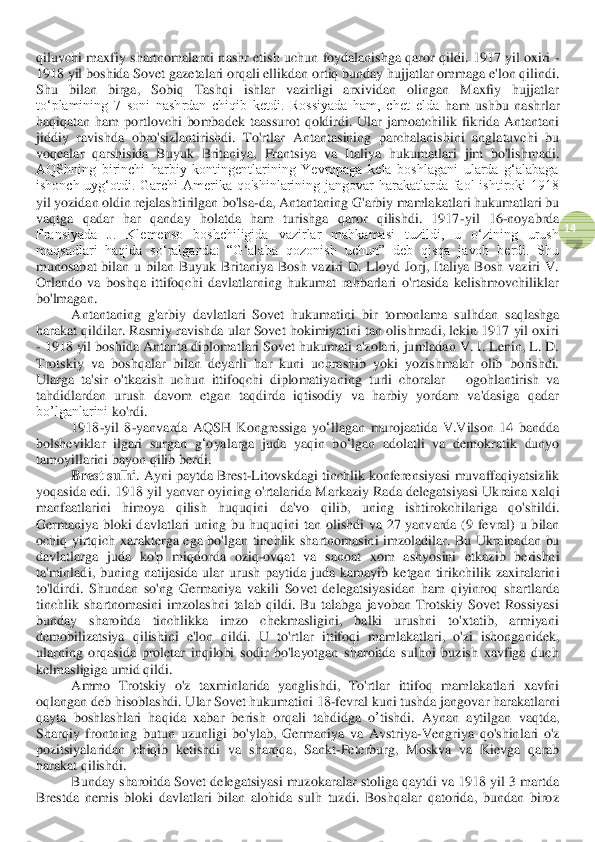  	
14	 	
qiluvchi	 maxfiy	 shartnomalarni	 nashr	 etish	 uchun	 foydalanishga	 qaror	 qildi	. 1917 	yil	 oxiri	 - 	
1918 	yil	 boshida	 Sovet	 gazetalari	 orqali	 ellikdan	 ortiq	 bunday	 hujjatlar	 ommaga	 e'lon	 qilindi	. 	
Shu  bilan  birga,  Sobiq  Tashqi  ishlar  vazirligi  arxividan  olingan  Maxfiy  hujjatlar 
to‘plamining  7  soni  nashrdan  chiqib  ketdi.  Rossiyada  ham,  chet  elda	 ham  ushbu  nashrlar 	
haqiqatan  ham  portlovchi  bomba	dek	 taassurot  qoldirdi.  Ular  jamoatchilik  fikrida  Antantani 	
jiddiy  ravishda  obro'sizlantirishdi.  To'rt	lar	 Antanta	sining  parchalanishini  anglatuvchi  bu 	
voqealar  qarshisida  Buyuk  Britaniya,  Frantsiya  va  Itali	ya  hukumatlari  jim  bo'lishmadi. 	
AQShning  birinchi  harbiy  kontingentlarining  Yevropaga  kela  boshlagani  ularda  g‘alabaga 
ishonch  uyg‘otdi.  Garchi  Amerika  qo'shinlarining  jangovar  harakatlarda  faol  ishtiroki  1918 
yil yozidan oldin rejalashtirilgan bo'lsa	-da, 	Antantaning G'arbiy mamlakatlari hukumatlari bu 	
vaqtga  qadar  har  qanday  holatda  ham  turishga  qaror  qilishdi.  1917	-yil  16	-noyabrda 	
Fransiyada  J.  Klemenso  boshchiligida  vazirlar  mahkamasi  tuzildi,  u  oʻzining  urush 
maqsadlari  haqida  soʻralganda:  “Gʻalaba  qozo	nish  uchun”  deb  qisqa  javob  berdi.  Shu 	
munosabat  bilan  u  bilan  Buyuk  Britaniya  Bosh  vaziri  D.  Lloyd  Jorj,  Italiya  Bosh  vaziri  V. 
Orlando  va  boshqa  ittifoqchi  davlatlarning  hukumat  rahbarlari  o'rtasida  kelishmovchiliklar 
bo'lmagan.	 	
Antantaning  g'arbiy  davlatlari  Sovet  hukumatini	 bir  tomonlama  sulhdan 	saqlashga 	
harakat qildilar. Rasmiy ravishda ular Sovet hokimiyatini tan olishmadi, lekin 1917 yil oxiri 
- 1918 yil boshida Antanta diplomatlari Sovet hukumati a'zolari, jumladan V. I. Lenin, L. D. 
Trotskiy  va  boshqalar  bilan  deyarli 	har  kuni  uchrashib  yoki  yozishmalar  olib  borishdi.	 	
Ularga  ta'sir  o'tkazish  uchun  ittifoqchi  diplomatiya	ning 	turli  choralar 	– ogohlantirish  va 	
tahdidlardan  urush  davom  etgan  taqdirda  iqtisodiy  va  harbiy  yordam  va'dasiga  qadar	 	
bo’lganlarini 	ko'rdi.	 	
1918	-yil	 8-yanvarda	 AQSH	 Kongressiga	 yo	ʻllagan	 murojaatida	 V	.V	ilson	 14 	bandda	 	
bolshev	iklar	 ilgari	 surgan	 gʻoyalarga	 juda	 yaqin	 bo	ʻlgan	 adolatli	 va	 demokratik	 dunyo	 	
tamoyillarini	 bayon	 qil	ib	 berdi	. 	
Brest	 sulhi	. Ayni	 paytda	 Brest	-Litovskdagi	 tinchlik	 konferensiyasi	 muvaffaqiyatsizlik	 	
yoqasida	 edi	. 1918 	yil	 yanvar	 oyining	 o'rtalarid	a Markaziy	 Rada	 delegatsiyasi	 Ukraina	 xalqi	 	
manfaatlarini	 	himoya	 	qilish	 	huquqini	 	da	'vo	 	qilib	, 	uning	 	ishtirokchilariga	 	qo	'shildi	. 	
Germaniya	 bloki	 davlatlari	 uning	 bu	 huquqini	 tan	 olishdi	 va	 27 	yanvarda	 (9 	fevral	) u bilan	 	
ochiq	 yirtqich	 xarakterga	 ega	 bo	'lga	n tinchlik	 shartnomasini	 imzoladilar	. Bu	 Ukrainadan	 bu	 	
davlatlarga	 juda	 ko	'p miqdorda	 oziq	-ovqat	 va	 sanoat	 xom	 ashyosini	 etkazib	 berishni	 	
ta	'minladi	, buning	 natijasida	 ular	 urush	 paytida	 juda	 kamayib	 ketgan	 tirikchilik	 zaxiralarini	 	
to	'ldirdi	. Shundan  so'ng	 Germaniya  vakili  Sovet  delegatsiyasidan  ham  qiyinroq  shartlarda 	
tinchlik  shartnomasini  imzolashni  talab  qildi.  Bu  talabga  javoban  Trotskiy  Sovet  Rossiyasi 
bunday  sharoitda  tinchlikka  imzo  chekmasligini,  balki  urushni  to'xtatib,  armiyani 
demobilizatsiya  qi	lishini  e'lon  qildi.  U  to'rtl	ar	 ittifoqi  mamlakatlari,  o'zi  ishonganidek, 	
ularning  orqasida  proletar  inqilobi  sodir  bo'layotgan  sharoitda  sulhni  buzish  xavfiga  duch 
kelmasligiga umid qildi.	 	
Ammo	 Trotskiy	 o'z taxminlarida	 yanglishdi	, 	To	'rtl	ar	 ittifoq	 mamlakatlari	 xavfni	 	
oqlangan	 deb	 hisoblashdi	. Ular	 Sovet	 hukumatini	 18	-fevral	 kuni	 tushda	 jangovar	 harakatlarni	 	
qayta	 boshlashlari	 haqida	 xabar	 berish	 orqali	 tahdidga	 o’tish	di	. 	Aynan	 aytilgan	 vaqtda	, 	
Sharqiy	 frontning	 butun	 uzunligi	 bo	'ylab	, Germaniya	 va	 Avstriya	-Vengriya	 qo	'shinlari	 o'z 	
pozitsiyalaridan	 chiqib	 ketishdi	 va	 sharqqa	, 	Sankt	-Peterburg	, 	Moskva	 va	 Kievga	 qarab	 	
harakat	 qilishdi	. 	
Bunday sharoitda Sovet delegatsiyasi muzokaralar stoliga qaytdi va 1918 yil 3 martda 	
Brestda  nemis  bloki  davlatlari  bilan  alohida  sulh  tuzdi.  Boshqalar  qatorida,  bundan  biroz  