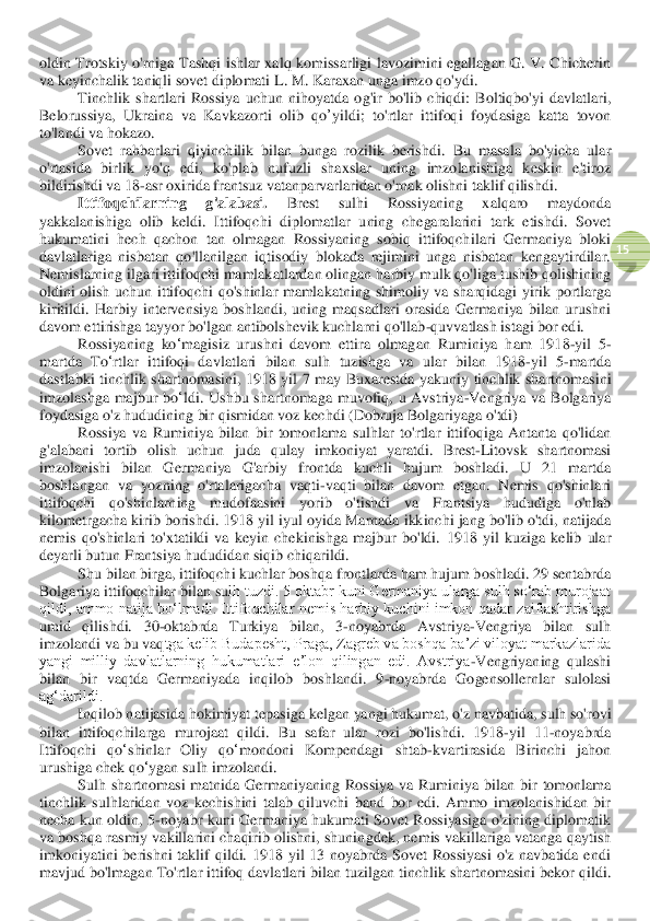  	
15	 	
oldin  Trotskiy  o'rniga  Tashqi  ishlar  xalq  komissarligi  lavozimini  egallagan  G.  V.  Chicherin 
va keyinchalik taniqli sovet diplomati	 L. M. Karaxan unga imzo qo'ydi	. 	
Tinchlik	 shartlari	 Rossiya	 uchun	 nihoyatda	 og	'ir bo	'lib	 chiqdi	: Boltiqbo	'yi	 davlatlari	, 	
Belorussiya	, 	Ukraina	 va	 K	avk	az	orti	 olib	 qo	’yildi	; 	to	'rtlar	 ittifoq	i foydasiga	 katta	 tovon	 	
to	'landi	 va	 hokazo	. 	
Sovet  rahbarlari  qiyinchilik  bilan  bunga  rozilik  berishdi.	 Bu  masala  bo'yicha  ular 	
o'rtasida  birlik  yo'q  edi,  ko'plab  nufuzli  shaxslar  uning  imzolanishiga  keskin  e'tiroz 
bildirishdi va 18	-asr oxirida frantsuz vatanparvarlaridan o'rnak olishni taklif qilishdi. 	 	
Ittifoqchilarning  g'alabasi.	 	Brest 	sulhi	 	Rossiyaning  xalqaro  maydonda 	
yakkalanishiga  olib  keldi.  Ittifoqchi  diplomatlar  uning  chegaralarini  tark  etishdi.  Sovet 
hukumatini  hech  qachon  tan  olmagan  Rossiyaning  sobiq  ittifoqch	ilari  Germaniya  bloki 	
davlatlariga  nisbatan  qo'llanilgan  iqtisodiy  blokada  rejimini  unga  nisbatan  kengaytirdilar. 
Nemislarning ilgari ittifoqchi mamlakatlardan olingan harbiy mulk qo'liga tushib qolishining 
oldini  olish  uchun  ittifoqchi  qo'shinlar  mamlakat	ning  shimoliy  va  sharqidagi  yirik  portlarga 	
kiritildi.  Harbiy 	intervensiya 	boshlandi,  uning  maqsadlari  orasida  Germaniya  bilan  urushni 	
davom ettirishga tayyor bo'lgan antibolshevik kuchlarni qo'llab	-quvvatlash istagi bor edi.	 	
Rossiyaning	 ko	ʻmagisiz	 urushni	 davom	 ettira	 olmagan	 Ruminiya	 ham	 1918	-yil	 5-	
martda	 To	ʻrtl	ar	 ittifoqi	 davlat	lari	 bilan	 sulh	 tuzishga	 va	 ular	 bilan	 1918	-yil	 5-martda	 	
dastlabki	 tinchlik	 shartnomasini	,  1918 	yil	 7 	may	 Buxarestda	 yakuniy	 tinchlik	 shartnomasini	 	
imzolashga	 majbur	 bo	ʻldi	. Ushbu	 shartnomaga	 muvofiq	, u Avstriya	-Vengriya	 va	 Bolgariya	 	
foydasiga	 o'z hududining	 bir	 qismidan	 voz	 kechdi	 (Dobruja	 Bolgariyaga	 o'tdi	) 	
Rossiya	 va	 Ruminiya	 bilan	 bir	 tomonlama	 sulhlar	 to	'rtl	ar	 ittifoqiga	 Antanta	 qo	'lidan	 	
g'alabani	 tortib	 olish	 uchun	 juda	 qulay	 imkon	iyat	 yaratdi	. 	Brest	-Litovsk  shartnomasi 	
imzolanishi  bilan  Germaniya  G'arbiy  frontda  kuchli  hujum  boshladi.  U  21  martda 
boshlangan  va  yozning  o'rtalarigacha  vaqti	-vaqti  bilan  davom  etgan.  Nemis  qo'shinlari 	
ittifoqchi  qo'shinlarning  mudofaasini  yorib  o'tishd	i  va  Frantsiya  hududiga  o'nlab 	
kilometr	gacha kirib borishdi	. 1918 yil iyul oyida Marnada ikkinchi jang bo'lib o'tdi, natijada 	
nemis  qo'shinlari  to'xtatildi  va  keyin  chekinishga  majbur  bo'ldi.	 1918  yil  kuziga  kelib  ular 	
deyarli butun Frantsiya hududi	dan siq	ib chiqarildi.	 	
Shu bilan birga, ittifoqchi kuchlar boshqa 	front	larda ham hujum boshladi. 29 sentabrda 	
Bolgariya ittifoqchilar bilan su	lh tuzdi. 5 oktabr kuni Germaniya ularga sulh so‘rab murojaat 	
qildi,  ammo  natija  bo‘lmadi.  Ittifoqchilar  nemis  harbiy  kuchini  imkon  qadar  zaiflashtirishga 
umid  qilishdi.  30	-oktabrda  Turkiya  bilan,  3	-noyabrda  Avstriya	-Vengriya  bilan  sulh 	
imzolandi va bu vaq	tga kelib Budapesht, Praga, Zagreb va boshqa baʼzi viloyat markazlarida 	
yangi  milliy  davlatlarning  hukumatlari  eʼlon  qilingan  edi.  Avstriya	-Vengriyaning  qulashi 	
bilan  bir  vaqtda  Germaniyada  inqilob  boshlandi.  9	-noyabrda  Gogen	sollernlar  sulolasi 	
ag‘darildi.	 	
Inqilob	 natijasida	 hokimiyat	 tepasiga	 kelgan	 yangi	 hukumat	, o'z navbatida	, sulh	 so	'rovi	 	
bilan	 ittifoqchilarga	 murojaat	 qildi	. 	Bu	 safar	 ular	 rozi	 bo	'lishdi	.  1918	-yil	 11	-noyabrda	 	
Ittifoqchi	 	qo	ʻshinla	r 	Oliy	 	qo	ʻmondoni	 	Kompendagi	 	shtab	-kvartirasida	 	Birinchi	 	jahon	 	
urushiga	 chek	 qo	ʻygan	 sulh	 imzolandi	. 	
Sulh  shartnomasi  matnida  Germaniyaning  Rossiya  va  Rum	iniya  bilan 	bir  tomonlama 	
tinchlik 	sulh	laridan  voz  kechishini  talab  qiluvchi  band  bor  edi.  Ammo  imzolanishidan  bir 	
necha kun oldin,  5	-noyabr  kuni  Germaniya  hukumati  Sovet Rossiyasiga o'zining diplomatik 	
va boshqa rasmiy vakillarini chaqirib olishni, shunin	gdek, nemis vakillariga vatanga qaytish 	
imkoniyatini  berishni  taklif  qildi.  1918  yil  13  noyabrda  Sovet  Rossiyasi  o'z  navbatida  endi 
mavjud bo'lmagan To'rtl	ar	 ittifoq 	davlat	lari bilan tuzilgan tinchlik shartnomasini bekor qildi.  