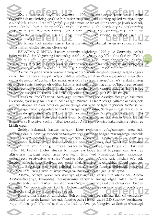  	
2 	
Shu  o‘rinda  savol  tug‘ilishi  muqarrar:  1914	-yilda  boshlangan  jahon  urushi  ayrim 	
davlatlar hukumatlarining qasddan harakatlari natijasimi yoki ularning rejalari va niyatlariga 
zid ravishda sodir bo‘lganmi? Qariyb yuz y	il davomida tarixchilar bu savolga javob izlashdi, 	
ammo  ular  hali  ham  to'liq  oydinlikka  erisha  olishmadi.  O‘sha  davrdagi  yirik  davlatlarning 
hech  biri  qo‘shnilariga  qarshi  tajovuzkor  urushni  oldindan  rejalashtirmagani  va  har  holda 
uning  boshlanishining  ani	q  sanasini  belgilamaganini  faqat  so‘zsiz  isbotlangan  fakt  deb 	
hisoblash mumkin.	 	
Bu  borada  hech  qanday  rasmiy  ko'rsatma  yo'q  edi.  Har  xil  norasmiy  suhbatlar,  fikr 	
almashishlar, albatta, hisobga olinmaydi	 	
ESLA	TMA	 O	’RNIDA	 Bunday  norasmiy 	talqinlarga	 1914  yilda  Germaniya  tashqi 	
ishlar vaziri G. fon Yagovning Londondag	i elchisi K. Lixnovskiy bilan o‘rtoqlashgan fikrlari 	
misol  bo‘la  oladi:  “Bir  necha  yildan  so‘ng,  barcha  vakolatli  taxminlarga  ko‘ra,  Rossiya 
urush	ga tayyor bo‘ladi. 	Keyin	 u bizni	 o'z askarlarining	 soni	 bilan	 to	'ldiradi	, keyin	 Boltiqbo	'yi	 	
floti	 va	 strategik	 yo	'llarini	 quradi	. Bu orada guruhimiz tobora kuchsizlanib boradi”.	 	
Ammo  bu  jahon  urushi  vaziyatlarning  oddiy  tasodifi  natijasida  yuzaga  kelgan  degani 	
emas	.  Hozirda  fanda  mavjud  bo'lgan  dalillar,  albatta,  u  hukumatlarning  qasddan  harakatlari 	
natijasida paydo bo'lganligini ko'rsatadi. Ammo bu hukumatlarning o'zlari o'z harakatlarining 
oqibatlarini  aniq hisoblay  olmadilar.  Jahon  urushi  mohiyatan  muqarrar  bo'li	b qolgan so'nggi 	
lahzalargacha Yevropa davlatlari hukumatlari voqealar rivojini nazorat ostida ushlab turishga 
va haddan tashqari ko'tarmaslikka umid qilganliklari haqida ko'plab dalillar mavjud.	 	
Urush  va  tinchlik  orasi.	 Serbiyaga  ultimatum  qo'ygan  Avstriya	-Vengriya  hukumati 	
Evropada, ayniqsa jahon urushini boshlashga intilmadi. U faqat so'nggi yillarda odatdagidek 
janubiy  slavyan  xalqlari 	o'rtasida  gabsburglarga  dushman  bo'lgan  targ'ibotni  to'xtatish  va 	
qo'shnilariga  hududiy  da'volardan voz kechishga  harakat  qili	b, Serbiyani urush tahdidi  bilan 	
shantaj  qilishga  urinib  ko'rdi.  Agar 	zaruru	 bo'lsa,  Avstriya	-Vengriya  Serbiyaga  va  hatto 	
uning  or	qasida  turgan  Rossiyaga  qarshi  urush  boshlashga  tayyor  edi.  Ammo  G'arb,  Buyuk 	
Britaniya  va  Frantsiya  kuchlari  bilan  to'qnashuv  Avstriya	-Vengriya  hukumatining  rejalariga 	
kiritilmagan.	 	
Serbiya  hukumati,  bundan  tashqari,  jahon  mojarosini  qo'zg'atmoqchi  emas  edi. 	
Ko'rinishidan,  u  Avstriya  tomonidan  Sarayevodagi  suiqasdga  bo'lgan  mun	osabatga  unchalik 	
ham  ahamiyat  bermagan.  Ultimatum  Serbiya  hukumatini  ajablantirdi 	- 	u  Avstriya	-	
Vengriyadan  bunday  qat'iy  qadamni  kutmagan  edi.  Vazirlarning  aksariyati  hatto  poytaxtda 
ham  yo‘q  edi:  kimdir  ta’tilga  chiq	qan	,  boshqalari  saylov  okruglariga  ket	gan	 edi	. Hukumat	 	
rahbari	 N	. 	Pas	hich	 telefon	 aloqasi	 bo	‘lmagan	 qishloqqa	 tashrif	 buyurgan	 edi	. 	Avstriya 	
ultimatumi  haqidagi  xabar  unga  eng  yaqin  temir  yo'l  vokzalidan  kurer  tomonidan 
yetkazilgan.  Serbiyaning  Avstriya	-Vengriya  bilan  urush  bo'yicha  aniq  rejal	ari  yo'q  edi. 	
Serbiya  rahbarlarining  kayfiyati  taxt  vorisi  Aleksandrning	 harakaralrida  yaqqol  namoyon 	
bp’ladi,  u 	Belgradga  bosh  vazir  kelishini  kutmasdan  tunda  Rossiya  diplomatik  missiyasi	 	
huzuriga kelib “	uning umidlari imperatorga va Rossiyaga	 qaratilganl	igini	" aytadi.	 	
Albatta,  Serbiya  yakka  o'zi  Avstriya  agressiyasiga  qarshi  tura  olma	s  e	di.  Ammo 	
Avstriya	-Vengriya,  Evropadagi  harbiy	-siyosiy  vaziyatni	 hisobga  olgan  holda,  hatto  sof 	
mahalliy  bo'lsa  ham,  mustaqil  ravishda  urush  to'g'risida  qaror  qabul  qila  olma	s  e	di.  Bunday 	
sharoitda  Yevropaning  asosiy  kuchlari  Bolqondagi  voqealarga  nisbatan  qanday  pozitsiyani 
egallashlari hal qiluvchi ahamiyatga ega edi	. 	
Rossiyaning  hukmron  doiralarida  Bolqon  inqirozini  hal  qilishda  ikki  xil  yondashuv 	
tarafdorlari  o'rtasida  kurash  bor  edi. 	Rossiya  tashqi  ishlar  vaziri  S.D.Sazonov  boshidanoq 	
mojaroni  tinch  yo‘l  bilan  hal  etish  tarafdori  edi.  U  Avstriya	-Vengriya  va  S	erbiya  o'rtasidagi  