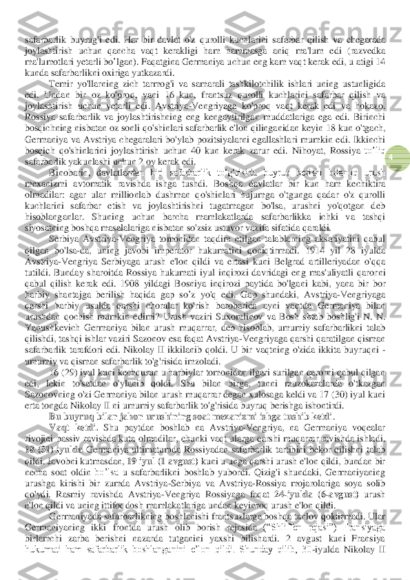  	
4 	
safarbarlik  buyrug'i  edi.  Har  bir  davlat  o'z  qurolli  kuchlarini  safarbar  qilish  va 	chegarada 	
joylashtirish  uchun  qancha  vaqt  kerakligi 	ham	 hammasga	 aniq  ma'lum  edi  (razvedka 	
ma'lumotla	ri 	yetarli	 bo	’lgan	). Faqatgina	 Germaniya	 uchun	 eng	 kam	 vaqt	 kerak	 edi	, u atigi	 14 	
kun	da	 safarbarlikni	 oxiriga	 yutkazardi	. 	
Temir  yo'llarning  zich  tarmog'i  va  samarali  tashkil	otchilik  ishlari  u	ning  ustunligi	da 	
edi.	 Undan  b	ir  oz  ko'proq, 	yani 	16  kun,  frantsuz  qurolli  kuchlarini  safarbar  qilish  va 	
joylashtirish 	uchun  yetarli  edi	.  Avstriya	-Vengriyaga  ko'proq  vaqt  kerak  edi  va  hokaz	o. 	
Rossiya  safarbarlik  va  joylashtirishning  eng  kengaytirilgan  muddatlariga  ega  edi.  Birinchi 
bosqichning nisbatan oz sonli qo'shinlari safarbarlik e'lon qilinganidan 	keyin 	18 kun o'tgach, 	
Germaniya  va  Avstriya  chegaralari  bo'ylab  pozitsiyalarni  egallashla	ri  mumkin  edi.  Ikkinchi 	
bosqich  qo'shinlarini  joylashtirish  uchun  40  kun  kerak 	zarur  edi	.  Nihoyat,  Rossiya 	to’liq 	
safarbarlik yakunlashi 	uchun 2 oy kerak edi	. 	
Binobarin, 	davlatlar	dan  biri  safarbarlik  to‘g‘risida  buyruq  berishi  bilanoq  urush 	
mexanizmi  avtomatik  ravishda  ishga  tushdi.  Boshq	a  davlatlar  bir  kun  ham  kechiktira 	
olmadilar:  agar  ular  millionlab  dushman  qo'shinlari  hujumga  o'tgunga  qadar  o'z  qurolli 
kuchlarini  safarbar  etish  va  joylashtirishni  tugatmagan  bo'lsa,  urushni  yo'qotgan  deb 
hisoblang	anlar	. 	Shuning  uchun  barcha  mamlakatlar	da  safarbarlikka  ichki  va  tashqi 	
siyosatning boshqa masalalariga nisbatan so'zsiz ustuvor vazifa sifatida qaraldi.	 	
Serbiya  Avstriya	-Vengriya  tomonidan  taqdim  etilgan  talablarning  aksariyatini  qabul 	
qilgan  bo'lsa	-da,  uning  javobi  imperator  hukumatini  qoniqtirmadi. 	1914  yil  28  iyulda	 	
Avstriya	-Vengriya  Serbiyaga  urush  e'lon  qildi  va  ertasi  kuni  Belgrad  artilleriyadan  o'qqa 	
tutildi.  Bunday  sharoitda  Rossiya  hukumati  iyul  inqirozi  davridagi  eng  mas'uliyatli  qaror	ni	 	
qabul	 qilish	 kerak	 edi	.  1908  yildagi  Bosniya  inqirozi  paytida  bo'lgani  ka	bi,  yana  bir  bor 	
harbiy  shantajga  berilish  haqida  gap 	so	’z yo'q  edi.  Gap  shundaki,  Avstriya	-Vengriyaga 	
qarshi  harbiy 	usulda	 qarshi  choralar  ko'rish 	barobarida	 ayni	 vaqtda	 Germaniya  bilan 	
urushdan  qochish  mumkin	 edi	mi?  Urush  vaziri  Suxomlinov  va  Bosh  shtab 	boshlig'i  N.  N. 	
Yanushkevich  Germaniya  bilan  urush  muqarrar,  deb  hisoblab,  umumiy  safarbarlikni  talab 
qilishdi, tashqi ishlar vaziri Sazonov esa faqat Avstriya	-Vengriyaga qarshi qaratilgan qisman 	
safarbarlik  tarafdori  edi.  Nikolay  II  ikkilanib  qoldi.  U  bir	 vaqtning  o'zida  ikkita  buyruqni	 - 	
umumiy va qisman safarbarlik to'g'risida	 imzoladi	. 	
16 (29) iyul kuni kechqurun u harbiylar tomonidan ilgari surilgan qarorni qabul qilgan 	
edi,  lekin  to'satdan  o'	ylanib	 	qoldi	.  Shu  bilan  bir	ga,  tunni  muzokaralarda  o'tkazgan 	
Sazonovning o'zi Germaniya bilan urush muqarrar degan xulosaga keldi va 17 (30) iyul kuni 
erta tongda Nikolay II ni umumiy safarbarlik to'g'risida buyruq berishga ishontirdi.	 	
Bu buyruq bilan jahon urushining soat mexanizmi ishga tushib ketdi	. 	
Vaqt 	ketdi	. Shu  paytdan  boshlab  na	 Avstriya	-Vengriya,  na  Germaniya  voqealar 	
rivojini  passiv  ravishda kuta olmadilar	,  chunki 	vaqt  ularga qarshi  muqarrar  ravishda ishladi. 	
18  (31)  iyulda	 Germaniya  ultimatumda  Rossiyadan  safarbarlik  tartibini  bekor  qilishni  talab 	
qildi. Javobni kutmasdan, 	19 	iyul (1 avgust)	 kuni u unga qarshi urush e'lon qildi, bundan bir 	
necha  soat  oldin 	bo’lsa 	u  safarbar	likni 	boshla	b  yubor	di.  Qizig'i  shundaki,  Germaniyaning 	
urushga  kirishi  bir  zumda  Avstriya	-Serbiya  va	 Avstriya	-Rossiya  mojarolariga  soya  solib 	
qo'ydi.  Rasmiy  ravishda  Avstriya	-Vengriya  Rossiyaga  faqat 	24	-iyulda  (6	-avgust)	 urush 	
e'lon qildi va uning ittifoqdosh mamlakatlariga undan keyin	roq 	urush e'lon qildi.	 	
Germaniya	da	 safarbarli	kning boshlanishi frantsuzlarga boshqa tanlov qoldirmadi. Ular 	
Germaniyaning  ikki 	front	da  urush 	olib  borish 	rejasi	da	 (“Shli	ffen  rejasi”)  Fransiyaga 	
birlamchi  zarba  berishni  nazarda  tutganini  yaxshi  bilishardi.  2  avgust  kuni  Fransiya 
hukumati  ham  safarbarlik  boshlanganini  e’lon  qildi.  Shunday  qilib,  30	-iyulda  Nikolay  II  