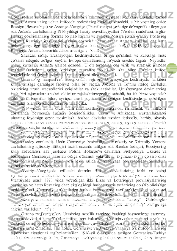  	
8 	
Go	gen	sollern  sulolasining  tarmoqlaridan  biri  hukmronlik  qilgan) 	M	arkaziy 	davlat	lar  tomon 	
tortildi.  Ammo  uning  uchun  ittifoqchi  tanlashning  qiyinligi  shundaki,  u  bir  vaqtning  o'zida 
Rossiya (Bessarabiya) va Avstriya	-Vengri	ya (Transilvaniya) 	yerlariga da'vogarlik qil	ayotgan 	
edi	.  Antanta  davlatlarining  1916  yildagi  harbiy  muvaffaqiyatlari  (Verd	en  mudofaasi,  ingliz	-	
fransuz  qo'shinlarining  Somma  bo'ylab  hujumi  va  ayniqsa  Rossiya  janubi	-g'arbiy  frontining 	
hujumi)  Ruminiya  hukuma	tini  g'alaba  qozonish  uchun 	aynan  Antanta  kuchlari 	eng  katta 	
imkoniyatga  ega  ekanligiga 	haqida  xulosa  kelishga  sabab  bo’ldi	. 	1916  yil  avgustda 	
Ruminiya Antanta tomonida Jahon urushiga 	qo’shildi.	 	
Shundan  so'ng,  urushayotgan  koalitsiyalardan  biriga  qo'shilish  va  kurashga  hissa 	
qo'shish  istagida  bo'lgan  neytral  Evropa  davlatlarining  ro'yxati  amalda  tugadi. 	Neytrallar 	
uchun  ku	rashda  Antanta  g'alaba  qozondi.  U  o'z  tomoniga  eng  yirik  va  strategik  jihatdan 	
muhim  davlatlarni  qo'lga  kiritishga  muvaffaq  bo'ldi  va  shu  bilan  To'rtl	ar	 	ittifoqi 	
mamlakatlarini deyarli uzluksiz 	front	lar halqasi bilan o'rab oldi.	 	
Urushning  maqsadlari. 	Bosqinchilik	 rejalari	. Urushayotgan  koalitsiyalar  tarkibini 	
kengaytirishg	a  qaratilgan  faoliyat  bilan  bir  vaqtda  Antanta  va  To'rtl	ar	 ittifoq 	davlat	lari 	
o'zlarining  urush  maqsadlarini  aniqladilar  va  shakllantirdilar.  Urushayotgan  davlatlarning 
hech  biri  tajovuzkor  urushni  oldindan  rejalashtirmaganligi  sababli,  bu  ish  biroz  vaqt 	talab 	
qildi  va  ittifoqchilar  bilan,  ayniqsa  urush  paytida  urushayotgan  koalitsiyalarga  qo'shilgan 
davlatlar bilan muvofiqlashtirishni talab qildi.	 	
1914	-yildan  ancha  oldin,  turli  mamlakatlarning  hukmron,  militaristik  va  millatchi 	
doiralarida  Yevropada  hududiy  bosqinchiliklar,  Osiyo  va  Afrikadagi  mustamlakalarni 
ularning  foydasiga  qayta  taqsimlash,  boshqa  davlatlar  ustidan  iqtisodiy,  harbiy,  siyosiy 
nazorat  oʻrnatish  va  boshqa  mamlakatlar  ustidan  iqtisodiy,  harbiy,  siyosiy  nazorat  o	ʻrnatish 	
va boshqa xalqlar 	hamda	 mamlakatlarning hududiy boʻlinishlari rejalari ishlab chiqilgan edi. 	 	
Germaniyada  bu  rejalar  “Oʻrta  Yevropa”ni  yaratish  rejasida  oʻz  ifodasini  topdi  (F. 	
Naumann	ning  1915	-yil  oktabr  oyida  nashr  etilgan  va  katta  jamoatchilik  eʼtiborini  tortgan 	
asari  shunday  nomlandi).  Unda  Germaniya  boshchiligida  Markaziy  va  Shimoliy  Yevropa 
davlatlarining  iqtisodiy  ittifoqini  tuzish  nazarda  tutilgan  edi.  Bundan  tashqari,  Rossiyani	ng 	
keng  hududlarini,  shu  jumladan  Polsha,  Boltiqbo'yi  davlatlari,  Finlyandiya,  Ukraina  va 
boshqalarni  Germaniya  nazorati  ostiga  o'tkazish  yoki  ularni  to'g'ridan	-to'g'ri  qo'shib  olish 	
yoki  nominal  mustaqil	, tuzish  yo'li 	lekin  aslida  Germaniyaga  bo'ysunadi	gan	 davlatlar	ni	 	
yaratish	 haqida	 so	’z borgan	 edi	. 	
Avstriya	-Vengriyada  millatchi  doiralar  Bolqon  davlatlarining  ichki  va  tashqi 	
siyosatiga  qattiq  cheklashlar  kiritib,  ularning  mustaqilligiga  chek  qoʻyish  umidida  edi. 
Frantsiyada  urush  1871  yilda  yo'qotilgan  ikki  Elzas  va  Lotaringiya  provinsiyalarining 
qayt	ishiga  va  hatto  Reynning  chap  qirg'og'idagi  boshqa  nemis  yerlarining  qo'shib  olinishiga 	
umid  uyg'otdi.  Germaniya  qo'shnilariga  boshqa  hech  qachon  xavf  tug'dirmasligi  uchun  uni 
Antanta 	davlat	lariga hamma narsada bo'ysunadigan kichik davlatlarga bo'lish takl	if qilindi.	 	
Rossiyada  millatchi  doiralar  hukumat  oldiga  asosan  ikkita  “tarixiy”	– Gabsburglar 	
monarxiyasi  tomonidan  ezilgan  slavyanlarni  ozod  qilish  va  Qora  dengiz  bo‘g‘ozlari	ga	 ega	 	
chiqish	 vazifa	lari	ni qo‘ydi. 	 	
O'zaro  majburiyatlar.	 Urushning  ozodlik  xarakteri  haqidagi  bayonotlarga  qaramay, 	
Antanta  davlatlari  ham,  To'rtl	ar	 ittifoqi  ham  hukumatlari  bu  tajovuzkor  rejalarni  u  yoki  bu 	
darajada  ochiq  bo'lmasa	da	,  yashirincha	 qo'llab	-quvvatladilar, 	hozircha  o'z  kartalarini  oshkor 	
qilishga  j	ur'at  etmadilar. 	Har  holda,  Germaniya  va  Avstriya	-Vengriya  o'z  ittifoqchilarining 	
tajovuzkor  niyatlarini  rag'batlantirdilar.  1914	-yil  6	-avgustda  tuzilgan  Germaniya	-Turkiya 	
ittifoqi  shartnomasiga  koʻra,  Germaniya  Turkiyaning  Bolqon  yarim  orollari,  Egey  deng	izi  