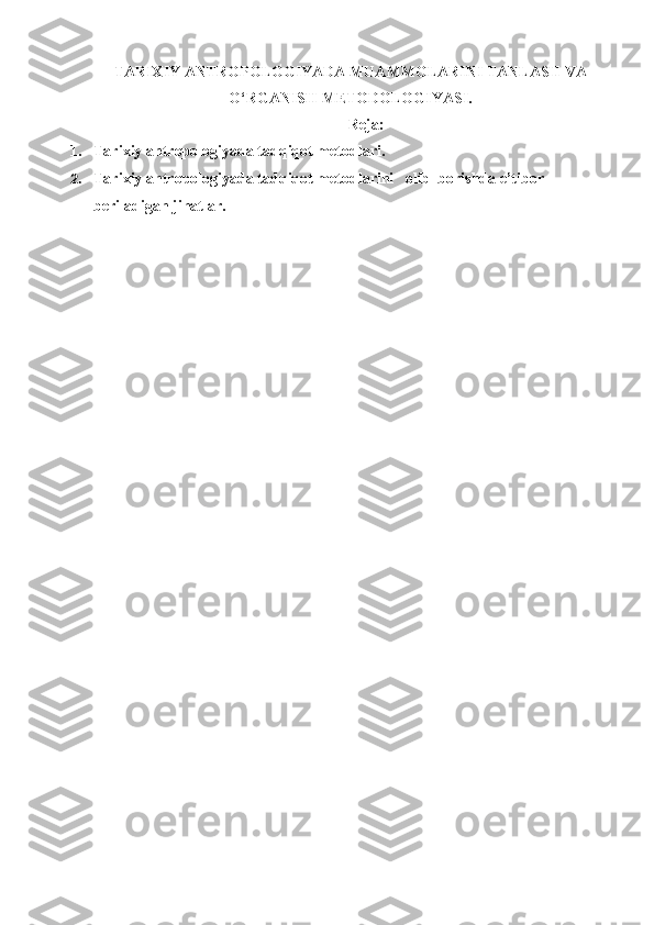TARIXIY ANTROPOLOGIYADA MUAMMOLARINI TANLASH VA
O‘RGANISH METODOLOGIYASI .
Reja:
1. Tarixiy antropologiyada tadqiqot metodlari.
2. Tarixiy antropologiyada tadqiqot metodlarini   olib  borishda e’tibor 
beriladigan jihatlar.   