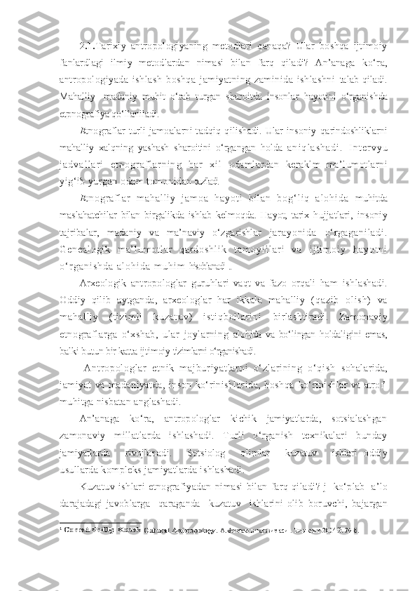 2.1. Tarixiy   antropologiyaning   metodlari   qanaqa?   Ular   boshqa   ijtimoiy
fanlardlagi   ilmiy   metodlardan   nimasi   bilan   farq   qiladi?   An’anaga   ko‘ra,
antropologiyada   ishlash   boshqa   jamiyatning   zaminida   ishlashni   talab   qiladi.
Mahalliy-   madaniy   muhit   o‘rab   turgan   sharoitda   insonlar   hayotini   o‘rganishda
etpnografiya qo‘llaniladi.
E tnograflar   turli  jamoalarni   tadqiq  qilishadi.  Ular   insoniy   qarindoshliklarni
mahalliy   xalqning   yashash   sharoitini   o‘rgangan   holda   a n i q l a s h a d i .   I n t e r v y u
j a d v a l l a r i   e t n o g r a f l a r n i n g   h a r   x i l   odamlardan   keraklm   ma’lumotlarni
yig‘ib yurgan odam tomonidan  tuziladi.
E t n o g r a f l a r   m a h a l l i y   j a m o a   h a y o t i   b i l a n   b o g ‘ l i q   a l o h i d a   muhitda
maslahatchilar   bilan   birgalikda   ishlab   kelmoqda.   Hayot,   tarix   hujjatlari,   insoniy
tajribalar,   madaniy   va   ma’naviy   o‘zgarishlar   j a r a y o n i d a   o ‘ r g a g a n i l a d i .
G e n e a l o g i k   m a ’ l u m o t l a r   q a r d o s h l i k   t a m o y i l l a r i   v a   i j t i m o i y   h a y o t n i
o ‘ r g a n i s h d a   a l o h i d a   m u h i m   hisoblanadi 1
..
Arxeologik   antropologlar   guruhlari   vaqt   va   fazo   orqali   ham   ishlashadi.
Oddiy   qilib   aytganda,   arxeologlar   har   ikkala   mahalliy   ( q a z i b   o l i s h )   v a
m a h a l l i y   ( t i z i m l i   k u z a t u v )   i s t i q b o l l a r i n i   birlashtiradi.   Zamonaviy
etnograflarga   o‘xshab,   ular   joylarning   alohida   va   bo‘lingan   holdaligini   emas,
balki butun bir katta ijtimoiy  tizimlarni o‘rganishadi.
  A n t r o p o l o g l a r   e t n i k   m a j b u r i y a t l a r n i   o ‘ z l a r i n i n g   o ‘ q i s h   sohalarida,
jamiyat   va   madaniyatda,   inson   ko‘rinishlarida,   boshqa   ko‘rinishlar   va   atrof-
muhitga nisbatan anglashadi.
An’anaga     ko‘ra,     antropologlar     kichik     jamiyatlarda,     sotsialashgan
zamonaviy   millatlarda   ishlashadi.   Turli   o‘rganish   texnikalari   bunday
jamiyatlarda       rivojlanadi.       Sotsiolog       olimlar       kuzatuv       ishlari   oddiy
usullarda kompleks jamiyatlarda ishlashadi.
Kuzatuv   ishlari   etnografiyadan   nimasi   bilan   farq   qiladi?   j|   ko‘plab     a’lo
darajadagi   javoblarga     qaraganda     kuzatuv     ishlarini   olib   boruvchi,   bajargan
1
 Conrad Phillip Kottak	 Cultural Anthropology	.  А.Бегматов таржимаси . Тошкент 2004 й. 79 б. 