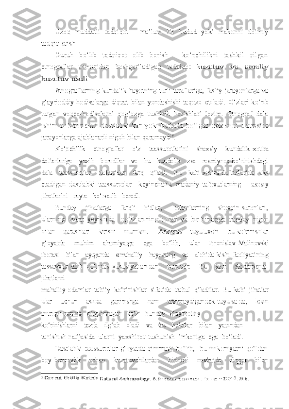 Uzoq   muddatli   tadqiqot   -   ma’lum   bir   hudud   yoki   makonni   doimiy
tadqiq etish
Guruh   bo‘lib   tadqiqot   olib   borish   -   ko‘pchilikni   tashkil   qilgan
etnograflar   tomonidan   boshqariladigan   tadqiqot   kuzatuv   va   amaliy	
kuzatuv usuli
E tnograflarning   kundalik   hayotning   turli   taraflariga,   fasliy   jarayonlarga  va
g‘ayrioddiy   hodisalarga   diqqat   bilan   yondashishi   taqozo   etiladi.   O‘zlari   ko‘rib
turgan   voqea-hodisalarni   qog‘ozga   tushirib   borishlari   lozim.   Etnograf   dala
ishini olib bor  e k a n   d a s t l a b k i   k u n   y o k i   h a f t a d a   b o ‘ l g a n i d e k   e n d i   u   a t r o f d e
jarayonlarga ajablanarli nigoh bilan qaramaydi 3
.  
Ko‘pchilik       etnograflar       o‘z       taassurotlarini       shaxsiy       kundalik   xotira
daftarlariga     yozib     boradilar     va     bu     kundalik     zsa     rasmiyroq ko‘rinishdagi
dala     taassurotlari     daftaridan     farq     qiladi.     Bu     kabi   xotira   daftarlarida     aks
etadigan   dastlabki   taassurotlar     keyinchalik   madaniy   tafovutlarning       asosiy
jihatlarini   qayta   ko‘rsatib   beradi.
Bunday       jihatlarga       farqli       hidlar,         odamlarning       shovqin-suronlari,
ularning   ovqat   yeyishida     og‘izlarining   holati   va   bir-birlariga   qanday   nigoh
bilan       qarashlari       kirishi       mumkin.         Arzimas       tuyuluvchi       bu ko‘rinishlar
g‘oyatda       muhim        ahamiyatga       ega       bo‘lib,       ular        Bronislav   Malinovski
iborasi     bilan     aytganda     «mahalliy     hayotning     va     alohida   kishi  faoliyatining
tassavvur   qilib   bo‘lmas   xususiyatlari dan       iboratdir.       Bu       kabi       fundamental
jihatlarni
mahalliy odamlar  tabiiy  ko‘rinishlar  sifatida  qabul  qiladilar.  Bu  kabi  jihatlar
ular       uchun       aslida       gapirishga       ham       arzimaydigandek   tuyulsa-da,       lekin
antropologning   o‘rganmagan   ko‘zi   bunday   g‘ayrioddiy
ko‘rinishlarni    tezda    ilg‘ab    oladi    va    bu    holatlar    bilan    yaqindan
tanishish natijasida  ularni  yaxshiroq tushunish  imkoniga  ega  bo‘ladi.
Dastlabki   taassurotlar   g‘oyatda   qimmatli   bo‘lib,     bu   imkoniyatni   qo‘ldan
boy   bermaslik       uchun       kuzatuvchilardan       birinchi       navbatda       diqqat       bilan
3
 
Conrad Phillip Kottak	 Cultural Anthropology	.  А.Бегматов таржимаси . Тошкент 2004 й. 78 б. 