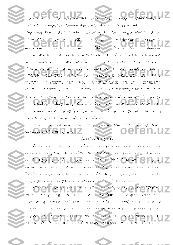 kuzatishlari   va   o‘z   taassurotlarini   tartib   bilan   qog‘ozga   tushirib  borishlari
talab etiladi.  Etnograflar laboratoriya  kataklaridagi hayvonlarni
o‘rganmaydilar.   Psixologlarning   kaptarlar,   jo‘jalar,   dengiz   cho‘chqasi   va
kalamushlar             ustidan             olib             boradigan             tadqiqotlari             etnografik
tadqiqotdan             tubdan               farq             qiladi.               Antropologlar               tadqiqot
qilinayotganlarni   boshqarmaydilar   yoki   ularning   ma’lum   bir   sharoitga   qanday
javob       berishlarini       o‘rganmaydilar.       Biz       tilsiz       buyum       yoki   jonzotlarni
o‘rganmaymiz,     bizning   tadqiqotimiz   markazida   inson   zoti   turadi.     Etnograflar
o‘rganish       jarayonida       ulardan       o‘z       bilganlaricha   foydalanmaydilar,         inson
muhitini           boshqarmaydilar         yoki         sinov   tariqasida       ma’lum       faoliyatlarni
keltirib         chiqarmaydilar.         Ular   mezbonlar   (o‘zga   madaniyat   vakillari)   bilan
ishchanlik   ruhidagi   do‘stona   aloqa   o‘rnatishga   harakat   qiladilar.   Etnografiya
olib   boradigan   odatiy   tadqiqot   usullaridan     biri     bevosita     qatnashuv     deb
nomlanadi.  Bu biz  o‘rganayotgan    jamoa    bilan   birgalikda    yashash    va    uning
bir   qisman aylanish degan ma’noni anglatadi.
Inson     zoti     boshqalar     bilan     birga     yashar     ekan     biz     butunlay   befarq
kuzatuvchi bo‘la olmaymiz.
Kuzatuv tadqiqoti
Antropologlarning   keng   ko‘lamli   jamiyatlarda   tobora   ko‘proq   olib
borishlari       natijasida       etnografiya       va       kuzatuv       tadqiqotlar     birgalikda   olib
borishning   yangi   usullari   paydo   bo‘ldi   (Frik   1994).   Kuzatuv       tadqiqotida
odatda   katta   aholi   orasidan     tadqiqot  ostidagi  aholi  guruhi  tanlab  olinadi.
To‘g‘ri  tanlangan  turli  xil   qatlamlarni  o‘z   ichiga   olgan  guruhni  o‘rganish
natijaa  yirik aholi bo‘yicha aniq tasavvurga ega bo‘lish mumkin.
Kichikroq   jamiyatlarda     etnograflar   mahalliy   xalqni   yaxshir   biladilar,
lekin       jamiyatning       yirikligi       va       murakkab       tuzilgashi   sharoitidagi
kuzatuvning       egasiz       bo‘lishdan       boshqa       afzalligi       mav)   emas.         Kuzatuv
tadqiqotini    olib    boruvchilar    tadqiqot    doirasida  odamlarni respondentlar deb
ataydilar.   Ya’ni,   ular   tadqiqot   davomr   savollarga     javob     beruvchilardir.
Ba’zida   ular   tadqiqotchi tomonida   alohida    intervyu    vositasida    o‘rganiladi. 