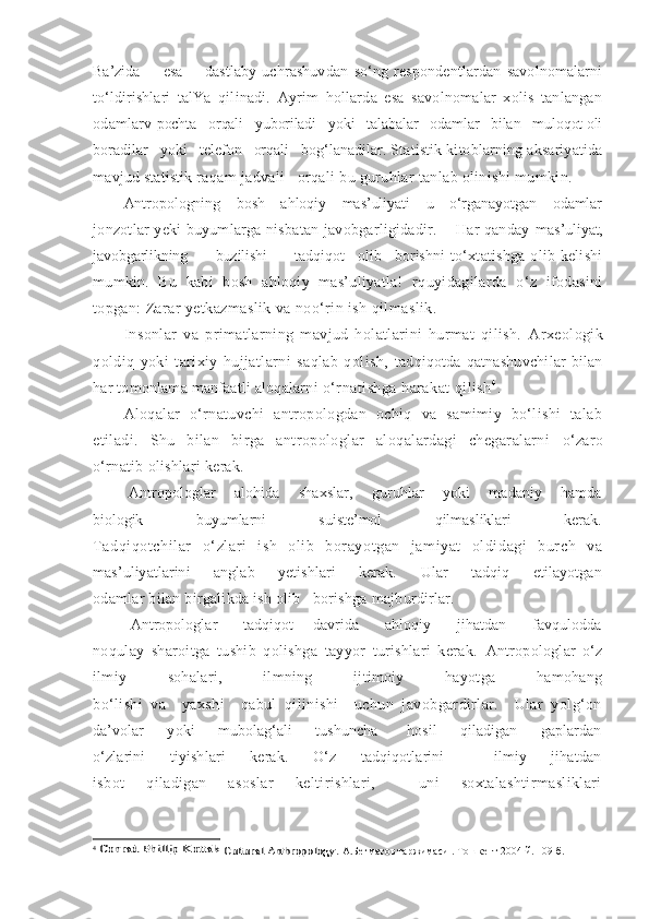 Ba’zida         esa         dastlaby   uchrashuvdan   so‘ng   respondentlardan   savolnomalarni
to‘ldirishlari   talYa   qilinadi.   Ayrim   hollarda   esa   savolnomalar   xolis   tanlangan
odamlarv  pochta   orqali   yuboriladi   yoki   talabalar   odamlar   bilan   muloqot oli
boradilar   yoki   telefon   orqali   bog‘lanadilar.  Statistik kitoblarning aksariyatida
mavjud statistik  raqam jadvali   orqali bu guruhlar tanlab olinishi mumkin.
Antropologning     bosh     ahloqiy     mas’uliyati     u     o‘rganayotgan     odamlar
jonzotlar yeki buyumlarga nisbatan javobgarligidadir.      Har qanday   mas’uliyat,
javobgarlikning         buzilishi        tadqiqot    olib    borishni   to‘xtatishga olib kelishi
mumkin.   Bu   kabi   bosh   ahloqiy   mas’uliyatla!   r quyidagilarda   o‘z   ifodasini
topgan:  Zarar yetkazmaslik va noo‘rin ish qilmaslik.
Insonlar   va   primatlarning   mavjud   holatlarini   hurmat   qilish.   Arxeologik
qoldiq   yoki   tarixiy   hujjatlarni   saqlab   qolish,   tadqiqotda qatnashuvchilar  bilan
har tomonlama manfaatli aloqalarni  o‘rnatishga harakat qilish 4
.
Aloqalar   o‘rnatuvchi   antropologdan   ochiq   va   samimiy   bo‘lishi   talab
etiladi.   Shu   bilan   birga   antropologlar   aloqalardagi   chegaralarni   o‘zaro
o‘rnatib olishlari kerak.
  Antropologlar       alohida       shaxslar,       guruhlar       yoki       madaniy       hamda
biologik                   buyumlarni                   suiste’mol                   qilmasliklari                   kerak.
Tadqiqotchilar   o‘zlari   ish   olib   borayotgan   jamiyat   oldidagi   burch   va
mas’uliyatlarini       anglab       yetishlari       kerak.       Ular       tadqiq       etilayotgan
odamlar bilan birgalikda ish olib   borishga majburdirlar.
  Antropologlar         tadqiqot       davrida         ahloqiy         jihatdan         favqulodda
noqulay   sharoitga   tushib   qolishga   tayyor   turishlari   kerak.   Antropologlar   o‘z
ilmiy   sohalari,   ilmning   ijtimoiy   hayotga   hamohang
bo‘lishi   va     yaxshi     qabul   qilinishi     uchun   javobgardirlar.     Ular   yolg‘on
da’volar         yoki         mubolag‘ali         tushuncha           hosil         qiladigan         gaplardan
o‘zlarini       tiyishlari       kerak.       O‘z       tadqiqotlarini             ilmiy       jihatdan
isbot   qiladigan   asoslar   keltirishlari,     uni   soxtalashtirmasliklari
4
 Conrad Phillip Kottak	 Cultural Anthropology	.  А.Бегматов таржимаси . Тошкент 2004 й. 109 б. 