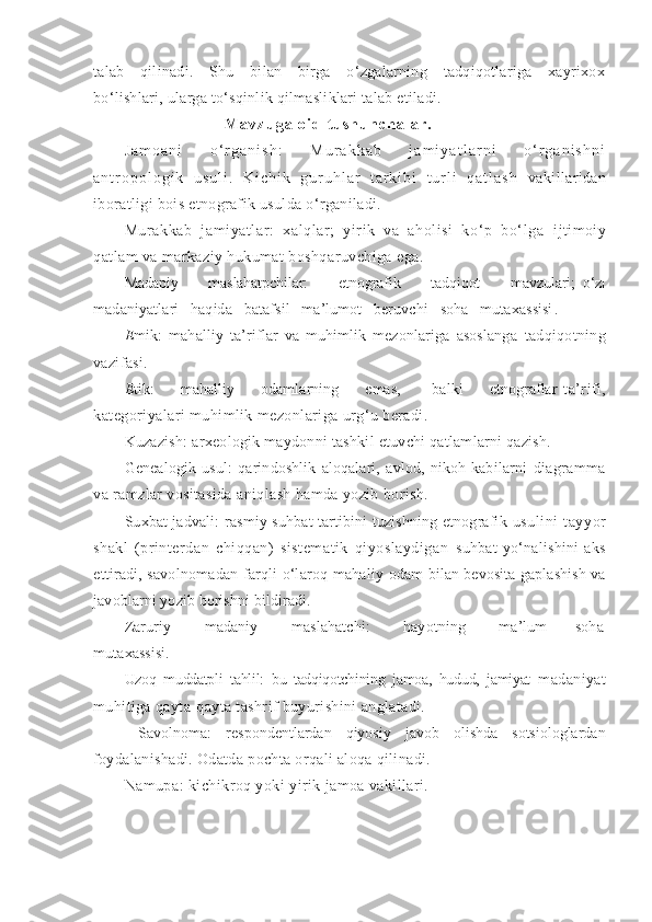 talab   qilinadi.   Shu   bilan   birga   o‘zgalarning   tadqiqotlariga   xayrixox
bo‘lishlari, ularga to‘sqinlik qilmasliklari talab etiladi.
M a v z u g a   o i d   t u s h u n c h a l a r .
J a m o a n i   o ‘ r g a n i s h :   M u r a k k a b   j a m i y a t l a r n i   o ‘ r g a n i s h n i
a n t r o p o l o g i k   u s u l i .   K i c h i k   g u r u h l a r   t a r k i b i   t u r l i   q a t l a s h   vakillaridan
iboratligi bois etnografik usulda o‘rganiladi.
Murakkab   jamiyatlar:   xalqlar;   yirik   va   aholisi   ko‘p   bo‘lga   ijtimoiy
qatlam va markaziy hukumat boshqaruvchiga ega.
Madapiy         maslahatpchilar:         etnografik         tadqiqot         mavzulari;   o‘z|
madaniyatlari   haqida   batafsil   ma’lumot   beruvchi   soha   mutaxassisi .
E mik:   mahalliy   ta’riflar   va   muhimlik   mezonlariga   asoslanga   tadqiqotning
vazifasi.
E tik:          mahalliy         odamlarning         emas,           balki         etnograflar   ta’rifi,
kategoriyalari muhimlik mezonlariga urg‘u beradi.
Kuzazish: arxeologik maydonni tashkil etuvchi qatlamlarni qazish.
Genealogik   usul:   qarindoshlik   aloqalari,   avlod,   nikoh   kabilarni   diagramma
va ramzlar vositasida aniqlash hamda yozib borish.
Suxbat jadvali:   rasmiy suhbat tartibini tuzishning etnografik   usulini   tayyor
shakl   (printerdan   chiqqan)   sistematik   qiyoslaydigan   suhbat   yo‘nalishini   aks
ettiradi, savolnomadan farqli o‘laroq mahaliy   odam bilan bevosita gaplashish va
javoblarni yozib borishni bildiradi.
Zaruriy             madaniy             maslahatchi:             hayotning             ma’lum           soha
mutaxassisi.
Uzoq   muddatpli   tahlil:   bu   tadqiqotchining   jamoa,   hudud,   jamiyat   madaniyat
muhitiga qayta-qayta tashrif buyurishini anglatadi.
  Savolnoma:   respondentlardan   qiyosiy   javob   olishda   sotsiologlardan
foydalanishadi. Odatda pochta orqali aloqa qilinadi.
Namupa:  kichikroq yoki yirik jamoa vakillari. 