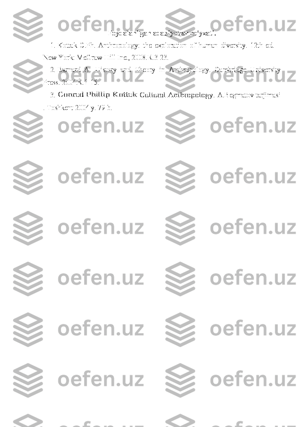 Foydalanilgan adabiyotlar ro‘yxati.
1. Kottak   C .Ph.   Anthropology:   the   exploration   of   human   diversity.   12th   ed.   –
New York : McGraw-Hill Inc. ,  2008.R.3-23.
2. Barnard   A.   History   and   Theory   in   Anthropology.   Cambridge   U niversity
Press. 2004. R.1-15.
3.Conrad Phillip Kottak	 Cultural Anthropology	.  A.Begmatov tarjimasi
. Toshkent 2004 y. 79 b. 