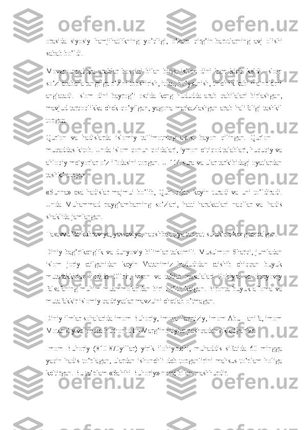 orasida   siyosiy   hamjihatlikning   yo’qligi,   o’zaro   qirg’in-barotlarning   avj   olishi
sabab bo’ldi.
Movarounnahrga   arablar   bosqini   bilan   birga   islom   dini   ham   kirib   keldi.   Islom
so’zi arabcha tangriga o’zini topshirish, itoat, bo’ysunish, tinchlik kabi ma`nolarni
anglatadi.   Islom   dini   bayrog’i   ostida   keng   hududda   arab   qabilalari   birlashgan,
mavjud tarqoqlikka chek qo’yilgan, yagona markazlashgan arab halifaligi tashkil
topgan.
Qur`on   va   hadislarda   islomiy   ta`limotning   asosi   bayon   qilingan.   Qur`on   —
muqaddas kitob. Unda islom qonun-qoidalari, iymon-e`tiqod talablari, huquqiy va
ahloqiy me`yorlar o’z ifodasini topgan. U 114 sura va ular tarkibidagi oyatlardan
tashkil topgan.
«Sunna»   esa   hadislar   majmui   bo’lib,   Qur`ondan   keyin   turadi   va   uni   to’ldiradi.
Unda   Muhammad   payg’ambarning   so’zlari,   hatti-harakatlari   naqllar   va   hadis
shaklida jamlangan.
Tasavvufda kubraviya, yassaviya, naqshbandiya tariqat-suluklari keng tarqalgan.
Diniy   bag’rikenglik   va   dunyoviy   bilimlar   takomili.   Musulmon   Sharqi,   jumladan
islom   joriy   etilganidan   keyin   Vatanimiz   hududidan   etishib   chiqqan   buyuk
mutafakkirlar   ijodida   Olloh,   inson   va   tabiat   masalalari   ilohiyot   va   dunyoviy
falsafaning   muhim   muammolaridan   biri   bo’lib   kelgan.   Bironta   buyuk   alloma   va
mutafakkir islomiy qadriyatlar mavzuini chetlab o’tmagan.
Diniy ilmlar sohalarida imom Buhoriy, imom Termiziy, imom Abu Hanifa, imom
Moturidiy va imom Burhoniddin Marg’inoniylar peshqadamlik qilganlar.
Imom   Buhoriy   (810-870yillar)   yirik   ilohiyotchi,   muhaddis   sifatida   60   mingga
yaqin   hadis   to’plagan,   ulardan   ishonchli   deb   topganlirini   mahsus   to’plam   holiga
keltirgan. Bu to’plam «Sahihi Buhoriy» nomi bilan mashhurdir. 