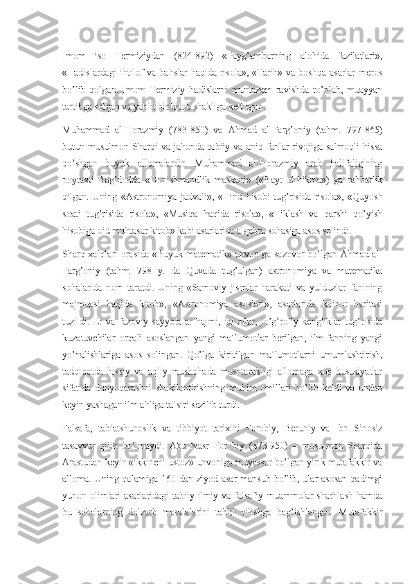 Imom   iso   Termiziydan   (824-892)   «Payg’ambarning   alohida   fazilatlari»,
«Hadislardagi  ihtilof va bahslar  haqida risola», «Tarih» va boshqa asarlar meros
bo’lib   qolgan.   Imom   Termiziy   hadislarni   muntazam   ravishda   to’plab,   muayyan
tartibga solgan va yahlit bir kitob shakliga keltirgan.
Muhammad   al-Horazmiy   (783-850)   va   Ahmad   al-Farg’oniy   (tahm.   797-865)
butun   musulmon   Sharqi   va   jahonda   tabiiy   va   aniq   fanlar   rivojiga   salmoqli   hissa
qo’shgan   buyuk   allomalardir.   Muhammad   al-Horazmiy   arab   halifaligining
poytaxti   Bag’dodda   «Donishmandlik   maskani»   («Bayt   ul-hikma»)   ga   rahbarlik
qilgan.   Uning   «Astronomiya   jadvali»,   «Hind   hisobi   tug’risida   risola»,   «Quyosh
soati   tug’risida   risola»,   «Musiqa   haqida   risola»,   «Tiklash   va   qarshi   qo’yish
hisobiga oid muhtasar kitob» kabi asarlarida algebra sohasiga asos solindi.
Sharq xalqlari orasida «Buyuk matematik» unvoniga sazovor bo’lgan Ahmad al-
Farg’oniy   (tahm.   798   y.   da   Quvada   tug’ulgan)   astronomiya   va   matematika
sohalarida   nom   taratdi.   Uning   «Samoviy   jismlar   harakati   va   yulduzlar   fanining
majmuasi   haqida   kitob»,   «Astronomiya   asoslari»,   asarlarida   koinot   haritasi
tuzildi.   Er   va   fazoviy   sayyoralar   hajmi,   iqlimlar,   jo’g’rofiy   kengliklar   tug’risida
kuzatuvchilar   orqali   asoslangan   yangi   ma`lumotlar   berilgan,   ilm-fanning   yangi
yo’nalishlariga   asos   solingan.   Qo’lga   kiritilgan   ma`lumotlarni   umumlashtirish,
tadqiqotda   hissiy   va   aqliy   mushohada   mushtarakligi   allomaga   xos   hususiyatlar
sifatida   dunyoqarashni   shakllantirishning   muhim   omillari   bo’lib   keldi   va   undan
keyin yashagan ilm ahliga ta`siri sezilib turdi.
Falsafa,   tabiatshunoslik   va   tibbiyot   tarixini   Forobiy,   Beruniy   va   Ibn   Sinosiz
tasavvur   qilib   bo’lmaydi.   Abu   Nasr   Forobiy   (873-950)   –   musulmon   Sharqida
Arastudan keyin «ikkinchi ustoz» unvoniga muyassar bo’lgan yirik mutafakkir va
alloma. Uning  qalamiga  160 dan  ziyod asar  mansub  bo’lib, ular  asosan  qadimgi
yunon olimlari asarlaridagi  tabiiy-ilmiy va falsafiy muammolar sharhlash  hamda
bu   sohalarning   dolzarb   masalalarini   tahlil   qilishga   bag’ishlangan.   Mutafakkir 