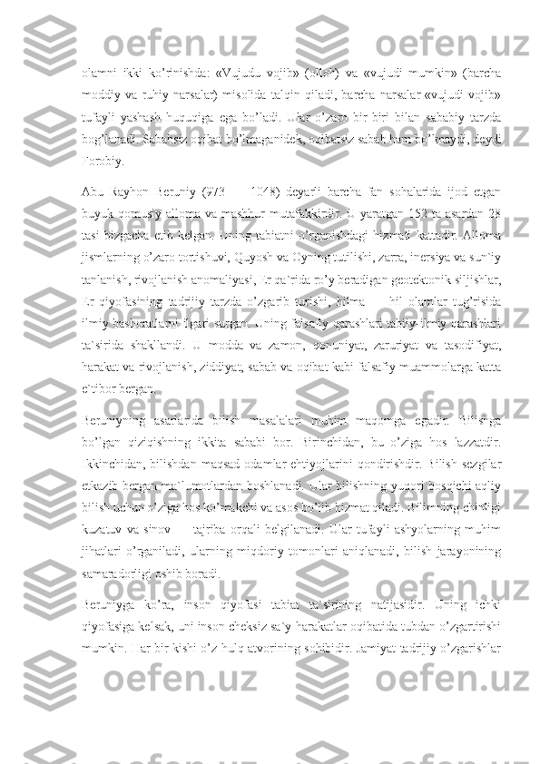 olamni   ikki   ko’rinishda:   «Vujudu   vojib»   (olloh)   va   «vujudi   mumkin»   (barcha
moddiy   va   ruhiy   narsalar)   misolida   talqin   qiladi,   barcha   narsalar   «vujudi   vojib»
tufayli   yashash   huquqiga   ega   bo’ladi.   Ular   o’zaro   bir-biri   bilan   sababiy   tarzda
bog’lanadi. Sababsiz oqibat bo’lmaganidek, oqibatsiz sabab ham bo’lmaydi, deydi
Forobiy.
Abu   Rayhon   Beruniy   (973   —   1048)   deyarli   barcha   fan   sohalarida   ijod   etgan
buyuk qomusiy alloma va mashhur  mutafakkirdir. U yaratgan 152 ta asardan  28
tasi   bizgacha   etib   kelgan.   Uning   tabiatni   o’rganishdagi   hizmati   kattadir.   Alloma
jismlarning o’zaro tortishuvi, Quyosh va Oyning tutilishi, zarra, inersiya va sun`iy
tanlanish, rivojlanish anomaliyasi, Er qa`rida ro’y beradigan geotektonik siljishlar,
Er   qiyofasining   tadrijiy   tarzda   o’zgarib   turishi,   hilma   —   hil   olamlar   tug’risida
ilmiy bashoratlarni ilgari surgan. Uning falsafiy qarashlari tabiiy-ilmiy qarashlari
ta`sirida   shakllandi.   U   modda   va   zamon,   qonuniyat,   zaruriyat   va   tasodifiyat,
harakat va rivojlanish, ziddiyat, sabab va oqibat kabi falsafiy muammolarga katta
e`tibor bergan.
Beruniyning   asarlarida   bilish   masalalari   muhim   maqomga   egadir.   Bilishga
bo’lgan   qiziqishning   ikkita   sababi   bor.   Birinchidan,   bu   o’ziga   hos   lazzatdir.
Ikkinchidan,   bilishdan   maqsad   odamlar  ehtiyojlarini   qondirishdir.  Bilish   sezgilar
etkazib bergan ma`lumotlardan boshlanadi. Ular bilishning yuqori bosqichi  aqliy
bilish uchun o’ziga hos ko’makchi va asos bo’lib hizmat qiladi. Bilimning chinligi
kuzatuv   va   sinov   —   tajriba   orqali   belgilanadi.   Ular   tufayli   ashyolarning   muhim
jihatlari   o’rganiladi,   ularning   miqdoriy   tomonlari   aniqlanadi,   bilish   jarayonining
samaradorligi oshib boradi.
Beruniyga   ko’ra,   inson   qiyofasi   tabiat   ta`sirining   natijasidir.   Uning   ichki
qiyofasiga kelsak, uni inson cheksiz sa`y-harakatlar oqibatida tubdan o’zgartirishi
mumkin. Har bir kishi o’z hulq-atvorining sohibidir. Jamiyat tadrijiy o’zgarishlar 