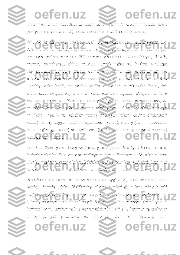 orqali rivojlanib boradi. Adolat, fuqaro uchun g’amho’rlik, zulmni bartaraf etish,
jamiyatni aql va adolat tuQi ostida boshqarish mutafakkirning idealidir.
Abu Ali ibn Sino (980-1037) buyuk alloma va mutafakkir. U Buhoro yaqinidagi
Afshona qishlog’ida tug’ilib, Hamadon shahrida vafot etgan. Ibn Sinodan qolgan
ma`naviy   me`ros   tahminan   280   nomdan   ziyodroqdir.   Ular   tibbiyot,   falsafa,
mantiq,   psihologiya,   ahloq,   musiqa,   farmakologiya   va   boshqa   sohalarga
bag’ishlangan.   Olimning   «Shifo   kitobi»   «Tib   qonunlari»,   «Bilimlar   kitobi»,
«Tabiat   durdonasi»   kabi   asarlari   mashhurdir.   Borliqni   talqin   etishda   Ibn   Sino
Forobiy   izidan   borib,   uni   «vujudi   vojib»   va   «vujudi   mumkin»dan   iborat,   deb
e`tirof etadi. «Vujudi vojib» birinchi sabab vazifasini bajaradi. «Vujudi mumkin»
esa   uning   oqibatidir.   Yaratilishi   doimiy   bo’lganligi   uchun   yaratilgan   «vujudi
mumkin»   ham   abadiydir.   Olimning   sababiyatga   oid   mulohazalari   e`tiborga
molikdir.   Unga   ko’ra,   sabablar   moddiy   (muayyan   holatni   keltirib   chiqaruvchi
sabab),   faol   (muayyan   holatni   o’zgartiruvchi   sabab),   shakliy   (turli   hil   quvvatlar
bilan   bog’langan   sabab)   va   tugallovchi   (barcha   sabablarning   pirovard   maqsadi)
sabablardan iboratdir.
Ibn   Sino   Zakariyo   ar-Roziy   va   Beruniy   kabi   jahon   falsafiy   tafakkuri   tarixida
birinchilardan bo’lib kuzatuv va tajribaga muhim e`tibor qaratdi. Masalan, alloma
ular ko’magida hastaning holati, kelajakda kutilayotgan kayfiyati, dori-darmonlar
tarkibi, inson va atrof-muhit o’zaro munosabati muammolarini hal etishga urinadi.
Mutafakkir   o’z   asarlarida   ilm   va   ahloq-odob   uyg’unligi,   inson   kamoloti,   baht-
saodat,   ijtimoiy   adolat,   kishilarning   o’zaro   hamkorligi,   hukmdorning   burchi
tug’risida qiziqarli G’oyalarni ilgari surgan. Uning ta`kidlashicha, barchani bir hil
ijtimoiy mavqega erishtirib bo’lmaydi. Aslida ular uchun muayyan sharoit yaratib
bermoq lozim. Barchaning boy va mansabdor bo’lishi yoki hammaning qashshoq
bo’lishi   jamiyatning   tanazzuli   va   inqirozidir.   Lekin   inson   o’zgalarga   mehr- 