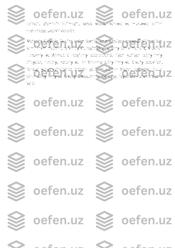 oqibatli,   g’amho’r   bo’lmog’i,   kerak   vaqtda   sahovat   va   muruvvat   qo’lini
nochorlarga uzatishi zarurdir.
Markaziy   Osiyoda   ilk   o’rta   asrlar   davrida   keng   tarqalgan   tasavvuf   ta`limotidagi
komil inson maqomi, nafsni tiyish, bag’rikenglik, diniy donishmandlik, Muso al-
Horazmiy   va   Ahmad   al-Farg’oniy   tadqiqotlarida   ilgari   surilgan   tabiiy-ilmiy
G’oyalar,   Forobiy,   Beruniy   va   Ibn   Sinoning   tabiiy-ilmiy   va   falsafiy   qarashlari,
fandagi   yangi   yo’nalishlar   birinchi   galda   musulmon   Sharqi,   qolaversa,   butun
jahon   tabiiy-ilmiy   va   falsafiy   tafakkurining   ravnaqiga   hayotbahsh   ta`sir   o’tkazib
keldi. 