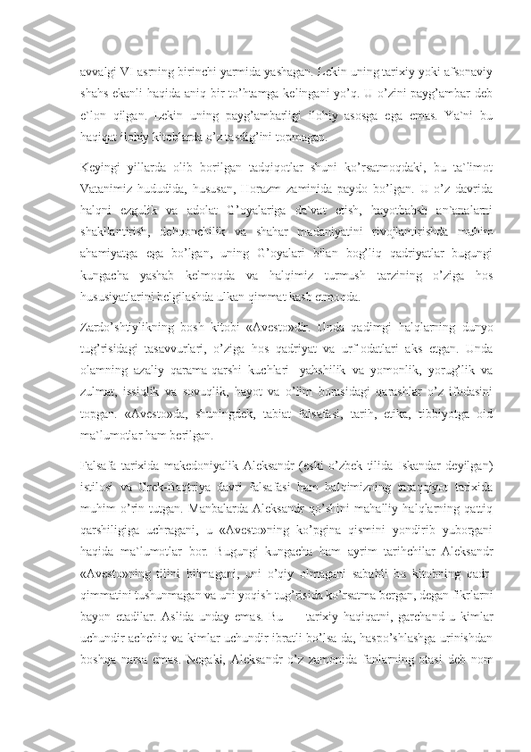 avvalgi VI asrning birinchi yarmida yashagan. Lekin uning tarixiy yoki afsonaviy
shahs ekanli  haqida aniq bir to’htamga kelingani yo’q. U o’zini payg’ambar deb
e`lon   qilgan.   Lekin   uning   payg’ambarligi   ilohiy   asosga   ega   emas.   Ya`ni   bu
haqiqat ilohiy kitoblarda o’z tasdig’ini topmagan.
Keyingi   yillarda   olib   borilgan   tadqiqotlar   shuni   ko’rsatmoqdaki,   bu   ta`limot
Vatanimiz   hududida,   hususan,   Horazm   zaminida   paydo   bo’lgan.   U   o’z   davrida
halqni   ezgulik   va   adolat   G’oyalariga   da`vat   etish,   hayotbahsh   an`analarni
shakllantirish,   dehqonchilik   va   shahar   madaniyatini   rivojlantirishda   muhim
ahamiyatga   ega   bo’lgan,   uning   G’oyalari   bilan   bog’liq   qadriyatlar   bugungi
kungacha   yashab   kelmoqda   va   halqimiz   turmush   tarzining   o’ziga   hos
hususiyatlarini belgilashda ulkan qimmat kasb etmoqda.
Zardo’shtiylikning   bosh   kitobi   «Avesto»dir.   Unda   qadimgi   halqlarning   dunyo
tug’risidagi   tasavvurlari,   o’ziga   hos   qadriyat   va   urf-odatlari   aks   etgan.   Unda
olamning   azaliy   qarama-qarshi   kuchlari-   yahshilik   va   yomonlik,   yorug’lik   va
zulmat,   issiqlik   va   sovuqlik,   hayot   va   o’lim   borasidagi   qarashlar   o’z   ifodasini
topgan.   «Avesto»da,   shuningdek,   tabiat   falsafasi,   tarih,   etika,   tibbiyotga   oid
ma`lumotlar ham berilgan.
Falsafa   tarixida   makedoniyalik   Aleksandr   (eski   o’zbek   tilida   Iskandar   deyilgan)
istilosi   va   Grek-Baqtriya   davri   falsafasi   ham   halqimizning   taraqqiyot   tarixida
muhim   o’rin   tutgan.   Manbalarda   Aleksandr   qo’shini   mahalliy   halqlarning   qattiq
qarshiligiga   uchragani,   u   «Avesto»ning   ko’pgina   qismini   yondirib   yuborgani
haqida   ma`lumotlar   bor.   Bugungi   kungacha   ham   ayrim   tarihchilar   Aleksandr
«Avesto»ning   tilini   bilmagani,   uni   o’qiy   olmagani   sababli   bu   kitobning   qadr-
qimmatini tushunmagan va uni yoqish tug’risida ko’rsatma bergan, degan fikrlarni
bayon   etadilar.   Aslida   unday   emas.   Bu   —   tarixiy   haqiqatni,   garchand   u   kimlar
uchundir achchiq va kimlar uchundir ibratli bo’lsa-da, haspo’shlashga urinishdan
boshqa   narsa   emas.   Negaki,   Aleksandr   o’z   zamonida   fanlarning   otasi   deb   nom 