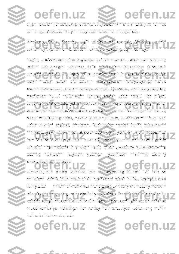 olgan falsafani fan darajasiga ko’targan, buyuk donishmand sifatida yetti iqlimda
tan olingan Arastudan 20 yil mobaynida muttasil ta`lim olgan edi.
Binobarin,   Shoh   Filippning   o’g’li   Aleksandrni   savodsiz,   kitobning   qadrini
tushunmaydigan bir kimsa deb ta`riflash tarih haqiqatiga tug’ri kelmaydi.
Tug’ri,   u   «Avesto»ni   o’tda   kuydirgan   bo’lishi   mumkin.   Lekin   buni   kitobning
qadrini   tushunmagani   uchunmas,   balki   erli   halqlarni   birlashishga   da`vat   etib
turuvchi,   ular   e`tiqod   qo’ygan   milliy   g’oyalar   timsoli   bo’lgan   va   o’z   saltanatiga
qarshi   muttasil   kurash   olib   boruvchi   vatanparvarlarni   tarbiyalaydigan   manba
ekanini nazarda tutib, shu ishni amalga oshirgan. Qolaversa, o’zini dunyodagi eng
rivojlangan   hudud   madaniyatini   jahonga   yoyish   uchun   mas`ul   deb   bilgan,
tug’rirog’i, o’sha madaniyatdan boshqasini  tan olmagan mashhur jahongir uchun
zabt   etilgan   halqning   «Avesto»dek   buyuk   kitobi   bo’lishi   kutilmagan   hol   edi.   U,
yuqorida   ta`kidlanganidek,   mazkur   kitob   omon   tursa,   u   ushbu   zamin   farzandlari
uchun   o’zlikni   anglash,   binobarin,   kuch-qudrat   manbai   bo’lib   qolaverishini
nihoyatda   yahshi   tushungan.   Aleksandrdan   keyin   yashagan   Rim   imperatorlari
ham Misr  va Vizantiyaga qarshi  urush qilib, yahudiylarning erini  bosib olganida
tub   aholining   madaniy   boyliklarini   yo’q   qilgani,   «Zabur»   va   «Tavrot»ning
qadimgi   nusxalarini   kuydirib   yuborgani   yuqoridagi   misolning   tasodifiy
emasligidan dalolat beradi.
Umuman,   har   qanday   sharoitda   ham   istilochilarning   birinchi   ishi   halq   va
millatlarni   zo’rlik   bilan   bosib   olish,   boyliklarini   talash   bo’lsa,   keyingi   asosiy
faoliyat bui — millatni o’z tarixi va an`analaridan uzib qo’yish, madaniy merosini
talon-taroj   qilish,   uning   ma`naviyatini   yo’qotishdan   iborat   bo’ladi.   Tarihning   bu
achchiq sabog’i mustamlakadan ozod bo’lgan, o’z mustaqilligini saqlab qolish va
mustahkamlashga   intiladigan   har   qanday   halq   taraqqiyoti   uchun   eng   muhim
hulosa bo’lib hizmat qiladi. 