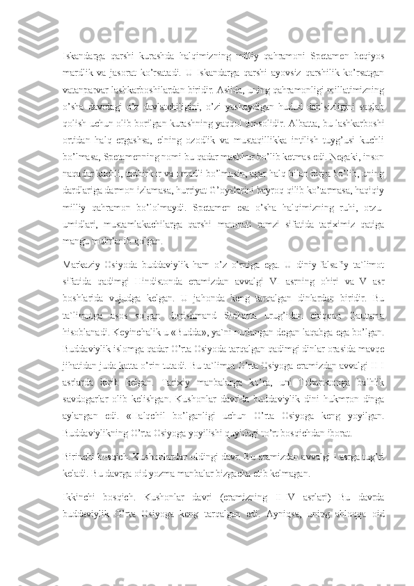 Iskandarga   qarshi   kurashda   halqimizning   milliy   qahramoni   Spetamen   beqiyos
mardlik   va   jasorat   ko’rsatadi.   U   Iskandarga   qarshi   ayovsiz   qarshilik   ko’rsatgan
vatanparvar lashkarboshilardan biridir. Aslida, uning qahramonligi millatimizning
o’sha   davrdagi   o’z   davlatchiligini,   o’zi   yashaydigan   hudud   dahlsizligini   saqlab
qolish uchun olib borilgan kurashning yaqqol timsolidir. Albatta, bu lashkarboshi
ortidan   halq   ergashsa,   elning   ozodlik   va   mustaqillikka   intilish   tuyg’usi   kuchli
bo’lmasa, Spetamenning nomi bu qadar mashhur bo’lib ketmas edi. Negaki, inson
naqadar kuchli, tadbirkor va omadli bo’lmasin, agar halq bilan birga bo’lib, uning
dardlariga darmon izlamasa, hurriyat G’oyalarini bayroq qilib ko’tarmasa, haqiqiy
milliy   qahramon   bo’lolmaydi.   Spetamen   esa   o’sha   halqimizning   ruhi,   orzu-
umidlari,   mustamlakachilarga   qarshi   matonati   ramzi   sifatida   tariximiz   qatiga
mangu muhrlanib qolgan.
Markaziy   Osiyoda   buddaviylik   ham   o’z   o’rniga   ega.   U   diniy-falsafiy   ta`limot
sifatida   qadimgi   Hindistonda   eramizdan   avvalgi   VI   asrning   ohiri   va   V   asr
boshlarida   vujudga   kelgan.   U   jahonda   keng   tarqalgan   dinlardan   biridir.   Bu
ta`limotga   asos   solgan   donishmand   Sidharta   urug’idan   chiqqan   Gautama
hisoblanadi. Keyinchalik u «Budda», ya`ni nurlangan degan laqabga ega bo’lgan.
Buddaviylik islomga qadar O’rta Osiyoda tarqalgan qadimgi dinlar orasida mavqe
jihatidan juda katta o’rin tutadi. Bu ta`limot O’rta Osiyoga eramizdan avvalgi II-I
asrlarda   kirib   kelgan.   Tarixiy   manbalarga   ko’ra,   uni   Toharistonga   balhlik
savdogarlar   olib   kelishgan.   Kushonlar   davrida   buddaviylik   dini   hukmron   dinga
aylangan   edi.   «Halqchil   bo’lganligi   uchun   O’rta   Osiyoga   keng   yoyilgan.
Buddaviylikning O’rta Osiyoga yoyilishi quyidagi to’rt bosqichdan iborat.
Birinchi bosqich. Kushonlardan oldingi davr. Bu eramizdan avvalgi I asrga tug’ri
keladi. Bu davrga oid yozma manbalar bizgacha etib kelmagan.
Ikkinchi   bosqich.   Kushonlar   davri   (eramizning   II-IV   asrlari)   Bu   davrda
buddaviylik   O’rta   Osiyoga   keng   tarqalgan   edi.   Ayniqsa,   uning   ahloqqa   oid 