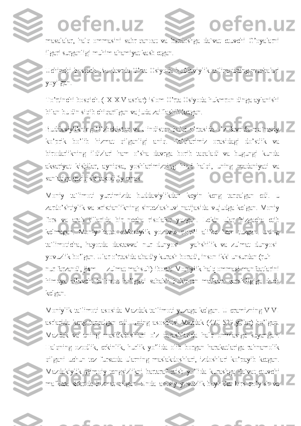 masalalar,   halq   ommasini   sabr-qanoat   va   bardoshga   da`vat   etuvchi   G’oyalarni
ilgari surganligi muhim ahamiyat kasb etgan.
Uchinchi bosqich. Bu davrda O’rta Osiyoda buddaviylik ta`limotining manbalari
yoyilgan.
To’rtinchi bosqich. (IX-XIV asrlar) islom O’rta Osiyoda hukmron dinga aylanishi
bilan bu din siqib chiqarilgan va juda zaiflashib ketgan.
Buddaviylikning   O’zbekiston   va   Hindiston   halqi   o’rtasida   o’z   davrida   ma`naviy
ko’prik   bo’lib   hizmat   qilganligi   aniq.   Halqlarimiz   orasidagi   do’stlik   va
birodarlikning   ildizlari   ham   o’sha   davrga   borib   taqaladi   va   bugungi   kunda
aksariyat   kishilar,   ayniqsa,   yoshlarimizning   hind   halqi,   uning   madaniyati   va
san`atiga qiziqishi tasodifiy emas.
Moniy   ta`limoti   yurtimizda   buddaviylikdan   keyin   keng   tarqalgan   edi.   u
zardo’shtiylik   va   xristianlikning   sintezlashuvi   natijasida   vujudga   kelgan.   Moniy
fors   va   arab   tillarida   bir   necha   risolalar   yozgan.   Lekin   ular   bizgacha   etib
kelmagan.   Moniy   hatto   «Moniylik   yozuvi»   nomli   alifbo   ham   tuzgan.   uning
ta`limoticha,   hayotda   dastavval   nur   dunyosi   –   yahshilik   va   zulmat   dunyosi-
yovuzlik bo’lgan. Ular o’rtasida abadiy kurash boradi, inson ikki unsurdan (ruh —
nur farzandi, jism — zulmat mahsuli) iborat. Moniylik halq ommasi manfaatlarini
himoya   qiluvchi   ta`limot   bo’lgani   sababli   hukmron   mafkura   qarshiligiga   duch
kelgan.
Moniylik  ta`limoti  asosida  Mazdak   ta`limoti  yuzaga  kelgan.  U  eramizning  V-VI
asrlarida   keng   tarqalgan   edi.   Uning   asoschisi   Mazdak   (470-529   yillar)   bo’lgan.
Mazdak   va   uning   maslakdoshlari   o’z   qarashlarida   halq   ommasiga   suyangan.
Halqning   ozodlik,   erkinlik,   hurlik   yo’lida   olib   borgan   harakatlariga   rahnamolik
qilgani   uchun   tez   fursatda   ularning   maslakdoshlari,   izdoshlari   ko’payib   ketgan.
Mazdakiylik   ijtimoiy   tengsizlikni   bartaraf   etish   yo’lida   kurashga   da`vat   etuvchi
mafkura   sifatida   hizmat   qilgan.   Unda   asosiy   yovuzlik-boylikka   hirs   qo’yish   va 