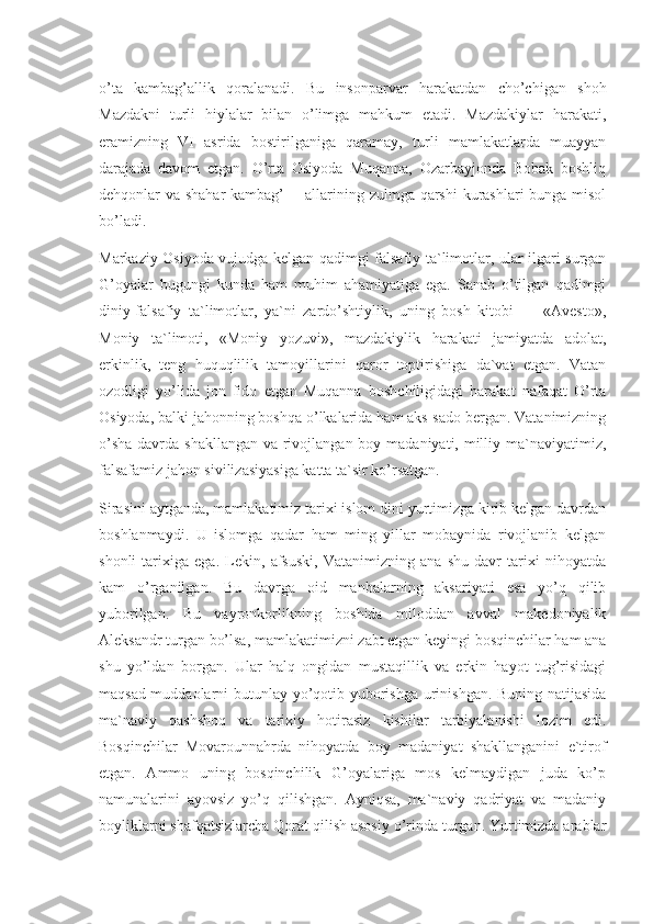 o’ta   kambag’allik   qoralanadi.   Bu   insonparvar   harakatdan   cho’chigan   shoh
Mazdakni   turli   hiylalar   bilan   o’limga   mahkum   etadi.   Mazdakiylar   harakati,
eramizning   VI   asrida   bostirilganiga   qaramay,   turli   mamlakatlarda   muayyan
darajada   davom   etgan.   O’rta   Osiyoda   Muqanna,   Ozarbayjonda   Bobak   boshliq
dehqonlar va shahar  kambag’        allarining zulmga qarshi kurashlari bunga misol
bo’ladi.
Markaziy Osiyoda vujudga kelgan qadimgi falsafiy ta`limotlar, ular ilgari surgan
G’oyalar   bugungi   kunda   ham   muhim   ahamiyatiga   ega.   Sanab   o’tilgan   qadimgi
diniy-falsafiy   ta`limotlar,   ya`ni   zardo’shtiylik,   uning   bosh   kitobi   —   «Avesto»,
Moniy   ta`limoti,   «Moniy   yozuvi»,   mazdakiylik   harakati   jamiyatda   adolat,
erkinlik,   teng   huquqlilik   tamoyillarini   qaror   toptirishiga   da`vat   etgan.   Vatan
ozodligi   yo’lida   jon   fido   etgan   Muqanna   boshchiligidagi   harakat   nafaqat   O’rta
Osiyoda, balki jahonning boshqa o’lkalarida ham aks-sado bergan. Vatanimizning
o’sha  davrda shakllangan va rivojlangan boy madaniyati, milliy ma`naviyatimiz,
falsafamiz jahon sivilizasiyasiga katta ta`sir ko’rsatgan.
Sirasini aytganda, mamlakatimiz tarixi islom dini yurtimizga kirib kelgan davrdan
boshlanmaydi.   U   islomga   qadar   ham   ming   yillar   mobaynida   rivojlanib   kelgan
shonli   tarixiga   ega.   Lekin,   afsuski,   Vatanimizning   ana   shu   davr   tarixi   nihoyatda
kam   o’rganilgan.   Bu   davrga   oid   manbalarning   aksariyati   esa   yo’q   qilib
yuborilgan.   Bu   vayronkorlikning   boshida   miloddan   avval   makedoniyalik
Aleksandr turgan bo’lsa, mamlakatimizni zabt etgan keyingi bosqinchilar ham ana
shu   yo’ldan   borgan.   Ular   halq   ongidan   mustaqillik   va   erkin   hayot   tug’risidagi
maqsad-muddaolarni butunlay yo’qotib yuborishga urinishgan. Buning natijasida
ma`naviy   qashshoq   va   tarixiy   hotirasiz   kishilar   tarbiyalanishi   lozim   edi.
Bosqinchilar   Movarounnahrda   nihoyatda   boy   madaniyat   shakllanganini   e`tirof
etgan.   Ammo   uning   bosqinchilik   G’oyalariga   mos   kelmaydigan   juda   ko’p
namunalarini   ayovsiz   yo’q   qilishgan.   Ayniqsa,   ma`naviy   qadriyat   va   madaniy
boyliklarni shafqatsizlarcha Qorat qilish asosiy o’rinda turgan. Yurtimizda arablar 