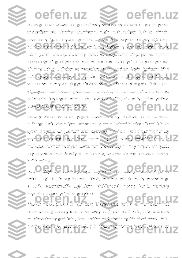 istilosiga   qadar  ustuvor  bo’lgan  ma`naviy  va  madaniy  durdonalar   qadrini  yahshi
anglaydigan   va   ularning   ahamiyatini   tug’ri   tushunadigan   kishilar   birinchi
navbatda   yo’q   qilib   yuborilgan.   Bu   tug’rida   Abu   Rayhon   Beruniy   «Qadimgi
halqlardan qolgan yodgorliklar» asarida quyidagilarni yozgan: «Qutayba Horazm
hatini   yahshi   biladigan,   ularning   habar   va   rivoyatlarini   o’rgangan   va   bilimini
boshqalarga o’rgatadigan kishilarni halok etib va butkul yo’q qilib yuborgan edi.
Shuning   uchun   u   (habar   va   rivoyatlar)   islom   davridan   keyin   haqiqatni   bilib
bo’lmaydigan   darajada   yashirin  qoldi»   .  Ushbu   asarning   boshqa   sahifasida   uluQ
vatanparvar olim yuqoridagiga o’xshash yana bir fikrni quyidagicha ifoda etgan:
«Qutayba horazmliklarning kotiblarini halok etib, bilimdonlarini o’ldirib, kitob va
daftarlarini   kuydirgani   sababli   ular   savodsiz   bo’lib,   o’z   ehtiyojlarida   yodlash
quvvatiga suyanadigan bo’ldilar» .
Beruniy   zamonida   islom   yagona   hukmron   diniy   mafkura   bo’lib   turganini
e`tiborga olsak, zikr etilgan asar va undagi teran fikrlarni bunday o’ktamlik bilan
aytish   G’oyat   ulkan   jasoratni   talab   etgani   ayon   bo’ladi.   Istilochilarning   bunday
vayronkor   siyosati   keyin   ham   davom   etgan.   Hususan,   mustabid   sho’rolar
mafkurasi hukmronlik qilgan davrda ham ana shunday hol ro’y bergan. Nihoyatda
boy qadriyatlarimiz, falsafiy ta`limotlarimiz, umuman o’z merosimizdan bebahra
bo’lib qoldik.
Istiqlol   tufayli   ajdodlarimiz   yaratgan   boy   va   o’lmas   madaniy   merosni   o’rganish
imkoni   tug’ildi.   Tarixiy   hotirani   tiklash,   halqimiz   qalbida   milliy   qadriyatlarga
sodiqlik,   vatanparvarlik   tuyg’ularini   shakllantirish   hozirgi   kunda   ma`naviy
hayotning ustuvor yo’nalishiga aylandi.
Mazkur   mavzuga   asos   bo’lgan   davr   falsafasi   arab   istilosi   va   mamlakatimizda
islom   dinining   taraqqiy   etishi   bilan   uzviy   bog’liqdir.   Bu   falsafa,   ba`zi   chet   ellik
mutahassislar   aytgani   kabi,   faqat   arablar   madaniyatining   bir   qismi   emas.   Balki
bizning   Vatanimiz   farzandlari   ulug’   bobokalonlarimizning   islom   diniga,   islom 