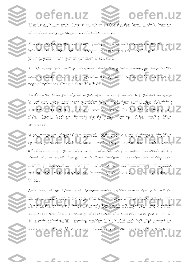 falsafasiga,   butun   arab   dunyosi   va   jahon   sivilizasiyasiga   katta   ta`sir   ko’rsatgan
ta`limotlari dunyoga kelgan davr falsafasi hamdir.
Shu bilan birga, bu ajdodlarimizning bosqinchilarga qarshi kurashini aks ettirgan,
halqimiz   madaniyati   va   ma`naviyati   nihoyat   darajada   rivojlanganini   butun
jahonga yaqqol namoyon qilgan davr falsafasidir.
Bu   Muqanna   kabi   milliy   qahramonlarimiz   keng   halq   ommasiga   bosh   bo’lib
ozodlik   kurashi   olib   borgan   paytlarda   elning   ruhini   ko’tarib,   ilhomlantiruvchi
ezgu g’oyalar shakllangan davr falsafasidir.
Bu   Amu   va   Sirdaryo   bo’ylarida   yashagan   halqning   dahosi   eng   yuksak   darajaga
ko’tarilgan, uning atoqli namoyandalari jahon madaniyati sahifalariga o’zlarining
o’chmas nomlarini muhrlab ketgan davr falsafasidir. Bu falsafaning hususiyatlari
o’sha   davrda   kechgan   ijtimoiy-siyosiy   jarayonlarning   o’ziga   hosligi   bilan
belgilanadi.
Mazkur mavzuni o’rganishdan maqsad, Prezidentimiz Islom Karimov ta`biri bilan
aytganda,   yosh   avlod   qalbida   mafkuraviy   immunitetni   shakllantrish,
«Yoshlarimizning   iymon-e`tiqodini   mustahkamlash,   irodasini   baquvvat   qilish,
ularni   o’z   mustaqil   fikriga   ega   bo’lgan   barkamol   insonlar   etib   tarbiyalash.
Ularning   tafakkurida   o’zligini   unutmaslik,   ota-bobolarning   muqaddas
qadriyatlarini   asrab-avaylash   va   hurmat   qilish   fazilatini   qaror   toptirish»dan
iborat .
Arab   bosqini   va   islom   dini.   Movarounnahr   arablar   tomonidan   zabt   etilishi
arafasida  Turk  xoqonoti   tizimiga  kirar  edi.  U  mayda   amirliklardan  iborat  bo’lib,
ular o’rtasida tinimsiz to’qnashuvlar ro’y berib turar edi. Ayniqsa, Turk xoqonoti
bilan sosoniylar Eroni o’rtasidagi to’qnashuvlar o’ta shiddatli tusda yuz berar edi.
XII  asrning  ohiri   va  XIII   asrning  boshlarida  bu  hudud  arab  halifaligi  tomonidan
bosib olindi. Bunga Movarounnahr  hududida yashovchi  halqlar, ijtimoiy kuchlar 