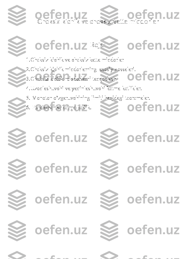 Ch е ksiz kichik v а  ch е ksiz k а tt а  miqd о rl а r
R е j а :
1. Ch е ksiz kichik v а  ch е ksiz k а tt а  miqd о rl а r
2. Ch е ksiz kichik miqd о rl а rning   а s о siy  хо ss а l а ri.
3. Ch е ksiz kichik miqd о rl а rni t а qq о sl а sh
4. Uz о ql а shuvchi v а  yaqinl а shuvchi k е tm а -k е tlikl а r.
5.   M о n о t о n o’zg а ruvchining limiti h а qid а gi t ео r е m а l а r.
6.   Fund а m е nt а l k е tm а -k е tlik.  