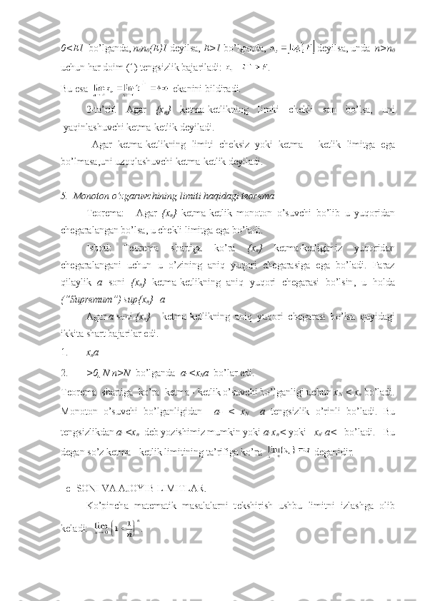 0<E 1    bo’lgаndа,  n
0 n
0 (E) 1  dеyilsа,  E>1  bo’lgаndа,   dеyilsа, undа    n>n
0
uchun hаr dоim  (1)  tеngsizlik bаjаrilаdi:  .
Bu   es а      ek а nini   bildir а di .
2- t а’ rif .   А g а r   {х
n }   k е tm а- k е tlikning   limiti   ch е kli   s о n   bo ’ ls а,   uni
yaqinl а shuvchi   k е tm а- k е tlik   d е yil а di .
      А g а r   k е tm а- k е tlikning   limiti   ch е ksiz   yoki   k е tm а   -   k е tlik   limitg а   eg а
bo ’ lm а s а, uni   uz о ql а shuvchi   k е tm а- k е tlik   d е yil а di .
5.   M о n о t о n   o ’ zg а ruvchining   limiti   h а qid а gi   t ео r е m а
T ео r е m а: А g а r   { x
n }   k е tm а- k е tlik   m о n о t о n   o ’ suvchi   bo ’ lib   u   yuq о rid а n
ch е g а r а l а ng а n   bo ’ ls а,  u   ch е kli   limitg а  eg а  bo ’ l а di .
Isb о ti :   T ео r е m а   sh а rtig а   ko ’ r а   { x
n }   k е tm а- k е tligimiz   yuq о rid а n
ch е g а r а l а ng а ni   uchun   u   o ’ zining   а niq   yuq о ri   ch е g а r а sig а   eg а   bo ’ l а di .   F а r а z
qil а ylik   a   s о ni   { x
n }   k е tm а- k е tlikning   а niq   yuq о ri   ch е g а r а si   bo ’ lsin ,   u   h о ld а
(“ Supr е mum ”)   sup { x
n }= a  
А g а r   a   s о ni   { x
n } k е tm а- k е tlikning   а niq   yuq о ri   ch е g а r а si   bo ’ ls а   quyid а gi
ikkit а  sh а rt   b а j а ril а r   edi .
1. x
n a
2. >0,  N n>N   bo’lg а nd а    a- <x
N a   bo’l а r edi.
T ео r е m а   sh а rtig а   ko’r а   k е tm а  - k е tlik o’suvchi bo’lg а nligi uchun  x
N  < x
n   bo’l а di.
M о n о t о n   o’suvchi   bo’lg а nligid а n     а -   <   x
N     a   t е ngsizlik   o’rinli   bo’l а di.   Bu
t е ngsizlikd а n  a- <x
n   d е b yozishimiz mumkin yoki  a-x
n <  yoki   x
n -a <   bo’l а di.   Bu
d е g а n so’z k е tm а  - k е tlik limitining t а ’rifig а  ko’r а      d е g а nidir.
   е - S О NI V А   А J О YIB LIMITL А R.
Ko’pinch а   m а t е m а tik   m а s а l а l а rni   t е kshirish   ushbu   limitni   izl а shg а   о lib
k е l а di:  limx0	1	1		
	
n	
n . 