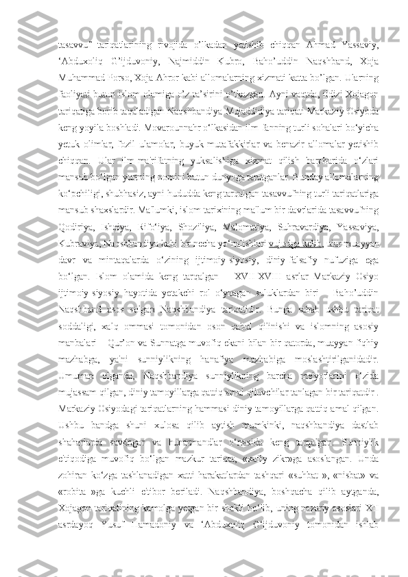 tasavvuf   tariqatlarining   rivojida   o’lkadan   yetishib   chiqqan   Ahmad   Yassaviy,
‘Abduxoliq   G’ijduvoniy,   Najmiddin   Kubro,   Baho’uddin   Naqshband,   Xoja
Muhammad Porso, Xoja Ahror kabi allomalarning xizmati katta bo’lgan. Ularning
faoliyati butun islom  olamiga o’z ta’sirini o’tkazgan. Ayni vaqtda, ildizi Xojagon
tariqatiga borib taqaladigan Naqshbandiya-Mujaddidiya tariqati Markaziy Osiyoda
keng yoyila boshladi.   Movarounnahr   o‘lkasidan ilm-fanning turli sohalari bo‘yicha
yetuk   olimlar,   fozil   ulamolar,   buyuk   mutafakkirlar   va   benazir   allomalar   yetishib
chiqqan.   Ular   ilm-ma'rifatning   yuksalishiga   xizmat   qilish   barobarida   o‘zlari
mansub bo‘lgan yurtning nomini butun dunyoga taratganlar. Bunday allomalarning
ko‘pchiligi, shubhasiz, ayni hududda keng tarqalgan tasavvufning turli tariqatlariga
mansub shaxslardir. Ma'lumki, islom tarixining ma'lum bir davrlarida tasavvufning
Qodiriya,   Ishqiya,   Rifo‘iya,   Shoziliya,   Malomatiya,   Suhravardiya,   Yassaviya,
Kubraviya, Naqshbandiya kabi bir necha yo‘nalishlari   vujudga kelib , ular muayyan
davr   va   mintaqalarda   o‘zining   ijtimoiy-siyosiy,   diniy-falsafiy   nufuziga   ega
bo‘lgan.   Islom   olamida   keng   tarqalgan   –   XVII-XVIII   asrlar   Markaziy   Osiyo
ijtimoiy-siyosiy   hayotida   yetakchi   rol   o‘ynagan   suluklardan   biri   –   Baho’uddin
Naqshband   asos   solgan   Naqshbandiya   tariqatidir.   Bunga   sabab   ushbu   tariqat
soddaligi,   xalq   ommasi   tomonidan   oson   qabul   qilinishi   va   islomning   asosiy
manbalari – Qur’on va Sunnatga muvofiq ekani bilan bir qatorda, muayyan fiqhiy
mazhabga,   ya'ni   sunniylikning   hanafiya   mazhabiga   moslashtirilganidadir.
Umuman   olganda,   Naqshbandiya   sunniylikning   barcha   me'yorlarini   o‘zida
mujassam qilgan, diniy tamoyillarga qattiq amal qiluvchilar tanlagan bir tariqatdir .
Markaziy Osiyodagi tariqatlarning hammasi diniy tamoyillarga qattiq amal qilgan.
Ushbu   bandga   shuni   xulosa   qilib   aytish   mumkinki,   naqshbandiya   dastlab
shaharlarda   savdogar   va   hunarmandlar   o‘rtasida   keng   tarqalgan.   Sunniylik
e'tiqodiga   muvofiq   bo‘lgan   mazkur   tariqat,   «xafiy   zikr»ga   asoslangan.   Unda
zohiran   ko‘zga   tashlanadigan   xatti-harakatlardan   tashqari   «suhbat   »,   «nisbat»   va
«robita   »ga   kuchli   e'tibor   beriladi.   Naqshbandiya,   boshqacha   qilib   aytganda,
Xojagon tariqatining kamolga yetgan bir  shakli  bo‘lib, uning nazariy asoslari  XII
asrdayoq   Yusuf   Hamadoniy   va   ‘Abduxoliq   G‘ijduvoniy   tomonidan   ishlab 