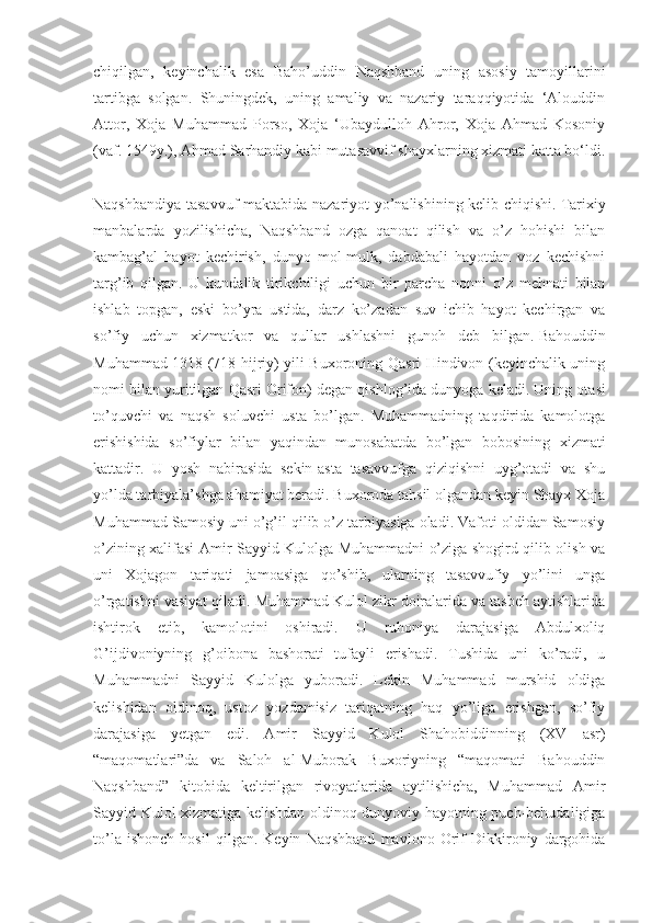 chiqilgan,   keyinchalik   esa   Baho’uddin   Naqshband   uning   asosiy   tamoyillarini
tartibga   solgan.   Shuningdek,   uning   amaliy   va   nazariy   taraqqiyotida   ‘Alouddin
Attor,   Xoja   Muhammad   Porso,   Xoja   ‘Ubaydulloh   Ahror,   Xoja   Ahmad   Kosoniy
(vaf. 1549y.), Ahmad Sarhandiy kabi mutasavvif shayxlarning xizmati katta bo‘ldi.
Naqshbandiya tasavvuf maktabida nazariyot yo’nalishining kelib chiqishi.   Tarixiy
manbalarda   yozilishicha,   Naqshband   ozga   qanoat   qilish   va   o’z   hohishi   bilan
kambag’al   hayot   kechirish,   dunyo   mol-mulk,   dabdabali   hayotdan   voz   kechishni
targ’ib   qilgan.   U   kundalik   tirikchiligi   uchun   bir   parcha   nonni   o’z   mehnati   bilan
ishlab   topgan,   eski   bo’yra   ustida,   darz   ko’zadan   suv   ichib   hayot   kechirgan   va
so’fiy   uchun   xizmatkor   va   qullar   ushlashni   gunoh   deb   bilgan.   Bahouddin
Muhammad 1318 (718 hijriy) yili Buxoroning Qasri Hindivon (keyinchalik uning
nomi bilan yuritilgan Qasri Orifon) degan qishlog’ida dunyoga keladi.   Uning otasi
to’quvchi   va   naqsh   soluvchi   usta   bo’lgan.   Muhammadning   taqdirida   kamolotga
erishishida   so’fiylar   bilan   yaqindan   munosabatda   bo’lgan   bobosining   xizmati
kattadir.   U   yosh   nabirasida   sekin-asta   tasavvufga   qiziqishni   uyg’otadi   va   shu
yo’lda tarbiyala’shga ahamiyat beradi. Buxoroda tahsil olgandan keyin Shayx Xoja
Muhammad Samosiy uni o’g’il qilib o’z tarbiyasiga oladi. Vafoti oldidan Samosiy
o’zining xalifasi Amir Sayyid Kulolga Muhammadni o’ziga shogird qilib olish va
uni   Xojagon   tariqati   jamoasiga   qo’shib,   ularning   tasavvufiy   yo’lini   unga
o’rgatishni vasiyat qiladi. Muhammad Kulol zikr doiralarida va tasbeh aytishlarida
ishtirok   etib,   kamolotini   oshiradi.   U   ruhoniya   darajasiga   Abdulxoliq
G’ijdivoniyning   g’oibona   bashorati   tufayli   erishadi.   Tushida   uni   ko’radi,   u
Muhammadni   Sayyid   Kulolga   yuboradi.   Lekin   Muhammad   murshid   oldiga
kelishidan   oldinoq,   ustoz   yozdamisiz   tariqatning   haq   yo’liga   erishgan,   so’fiy
darajasiga   yetgan   edi.   Amir   Sayyid   Kulol   Shahobiddinning   (XV   asr)
“maqomatlari”da   va   Saloh   al-Muborak   Buxoriyning   “maqomati   Bahouddin
Naqshband”   kitobida   keltirilgan   rivoyatlarida   aytilishicha,   Muhammad   Amir
Sayyid Kulol xizmatiga kelishdan oldinoq dunyoviy hayotning puch-behudaligiga
to’la   ishonch   hosil   qilgan.   Keyin   Naqshband   mavlono   Orif   Dikkironiy   dargohida 