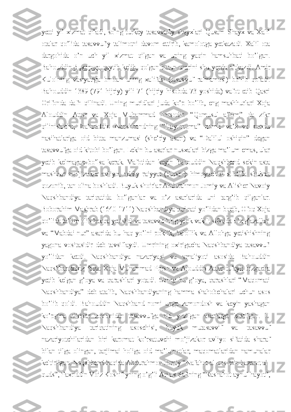 yetti   yil   xizmat   qiladi,   so’ng   turkey   tasavvufiy   shayxlari   Qusam   Shayx   va   Xalil
otalar   qo’lida   tasavvufiy   talimotni   davom   ettirib,   kamolotga   yetkazadi.   Xalil   ota
dargohida   o’n   uch   yil   xizmat   qilgan   va   uning   yaqin   hamsuhbati   bo’lgan.
Bahouddin   Buxoroga qaytib kelib , qolgan butun umrini  shu  yerda  o’tkazdi. Amir
Kulolning   vasiyatiga   binoan   uning   xalifasi   (tasavvuf   rahnamosi)   bo’lib   qoladi.
Bahouddin   1389   (791   hijriy)   yili   71   (hijriy   hisobda   73   yoshida)   vafot   etib   Qasri
Orifonda   dafn   qilinadi.   Uning   muridlari   juda   ko’p   bo’lib,   eng   mashhurlari   Xoja
Alouddin   Attor   va   Xoja   Muhammad   Porsodir.   “Qomusul   a’lom”   da   zikr
qilinishicha,   Bahouddin   Naqshbandning   “Hayotnoma”   nomli   va’z   va   pandu
nasihatlariga   oid   bitta   manzumasi   (she’riy   asari)   va   “Dalilul   oshiqin”   degan
tasavvufga oid kitobi bo’lgan. Lekin bu asarlar nusxalari bizga ma’lum emas, ular
yetib   kelmagan   bo’lsa   kerak.   Vafotidan   keyin   Bahouddin   Naqshband   sekin-asta
mashhur   mo’jizakor   avliyo,   oddiy   raiyyat   (fuqaro)   himoyachisi   sifatida   shuhrat
qozonib, tan olina boshladi. Buyuk shoirlar Abdurahmon Jomiy va Alisher Navoiy
Naqshbandiya   tariqatida   bo’lganlar   va   o’z   asarlarida   uni   targ’ib   qilganlar.
Boborahim Mashrab (1640-1711) Naqshbandiya tariqati yo’lidan borib, Ofoq Xoja
qo’lida ta’lim olib haqqa yetishdi va tasavvufning yirik vakili sifatida o’z g’azallari
va   “Mabdai-nur”   asarida   bu   haq   yo’lni   poklik,   halollik   va   Allohga   yetishishning
yagona   vositasidir   deb   tavsiflaydi.   Umrining   oxirigacha   Naqshbandiya   tasavvufi
yo’lidan   ketdi.   Naqshbandiya   nazariyasi   va   amaliyoti   asosida   Bahouddin
Naqshbandning faqat  Xoja Muhammad Porso va Alouddin Attor tufayli  bizgacha
yetib   kelgan   g’oya   va   qarashlari   yotadi.   Uning   bu   g’oya,   qarashlari   “Maqomati
Naqshbandiya”   deb   atalib,   Naqshbandiyaning   hamma   shahobchalari   uchun   asos
bo’lib   qoldi.   Bahouddin   Naqshband   nomi   unga   zamondosh   va   keyin   yashagan
ko’pgina   olimlar   tomonidan   tasavvufga   oid   yozilgan   asarlarga   kiritilgan.   U
Naqshbandiya   tariqatining   asoschisi,   buyuk   mutasavvif   va   tasavvuf
nazariyotchilaridan   biri   karomat   ko’rsatuvchi   mo’jizakor   avliyo   sifatida   sharaf
bilan   tilga   olingan,   tarjimai   holiga   oid   ma’lumotlar,   maqomatlaridan   namunalar
keltirilgan. Naqshband haqida Abdurahmon Jomiy “Nafahot al-uns min hazarot al-
quds”, Faxriddin Voiz Koshifiyning o’g’li Ali as-Safining “Rashahot aynul hayot”, 