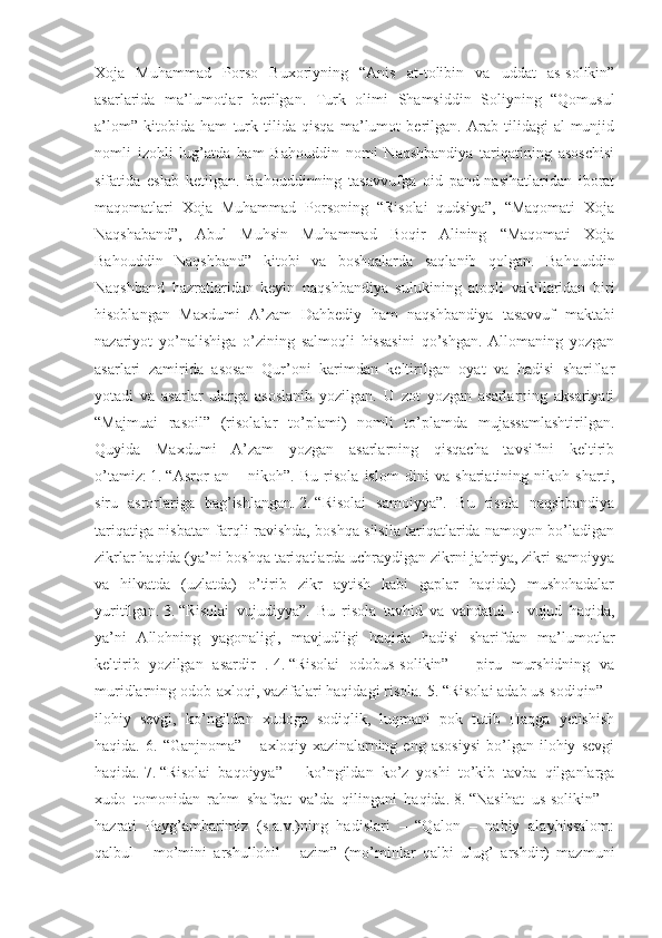 Xoja   Muhammad   Porso   Buxoriyning   “Anis   at-tolibin   va   uddat   as-solikin”
asarlarida   ma’lumotlar   berilgan.   Turk   olimi   Shamsiddin   Soliyning   “Qomusul
a’lom”   kitobida   ham   turk   tilida   qisqa   ma’lumot   berilgan.   Arab   tilidagi   al-munjid
nomli   izohli   lug’atda   ham   Bahouddin   nomi   Naqshbandiya   tariqatining   asoschisi
sifatida   eslab   ketilgan.   Bahouddinning   tasavvufga   oid   pand-nasihatlaridan   iborat
maqomatlari   Xoja   Muhammad   Porsoning   “Risolai   qudsiya”,   “Maqomati   Xoja
Naqshaband”,   Abul   Muhsin   Muhammad   Boqir   Alining   “Maqomati   Xoja
Bahouddin   Naqshband”   kitobi   va   boshqalarda   saqlanib   qolgan.   Bahouddin
Naqshband   hazratlaridan   keyin   naqshbandiya   sulukining   atoqli   vakillaridan   biri
hisoblangan   Maxdumi   A’zam   Dahbediy   ham   naqshbandiya   tasavvuf   maktabi
nazariyot   yo’nalishiga   o’zining   salmoqli   hissasini   qo’shgan.   Allomaning   yozgan
asarlari   zamirida   asosan   Qur’oni   karimdan   keltirilgan   oyat   va   hadisi   shariflar
yotadi   va   asarlar   ularga   asoslanib   yozilgan.   U   zot   yozgan   asarlarning   aksariyati
“Majmuai   rasoil”   (risolalar   to’plami)   nomli   to’plamda   mujassamlashtirilgan.
Quyida   Maxdumi   A’zam   yozgan   asarlarning   qisqacha   tavsifini   keltirib
o’tamiz:   1.   “Asror   an   –   nikoh”.   Bu   risola   islom   dini   va   shariatining   nikoh   sharti,
siru   asrorlariga   bag’ishlangan.   2.   “Risolai   samoiyya”.   Bu   risola   naqshbandiya
tariqatiga nisbatan farqli ravishda, boshqa silsila tariqatlarida namoyon bo’ladigan
zikrlar haqida (ya’ni boshqa tariqatlarda uchraydigan zikrni jahriya, zikri samoiyya
va   hilvatda   (uzlatda)   o’tirib   zikr   aytish   kabi   gaplar   haqida)   mushohadalar
yuritilgan.   3.   “Risolai   vujudiyya”.   Bu   risola   tavhid   va   vahdatul   –   vujud   haqida,
ya’ni   Allohning   yagonaligi,   mavjudligi   haqida   hadisi   sharifdan   ma’lumotlar
keltirib   yozilgan   asardir   .   4.   “Risolai   odobus-solikin”   –   piru   murshidning   va
muridlarning odob-axloqi, vazifalari haqidagi risola.   5.   “Risolai adab us-sodiqin” –
ilohiy   sevgi,   ko’ngildan   xudoga   sodiqlik,   luqmani   pok   tutib   Haqga   yetishish
haqida.   6.  “Ganjnoma”   –   axloqiy  xazinalarning   eng  asosiysi   bo’lgan  ilohiy   sevgi
haqida.   7.   “Risolai   baqoiyya”   –   ko’ngildan   ko’z   yoshi   to’kib   tavba   qilganlarga
xudo   tomonidan   rahm   shafqat   va’da   qilingani   haqida.   8.   “Nasihat   us-solikin”   –
hazrati   Payg’ambarimiz   (s.a.v.)ning   hadislari   –   “Qalon   –   nabiy   alayhissalom:
qalbul   -   mo’mini   arshullohil   -   azim”   (mo’minlar   qalbi   ulug’   arshdir)   mazmuni 