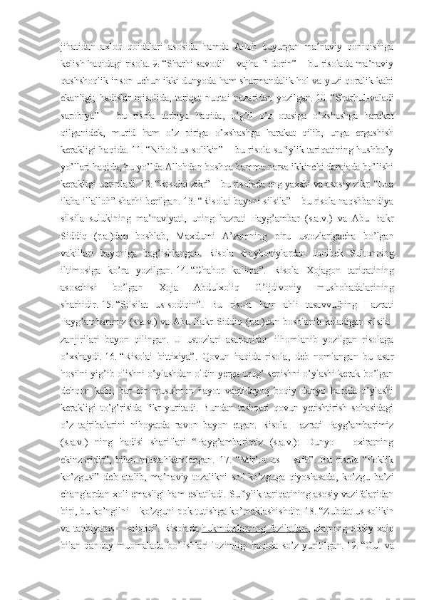 jihatidan   axloq   qoidalari   asosida   hamda   Alloh   buyurgan   ma’naviy   qoniqishiga
kelish haqidagi risola.   9.   “Sharhi savodil – vajha fi-dorin” – bu risolada ma’naviy
qashshoqlik inson uchun ikki dunyoda ham sharmandalik hol va yuzi qoralik kabi
ekanligi;   hadislar   misolida,   tariqat   nuqtai   nazaridan   yozilgan.   10.   “Sharhul-valadi
sarobiya”   –   bu   risola   tarbiya   haqida,   o’g’il   o’z   otasiga   o’xshashga   harakat
qilganidek,   murid   ham   o’z   piriga   o’xshashga   harakat   qilib,   unga   ergashish
kerakligi haqida.   11.   “Nihoft us-solikin” – bu risola sufiylik tariqatining hushbo’y
yo’llari haqida, bu yo’lda Allohdan boshqa hamma narsa ikkinchi darajada bo’lishi
kerakligi uqtiriladi.   12.   “Risolai zikr” – bu risolada eng yaxshi va asosiy zikr: “Laa
ilaha illalloh” sharhi berilgan.   13.   “Risolai bayoni silsila” – bu risola naqshbandiya
silsila   sulukining   ma’naviyati,   uning   hazrati   Payg’ambar   (s.a.v.)   va   Abu   Bakr
Siddiq   (r.a.)dan   boshlab,   Maxdumi   A’zamning   piru   ustozlarigacha   bo’lgan
vakillari   bayoniga   bag’ishlangan.   Risola   shayboniylardan   Jonibek   Sultonning
iltimosiga   ko’ra   yozilgan.   14.   “Chahor   kalima”.   Risola   Xojagon   tariqatining
asoschisi   bo’lgan   Xoja   Abdulxoliq   G’ijdivoniy   mushohadalarining
sharhidir.   15.   “Silsilat   us-sodiqin”.   Bu   risola   ham   ahli   tasavvufning   Hazrati
Payg’ambarimiz (s.a.v.) va Abu Bakr Siddiq (r.a.)dan boshlanib keladigan silsila-
zanjirilari   bayon   qilingan.   U   ustozlari   asarlaridan   ilhomlanib   yozilgan   risolaga
o’xshaydi.   16.   “Risolai   bittixiya”.   Qovun   haqida   risola,   deb   nomlangan   bu   asar
hosilni yig’ib olishni o’ylashdan oldin yerga urug’ sepishni o’ylashi kerak bo’lgan
dehqon   kabi,   har   bir   musulmon   hayot   vaqtidayoq   boqiy   dunyo   haqida   o’ylashi
kerakligi   to’g’risida   fikr   yuritadi.   Bundan   tashqari   qovun   yetishtirish   sohasidagi
o’z   tajribalarini   nihoyatda   ravon   bayon   etgan.   Risola   Hazrati   Payg’ambarimiz
(s.a.v.)   ning   hadisi   shariflari   “Payg’ambarimiz   (s.a.v.):   Dunyo   –   oxiratning
ekinzoridir”,   bilan   mustahkamlangan.   17.   “Mir’ot   us   –   safo”.   Bu   risola   “Poklik
ko’zgusi”   deb   atalib,   ma’naviy   tozalikni   sof   ko’zguga   qiyoslasada,   ko’zgu   ba’zi
changlardan xoli emasligi ham eslatiladi. Sufiylik tariqatining asosiy vazifalaridan
biri, bu ko’ngilni – ko’zguni pok tutishga ko’maklashishdir.   18.   “Zubdat us-solikin
va  tanbiyatus   –  salotin”.   Risolada   hukmdorlarning  fazilatlari ,  ularning  oddiy   xalq
bilan   qanday   muomalada   bo’lishlari   lozimligi   haqida   so’z   yuritilgan.   19.   “Gul   va 