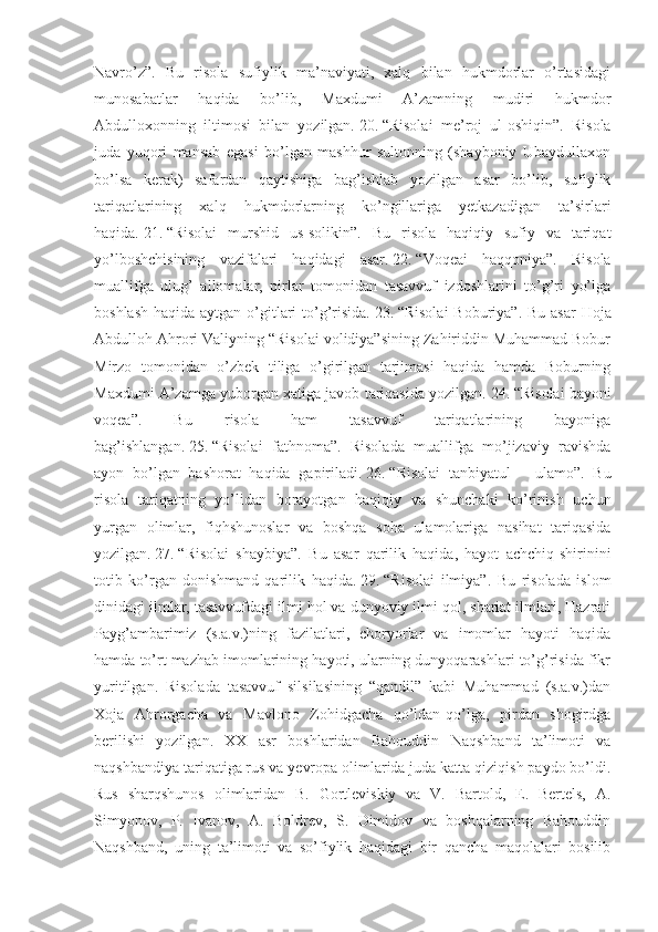 Navro’z”.   Bu   risola   sufiylik   ma’naviyati,   xalq   bilan   hukmdorlar   o’rtasidagi
munosabatlar   haqida   bo’lib,   Maxdumi   A’zamning   mudiri   hukmdor
Abdulloxonning   iltimosi   bilan   yozilgan.   20.   “Risolai   me’roj   ul-oshiqin”.   Risola
juda   yuqori   mansab   egasi   bo’lgan   mashhur   sultonning   (shayboniy   Ubaydullaxon
bo’lsa   kerak)   safardan   qaytishiga   bag’ishlab   yozilgan   asar   bo’lib,   sufiylik
tariqatlarining   xalq   hukmdorlarning   ko’ngillariga   yetkazadigan   ta’sirlari
haqida.   21.   “Risolai   murshid   us-solikin”.   Bu   risola   haqiqiy   sufiy   va   tariqat
yo’lboshchisining   vazifalari   haqidagi   asar.   22.   “Voqeai   haqqoniya”.   Risola
muallifga   ulug’   allomalar,   pirlar   tomonidan   tasavvuf   izdoshlarini   to’g’ri   yo’lga
boshlash haqida aytgan o’gitlari to’g’risida.   23.   “Risolai  Boburiya”. Bu asar  Hoja
Abdulloh Ahrori Valiyning “Risolai volidiya”sining Zahiriddin Muhammad Bobur
Mirzo   tomonidan   o’zbek   tiliga   o’girilgan   tarjimasi   haqida   hamda   Boburning
Maxdumi A’zamga yuborgan xatiga javob tariqasida yozilgan.   24.   “Risolai bayoni
voqea”.   Bu   risola   ham   tasavvuf   tariqatlarining   bayoniga
bag’ishlangan.   25.   “Risolai   fathnoma”.   Risolada   muallifga   mo’jizaviy   ravishda
ayon   bo’lgan   bashorat   haqida   gapiriladi.   26.   “Risolai   tanbiyatul   –   ulamo”.   Bu
risola   tariqatning   yo’lidan   borayotgan   haqiqiy   va   shunchaki   ko’rinish   uchun
yurgan   olimlar,   fiqhshunoslar   va   boshqa   soha   ulamolariga   nasihat   tariqasida
yozilgan.   27.   “Risolai   shaybiya”.   Bu   asar   qarilik   haqida,   hayot   achchiq-shirinini
totib   ko’rgan   donishmand   qarilik   haqida.   29.   “Risolai   ilmiya”.   Bu   risolada   islom
dinidagi ilmlar, tasavvufdagi ilmi hol va dunyoviy ilmi qol, shariat ilmlari, Hazrati
Payg’ambarimiz   (s.a.v.)ning   fazilatlari,   choryorlar   va   imomlar   hayoti   haqida
hamda to’rt mazhab imomlarining hayoti, ularning dunyoqarashlari to’g’risida fikr
yuritilgan.   Risolada   tasavvuf   silsilasining   “qandil”   kabi   Muhammad   (s.a.v.)dan
Xoja   Ahrorgacha   va   Mavlono   Zohidgacha   qo’ldan-qo’lga,   pirdan   shogirdga
berilishi   yozilgan.   XX   asr   boshlaridan   Bahouddin   Naqshband   ta’limoti   va
naqshbandiya tariqatiga rus va yevropa olimlarida juda katta qiziqish paydo bo’ldi.
Rus   sharqshunos   olimlaridan   B.   Gortleviskiy   va   V.   Bartold,   E.   Bertels,   A.
Simyonov,   P.   Ivanov,   A.   Boldrev,   S.   Dimidov   va   boshqalarning   Bahouddin
Naqshband,   uning   ta’limoti   va   so’fiylik   haqidagi   bir   qancha   maqolalari   bosilib 