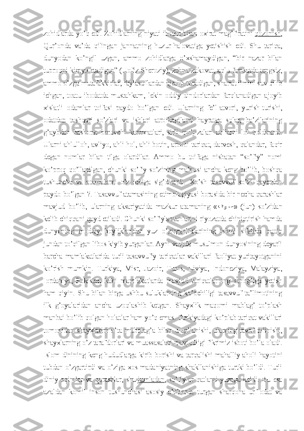 zohidlarda yo’q edi. Zohidlarning niyati ibodat bilan oxirat mag’firatini   qozonish ,
Qur’onda   va’da   qilingan   jannatning   huzur-halovatiga   yetishish   edi.   Shu   tariqa,
dunyodan   ko’ngil   uzgan,   ammo   zohidlarga   o’xshamaydigan,   “bir   nazar   bilan
tuproqni kimyo etadigan” (Hofiz Sheroziy), zehnu zakovat, aqlu farosatda tengsiz,
ammo o’zga mutafakkirlar, faylasuflardan ajralib turadigan, shariat ilmini suv qilib
ichgan, toatu ibodatda mustahkam,  lekin oddiy dindorlardan farqlanadigan  ajoyib
xislatli   odamlar   toifasi   paydo   bo’lgan   edi.   Ularning   fe’l-atvori,   yurish-turishi,
odatdan   tashqari   so’zlari   va   ishlari   atrofdagilarni   hayratga   solar,   ba’zilarining
g’aybdan   bashorat   beruvchi   karomatlari,   sirli   mo’jizalari   aqllarni   lol   qoldirardi.
Ularni ahlulloh, avliyo, ahli hol, ahli botin, arbobi tariqat, darvesh, qalandar, faqir
degan   nomlar   bilan   tilga   olardilar.   Ammo   bu   toifaga   nisbatan   “so’fiy”   nomi
ko’proq   qo’llanilgan,   chunki   so’fiy   so’zining   ma’nosi   ancha   keng   bo’lib,   boshqa
tushuncha   va   atamalarni   o’z   ichiga   sig’dirardi.   Xo’sh   tasavvuf   so’zi   qayerdan
paydo bo’lgan ?. Tasavvuf atamasining etimologiyasi borasida bir necha qarashlar
mavjud   bo’lib,   ularning   aksariyatida   mazkur   atamaning   « :فو	::ص »   (jun)   so’zidan
kelib chiqqani qayd etiladi. Chunki so’fiylar tanlarini riyozatda chiniqtirish hamda
dunyoning   moddiy   boyliklaridan   yuz   o’girganliklarining   isboti   sifatida   qattiq
jundan to’qilgan libos kiyib yurganlar. Ayni vaqtda musulmon dunyosining deyarli
barcha   mamlakatlarida   turli   tasavvufiy   tariqatlar   vakillari   faoliyat   yuritayotganini
ko’rish   mumkin.   Turkiya,   Misr,   Jazoir,   Tunis,   Liviya,   Indoneziya,   Malayziya,
Iordaniya,   Pokiston   kabi   mamlakatlarda   mavjud   tariqatlarning   sanog’iga   yetish
ham   qiyin.   Shu   bilan   birga   ushbu   suluklarning   ko’pchiligi   tasavvuf   ta’limotining
ilk   g’oyalaridan   ancha   uzoqlashib   ketgan.   Shayxlik   maqomi   mablag’   to’plash
manbai bo’lib qolgan holatlar ham yo’q emas. Turkiyadagi ko’plab tariqat vakillari
tomonidan   shayxlarini   o’ta   mubolag’a   bilan   ulug’lanishi,   ularning   tavof   qilinishi,
shayxlarning o’z tarafdorlari va muassasalari mavjudligi fikrimiz isboti bo’la oladi.
Islom dinining keng hududlarga kirib borishi va tarqalishi mahalliy aholi hayotini
tubdan o’zgartirdi  va o’ziga  xos madaniyatning shakllanishiga  turtki  bo’ldi. Turli
diniy   oqimlar   va   qarashlar,   shu   jumladan ,   so’fiylar   qatlami   yuzaga   keldi.   Bu   esa
azaldan   komil   inson   tushunchasi   asosiy   e’tiborda   turgan   sharqona   urf-odat   va 