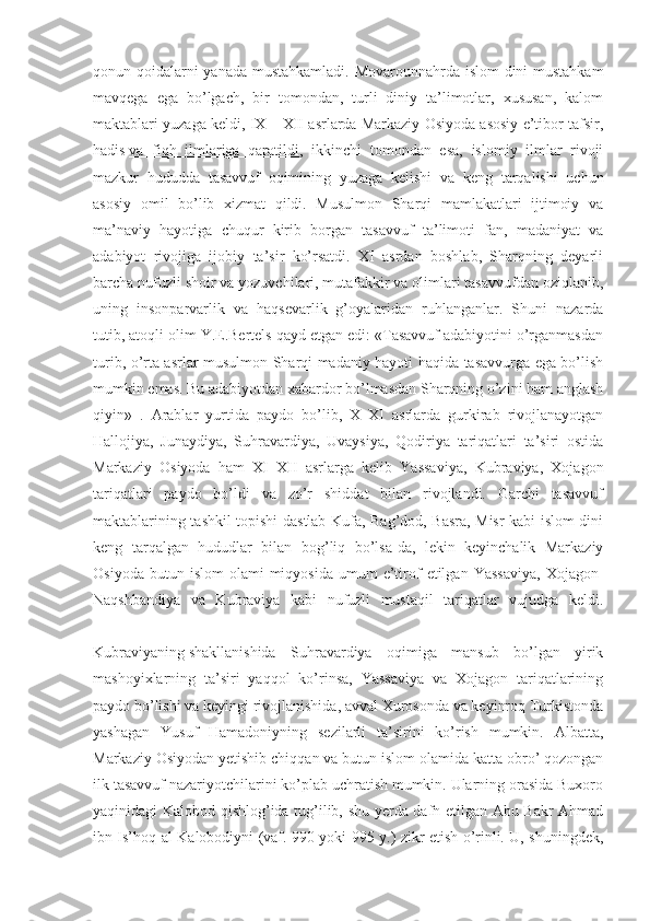 qonun-qoidalarni  yanada mustahkamladi.  Movarounnahrda islom  dini  mustahkam
mavqega   ega   bo’lgach,   bir   tomondan,   turli   diniy   ta’limotlar,   xususan,   kalom
maktablari yuzaga keldi, IX – XII asrlarda Markaziy Osiyoda asosiy e’tibor tafsir,
hadis   va   fiqh   ilmlariga   qaratildi ,   ikkinchi   tomondan   esa,   islomiy   ilmlar   rivoji
mazkur   hududda   tasavvuf   oqimining   yuzaga   kelishi   va   keng   tarqalishi   uchun
asosiy   omil   bo’lib   xizmat   qildi.   Musulmon   Sharqi   mamlakatlari   ijtimoiy   va
ma’naviy   hayotiga   chuqur   kirib   borgan   tasavvuf   ta’limoti   fan,   madaniyat   va
adabiyot   rivojiga   ijobiy   ta’sir   ko’rsatdi.   XI   asrdan   boshlab,   Sharqning   deyarli
barcha nufuzli shoir va yozuvchilari, mutafakkir va olimlari tasavvufdan oziqlanib,
uning   insonparvarlik   va   haqsevarlik   g’oyalaridan   ruhlanganlar.   Shuni   nazarda
tutib, atoqli olim Y.E.Bertels qayd etgan edi: «Tasavvuf adabiyotini o’rganmasdan
turib, o’rta asrlar musulmon Sharqi madaniy hayoti haqida tasavvurga ega bo’lish
mumkin emas. Bu adabiyotdan xabardor bo’lmasdan Sharqning o’zini ham anglash
qiyin»   .   Arablar   yurtida   paydo   bo’lib,   X–XI   asrlarda   gurkirab   rivojlanayotgan
Hallojiya,   Junaydiya,   Suhravardiya,   Uvaysiya,   Qodiriya   tariqatlari   ta’siri   ostida
Markaziy   Osiyoda   ham   XI–XII   asrlarga   kelib   Yassaviya,   Kubraviya,   Xojagon
tariqatlari   paydo   bo’ldi   va   zo’r   shiddat   bilan   rivojlandi.   Garchi   tasavvuf
maktablarining tashkil topishi dastlab Kufa, Bag’dod, Basra, Misr kabi islom dini
keng   tarqalgan   hududlar   bilan   bog’liq   bo’lsa-da,   lekin   keyinchalik   Markaziy
Osiyoda  butun  islom   olami   miqyosida   umum   e’tirof   etilgan   Yassaviya,  Xojagon-
Naqshbandiya   va   Kubraviya   kabi   nufuzli   mustaqil   tariqatlar   vujudga   keldi.
Kubraviyaning   shakllanishida   Suhravardiya   oqimiga   mansub   bo’lgan   yirik
mashoyixlarning   ta’siri   yaqqol   ko’rinsa,   Yassaviya   va   Xojagon   tariqatlarining
paydo bo’lishi va keyingi rivojlanishida, avval Xurosonda va keyinroq Turkistonda
yashagan   Yusuf   Hamadoniyning   sezilarli   ta’sirini   ko’rish   mumkin.   Albatta,
Markaziy Osiyodan yetishib chiqqan va butun islom olamida katta obro’ qozongan
ilk tasavvuf nazariyotchilarini ko’plab uchratish mumkin. Ularning orasida Buxoro
yaqinidagi Kalobod qishlog’ida tug’ilib, shu yerda dafn etilgan Abu Bakr Ahmad
ibn Is’hoq al-Kalobodiyni (vaf. 990 yoki 995 y.) zikr etish o’rinli. U, shuningdek, 