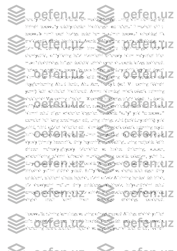 hanafiy mazhabi faqihi sifatida ham mashhur bo’lgan. Uning islom olamidagi eng
birinchi   tasavvufiy   adabiyotlardan   hisoblangan   «at-Ta’arruf   li-mazhabi   ahli-t-
tasavvuf»   nomli   asari   hozirga   qadar   ham   musulmon   tasavvufi   sohasidagi   ilk
ensiklopedik   manba   hisoblanadi.   Asarda   so’fiylarning   nazariy   qarashlariga   xos
tizim   va   ularning   amaliyotlari   birmuncha   to’liq   bayon   etilgan.   Shunisi
ahamiyatliki,   so’fiylikning   ba’zi   nizomlarini   an’anaviy   islom   me’yorlari   bilan
muvofiqlashtirishga bo’lgan dastlabki urinish aynan shu asarda ko’zga tashlanadi.
Tarixga   nazar   solinsa,   tasavvufga   asos   bo’lgan   tarkidunyochilik   kayfiyati   deyarli
islom   bilan   bir   davrda   yuzaga   keldi.   Sufiylikning   ilk   namoyandalari   deb
Payg’ambarning   Abu-d-Dardo,   Abu   Zarr,   Huzayfa   (vaf.   VII   asrning   ikkinchi
yarmi)   kabi   sahobalari   hisoblanadi.   Ammo   islomdagi   mistik-asketik   oqimning
shakllanishi VIII asrning o’rtalari - IX asrning boshlariga to’g’ri keladi. Bu davrda
so’fiylar qatoriga muhaddislar, qorilar, qussoslar, kosiblar, tijoratchilar, jumladan,
islomni   qabul   qilgan   xristianlar   kirganlar.   Bu   davrda   “sufiy”   yoki   “at-tasavvuf”
atamalari   hali   keng   tarqalmagan   edi,   uning   o’rniga   zuhd   (tarkidunyochilik)   yoki
zohid,   ‘obid   so’zlari   ishlatilar   edi.   Islomdagi   bu   mistik-asketik   oqimning   paydo
bo’lishi   va   taraqqiy   etishiga   musulmon   jamiyatidagi   ilk   ikki   asr   davomidagi
siyosiy-ijtimoiy   beqarorlik,   diniy   hayotning   murakkabligi,   uning   natijasida   kelib
chiqqan   ma’naviy-g’oyaviy   izlanishlar   va   boshqa   dinlarning,   xususan,
xristianlikning   ta’sirini   ko’rsatish   mumkin.   Uning   asosida   asketizm,   ya’ni   bu
dunyo   lazzatlaridan   voz   kechish   asosida   Allohga   yetishish,   uni   bilish,   u   bilan
birlashish   yo’lini   qidirish   yotadi.   So’fiylik   Qur’on   va   shariat   talab   etgan   diniy
aqidalarni, talablarni  albatta  bajarish,  o’zini  so’zsiz  Allohning bandasi  deb bilish,
o’z   shaxsiyatini   ma’lum   diniy   qoidalarga,   shubhasiz,   bo’ysundirishni   qabul
etmaydi,   balki   shaxsiy   erkinlik,   o’z   xohishi   bilan   tozalanib,   ruhiy   ma’naviylikka
singish   orqali   komil   inson   darajasiga   erishishga   asoslanadi.
Tasavvufda ruhning kamolotga va uning so’nggi maqsadi Allohga erishish yo’llari
to’rt   bosqichdan   iborat:   birinchi   bosqich   shariat   deb   ataladi.   Bunda,   avvalo,
shariatning   barcha   talablarini   bajarish   va   unga   bo’ysunish   talab   etiladi;   ikkinchi 