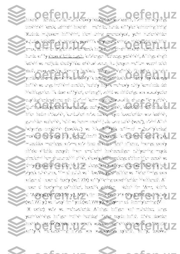 bosqich – tariqat, bunda murid shaxsiy istaklaridan voz kechib, o’zini pir ixtiyoriga
topshirishi   kerak;   uchinchi   bosqich   –   ma’rifat,   bunda   so’fiylar   koinotning   birligi
Xudoda   mujassam   bo’lishini,   olam   uning   emanatsiyasi,   ya’ni   nurlanishidan
vujudga kelishini, shuningdek, yaxshilik va yomonlikning – nisbiyligini  aql  bilan
emas, qalb bilan anglab olishlari kerak bo’ladi. To’rtinchi bosqich haqiqat  bo’lib,
bunda so’fiy   shaxs sifatida tugab , ko’zlangan haqiqatga yetishishi, Allohga singib
ketishi   va   natijada   abadiylikka   erishuvi   zarur.   Bu   jarayon   ma’lum   vaqtni   talab
etadi,   maxsus   ruhiy,   jismoniy   harakat,   faoliyat   –   sig’inish,   ibodatlar,   ohanglar
yordamida   amalga   oshiriladi.   So’fiylik   tarafdorlari   dastlab   moddiy   boylikka   ega
bo’lish   va   unga   intilishni   qoralab,   haqiqiy   boylik   ma’naviy   ruhiy   kamolotda   deb
hisoblaganlar.   Ilk   davr   so’fiylari,   aniqrog’i,   zohid   va   obidlariga   xos   xususiyatlar
quyidagilardan   iborat   edi:   Qur’oni   karim   oyatlari   xususida   chuqur   fikr   yuritish,
Qur’on   va   Payg’ambar   sunnatlariga   qat’iy   amal   qilish,   kechalarini   nafl   ibodatlar
bilan   bedor   o’tkazish,   kunduzlari   ro’za   tutish,   hayot   lazzatlaridan   voz   kechish,
gunohdan saqlanish,  halol  va harom orasini  juda uzoq tutish (vara’), o’zini Alloh
ixtiyoriga   topshirish   (tavakkul)   va   h.k.   So’fiylik   ta’limoti   mu’taziliylardagi
mavhum   ilohiyotga   oid   fikrlar,   obro’li   shaxslarga   ko’r-ko’rona   taqlid   qilish,
muqaddas   matnlarga   so’zma-so’z   itoat   etishdan   farqli   o’laroq,   insonga   asosiy
ob’ekt   sifatida   qaraydi:   inson   amallarini   boshqaradigan   ruhiyatning   mayda
qirralarini ham chuqur tahlil qilish, shaxsiy kechinmalarga e’tibor bilan qarash va
diniy haqiqatlarni chuqur  his qilish ularga xos xususiyatlardan edi. Shu bois ham
ziyrak   ruhshunos,   ‘ilm   al-qulub   va-l-favakir,   ya’ni   qalblar   va   fikrlar   ilmiga   asos
solgan al-Hasan  al-Basriy (vaf. 728)  so’fiylikning asoschilaridan  hisoblanadi.  Al-
Hasan   al-Basriyning   as’hoblari,   basralik   zohidlar   –   Raboh   ibn   ‘Amr,   Robi’a
al-’Adaviya   (vaf.   752-53   y.),   Molik   ibn   Dinor   (vaf.   748-49   y.),   Shaqiq   al-Balxiy
(vaf. 770 y.) va Fuzayl ibn ‘Iyod (vaf. 778 y.), Sulaymon ad-Doroniylarning (VIII-
IX   asrlar)   va’z   va   ma’ruzalarida   Allohga   bo’lgan   sof   muhabbat,   Unga
yaqinlashishga   bo’lgan   intilish   haqidagi   fikrlar   paydo   bo’ldi.   O’sha   davrdan
boshlab   ular   so’fiylikka   aniq   mistik   xarakter   bag’ishladilar   va   bu   ta’limotlar
so’fiylik   mafkurasining   o’ziga   xos   xususiyatiga   aylandi.   So’fiy,   tasavvuf 