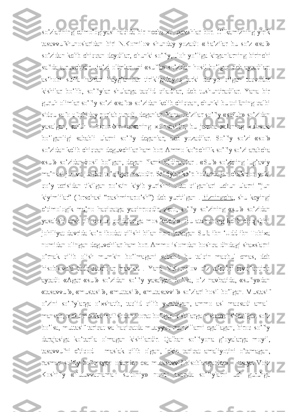 so’zlarining   etimologiyasi   haqida   bir   necha   xil   qarashlar   bor.   O’lkamizning   yirik
tasavvufshunoslaridan   biri   N.Komilov   shunday   yozadi:   «Ba’zilar   bu   so’z   «saf»
so’zidan kelib chiqqan deydilar, chunki  so’fiy, Iloh yo’liga kirganlarning birinchi
safida turuvchidir. Ba’zi olimlar uni «suffa» so’zidan hosil  bo’lgan deb aytadilar:
as’hobi   suffa   hazrati   Payg’ambar   tirikligidayoq   tarki   dunyo   qilgan   taqvodor
kishilar   bo’lib,   so’fiylar   shularga   taqlid   qiladilar,   deb   tushuntiradilar.   Yana   bir
guruh olimlar so’fiy so’zi «safo» so’zidan kelib chiqqan, chunki bu toifaning qalbi
sidqu safo oftobiday porlab turadi, deganlar. Yana ba’zilar so’fiy «sufuh» so’zidan
yasalgan,   sufuh   –   biron-bir   narsaning   xulosasidir,   bu   jamoa   xalqning   xulosasi
bo’lganligi   sababli   ularni   so’fiy   deganlar,   deb   yozadilar.   So’fiy   so’zi   «sof»
so’zidan kelib chiqqan deguvchilar ham bor. Ammo ko’pchilik so’fiy so’zi arabcha
«suf»   so’zidan   hosil   bo’lgan,   degan   fikrni   bildiradilar   .   «Suf»   so’zining   lug’aviy
ma’nosi jun va jundan to’qilgan matodir. So’fiylar ko’p hollarda jun chakmon yoki
qo’y   terisidan   tikilgan   po’stin   kiyib   yurishni   odat   qilganlari   uchun   ularni   “jun
kiyimlilar”   (forschasi   “pashminapo’sh”)   deb   yuritilgan   .   Bizningcha ,   shu   keyingi
e’timologik   ma’no   haqiqatga   yaqinroqdir,   zero,   so’fiy   so’zining   «suf»   so’zidan
yasalishi   arab   tili   qonun-qoidalariga   mos   keladi».   Bu   atamaning   kelib   chiqishini
johiliyat davrida ko’p ibodat qilishi bilan nom taratgan Sufa ibn ‘Udd ibn Tobixa
nomidan olingan deguvchilar ham bor. Ammo islomdan boshqa dindagi shaxslarni
o’rnak   qilib   olish   mumkin   bo’lmagani   sababli   bu   talqin   maqbul   emas,   deb
hisoblovchi   tadqiqotchilar   mavjud   .   Yana   N.Komilov   o’z   ta’rifini   rivojlantirib
aytadi:   «Agar   «suf»   so’zidan   so’fiy   yasalgan   bo’lsa,   o’z   navbatida,   «sufiy»dan
«tasavvuf», «mustasif», «muttasif», «mutasavvif» so’zlari hosil bo’lgan. Mustasif
o’zini   so’fiylarga   o’xshatib,   taqlid   qilib   yuradigan,   ammo   asl   maqsadi   amal-
mansab, molu mulkka intilishdan iborat bo’lgan kishilarga nisbatan ishlatilgan so’z
bo’lsa,   muttasif   tariqat   va   haqiqatda   muayyan   manzillarni   egallagan,   biroq   so’fiy
darajasiga   ko’tarila   olmagan   kishilardir.   Qalban   so’fiyona   g’oyalarga   moyil,
tasavvufni   e’tiqod   –   maslak   qilib   olgan,   lekin   tariqat   amaliyotini   o’tamagan,
rasman   so’fiy   bo’lmagan   odamlar   esa   mutasavvif   hisoblanganlar».   Husayn   Voiz
Koshifiy   «Futuvvatnama-i   sultoniy»   nomli   asarida   so’fiylarni   uch   guruhga 