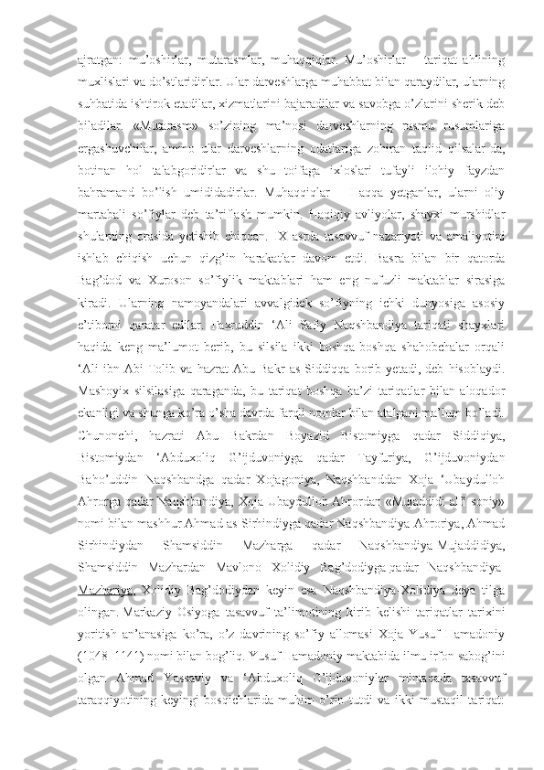 ajratgan:   mu’oshirlar,   mutarasmlar,   muhaqqiqlar.   Mu’oshirlar   –   tariqat   ahlining
muxlislari va do’stlaridirlar. Ular darveshlarga muhabbat bilan qaraydilar, ularning
suhbatida ishtirok etadilar, xizmatlarini bajaradilar va savobga o’zlarini sherik deb
biladilar.   «Mutarasm»   so’zining   ma’nosi   darveshlarning   rasmu   rusumlariga
ergashuvchilar,   ammo   ular   darveshlarning   odatlariga   zohiran   taqlid   qilsalar-da,
botinan   hol   talabgoridirlar   va   shu   toifaga   ixloslari   tufayli   ilohiy   fayzdan
bahramand   bo’lish   umididadirlar.   Muhaqqiqlar   –   Haqqa   yetganlar,   ularni   oliy
martabali   so’fiylar   deb   ta’riflash   mumkin.   Haqiqiy   avliyolar,   shayxi   murshidlar
shularning   orasida   yetishib   chiqqan.   IX   asrda   tasavvuf   nazariyoti   va   amaliyotini
ishlab   chiqish   uchun   qizg’in   harakatlar   davom   etdi.   Basra   bilan   bir   qatorda
Bag’dod   va   Xuroson   so’fiylik   maktablari   ham   eng   nufuzli   maktablar   sirasiga
kiradi.   Ularning   namoyandalari   avvalgidek   so’fiyning   ichki   dunyosiga   asosiy
e’tiborni   qaratar   edilar.   Faxruddin   ‘Ali   Safiy   Naqshbandiya   tariqati   shayxlari
haqida   keng   ma’lumot   berib,   bu   silsila   ikki   boshqa-boshqa   shahobchalar   orqali
‘Ali   ibn   Abi   Tolib   va   hazrat   Abu   Bakr   as-Siddiqqa   borib   yetadi,   deb   hisoblaydi.
Mashoyix   silsilasiga   qaraganda,   bu   tariqat   boshqa   ba’zi   tariqatlar   bilan   aloqador
ekanligi va shunga ko’ra o’sha davrda farqli nomlar bilan atalgani ma’lum bo’ladi.
Chunonchi,   hazrati   Abu   Bakrdan   Boyazid   Bistomiyga   qadar   Siddiqiya,
Bistomiydan   ‘Abduxoliq   G’ijduvoniyga   qadar   Tayfuriya,   G’ijduvoniydan
Baho’uddin   Naqshbandga   qadar   Xojagoniya,   Naqshbanddan   Xoja   ‘Ubaydulloh
Ahrorga qadar Naqshbandiya, Xoja Ubaydulloh Ahrordan «Mujaddidi alfi soniy»
nomi bilan mashhur Ahmad as-Sirhindiyga qadar Naqshbandiya-Ahroriya, Ahmad
Sirhindiydan   Shamsiddin   Mazharga   qadar   Naqshbandiya-Mujaddidiya,
Shamsiddin   Mazhardan   Mavlono   Xolidiy   Bag’dodiyga   qadar   Naqshbandiya-
Mazhariya ,   Xolidiy   Bag’dodiydan   keyin   esa   Naqshbandiya-Xolidiya   deya   tilga
olingan.   Markaziy   Osiyoga   tasavvuf   ta’limotining   kirib   kelishi   tariqatlar   tarixini
yoritish   an’anasiga   ko’ra,   o’z   davrining   so’fiy   allomasi   Xoja   Yusuf   Hamadoniy
(1048–1141) nomi bilan bog’liq.   Yusuf Hamadoniy maktabida ilmu irfon sabog’ini
olgan   Ahmad   Yassaviy   va   ‘Abduxoliq   G’ijduvoniylar   mintaqada   tasavvuf
taraqqiyotining   keyingi   bosqichlarida   muhim   o’rin   tutdi   va   ikki   mustaqil   tariqat: 